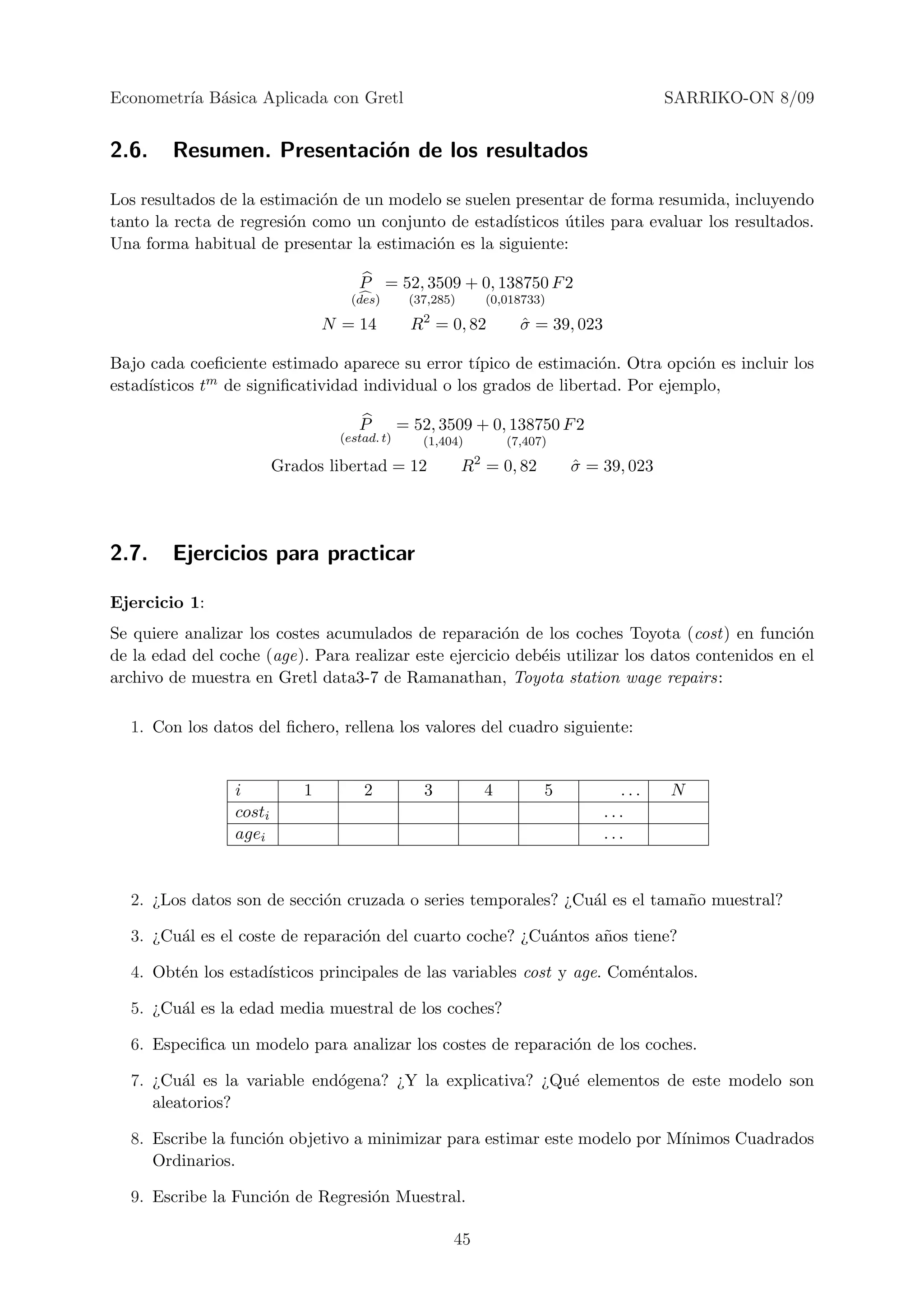 Econometr´ B´sica Aplicada con Gretl
         ıa a                                                                                SARRIKO-ON 8/09


2.6.    Resumen. Presentaci´n de los resultados
                           o

Los resultados de la estimaci´n de un modelo se suelen presentar de forma resumida, incluyendo
                             o
tanto la recta de regresi´n como un conjunto de estad´
                         o                             ısticos utiles para evaluar los resultados.
                                                               ´
Una forma habitual de presentar la estimaci´n es la siguiente:
                                           o

                                      P = 52, 3509 + 0, 138750 F 2
                                     (des)       (37,285)        (0,018733)
                                                   2
                                 N = 14          R = 0, 82             σ = 39, 023
                                                                       ˆ

Bajo cada coeﬁciente estimado aparece su error t´  ıpico de estimaci´n. Otra opci´n es incluir los
                                                                    o            o
     ısticos tm de signiﬁcatividad individual o los grados de libertad. Por ejemplo,
estad´

                                      P         = 52, 3509 + 0, 138750 F 2
                                   (estad. t)      (1,404)           (7,407)
                                                             2
                         Grados libertad = 12               R = 0, 82          σ = 39, 023
                                                                               ˆ




2.7.    Ejercicios para practicar

Ejercicio 1:
Se quiere analizar los costes acumulados de reparaci´n de los coches Toyota (cost) en funci´n
                                                       o                                        o
de la edad del coche (age). Para realizar este ejercicio deb´is utilizar los datos contenidos en el
                                                            e
archivo de muestra en Gretl data3-7 de Ramanathan, Toyota station wage repairs:

  1. Con los datos del ﬁchero, rellena los valores del cuadro siguiente:


                 i           1         2           3             4         5           ...   N
                 costi                                                               ...
                 agei                                                                ...


  2. ¿Los datos son de secci´n cruzada o series temporales? ¿Cu´l es el tama˜o muestral?
                            o                                  a            n

  3. ¿Cu´l es el coste de reparaci´n del cuarto coche? ¿Cu´ntos a˜os tiene?
        a                         o                       a      n

  4. Obt´n los estad´
        e           ısticos principales de las variables cost y age. Com´ntalos.
                                                                        e

  5. ¿Cu´l es la edad media muestral de los coches?
        a

  6. Especiﬁca un modelo para analizar los costes de reparaci´n de los coches.
                                                             o

  7. ¿Cu´l es la variable end´gena? ¿Y la explicativa? ¿Qu´ elementos de este modelo son
         a                   o                            e
     aleatorios?

  8. Escribe la funci´n objetivo a minimizar para estimar este modelo por M´
                     o                                                     ınimos Cuadrados
     Ordinarios.

  9. Escribe la Funci´n de Regresi´n Muestral.
                     o            o

                                                        45
 
