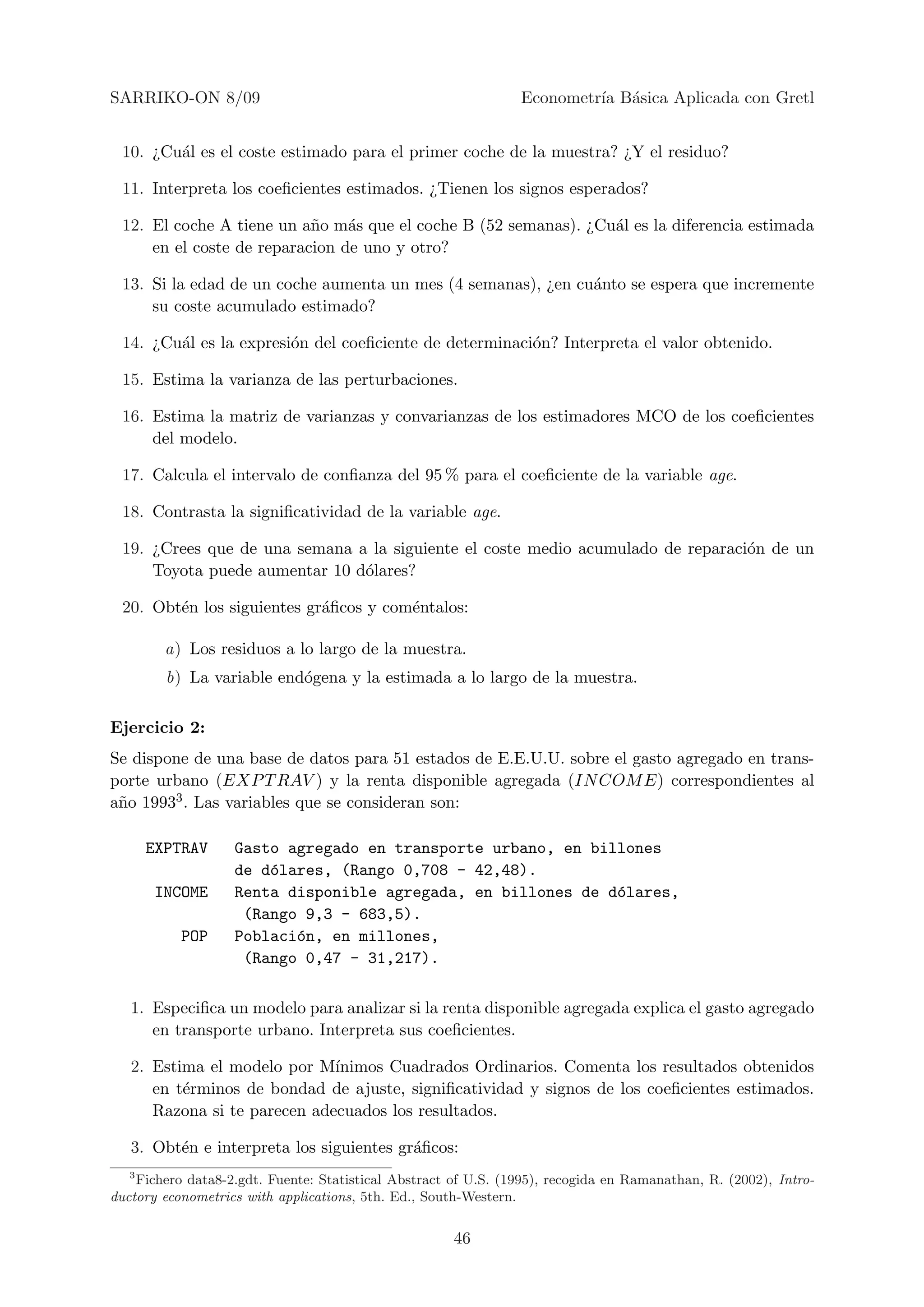 SARRIKO-ON 8/09                                                 Econometr´ B´sica Aplicada con Gretl
                                                                         ıa a


 10. ¿Cu´l es el coste estimado para el primer coche de la muestra? ¿Y el residuo?
        a

 11. Interpreta los coeﬁcientes estimados. ¿Tienen los signos esperados?

 12. El coche A tiene un a˜o m´s que el coche B (52 semanas). ¿Cu´l es la diferencia estimada
                           n    a                                a
     en el coste de reparacion de uno y otro?

 13. Si la edad de un coche aumenta un mes (4 semanas), ¿en cu´nto se espera que incremente
                                                              a
     su coste acumulado estimado?

 14. ¿Cu´l es la expresi´n del coeﬁciente de determinaci´n? Interpreta el valor obtenido.
        a               o                               o

 15. Estima la varianza de las perturbaciones.

 16. Estima la matriz de varianzas y convarianzas de los estimadores MCO de los coeﬁcientes
     del modelo.

 17. Calcula el intervalo de conﬁanza del 95 % para el coeﬁciente de la variable age.

 18. Contrasta la signiﬁcatividad de la variable age.

 19. ¿Crees que de una semana a la siguiente el coste medio acumulado de reparaci´n de un
                                                                                 o
     Toyota puede aumentar 10 d´lares?
                               o

 20. Obt´n los siguientes gr´ﬁcos y com´ntalos:
        e                   a          e

         a) Los residuos a lo largo de la muestra.
         b) La variable end´gena y la estimada a lo largo de la muestra.
                           o

Ejercicio 2:
Se dispone de una base de datos para 51 estados de E.E.U.U. sobre el gasto agregado en trans-
porte urbano (EXP T RAV ) y la renta disponible agregada (IN COM E) correspondientes al
a˜o 19933 . Las variables que se consideran son:
 n

       EXPTRAV     Gasto agregado en transporte urbano, en billones
                   de d´lares, (Rango 0,708 - 42,48).
                       o
       INCOME      Renta disponible agregada, en billones de d´lares,
                                                              o
                    (Rango 9,3 - 683,5).
           POP     Poblaci´n, en millones,
                          o
                    (Rango 0,47 - 31,217).

   1. Especiﬁca un modelo para analizar si la renta disponible agregada explica el gasto agregado
      en transporte urbano. Interpreta sus coeﬁcientes.

   2. Estima el modelo por M´ ınimos Cuadrados Ordinarios. Comenta los resultados obtenidos
      en t´rminos de bondad de ajuste, signiﬁcatividad y signos de los coeﬁcientes estimados.
          e
      Razona si te parecen adecuados los resultados.

   3. Obt´n e interpreta los siguientes gr´ﬁcos:
         e                                a
   3
    Fichero data8-2.gdt. Fuente: Statistical Abstract of U.S. (1995), recogida en Ramanathan, R. (2002), Intro-
ductory econometrics with applications, 5th. Ed., South-Western.


                                                      46
 
