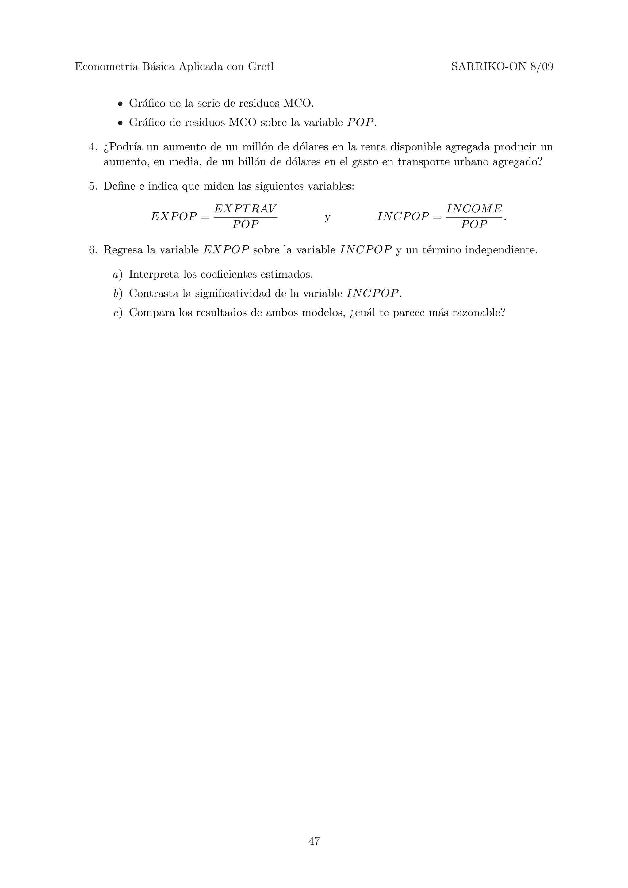 Econometr´ B´sica Aplicada con Gretl
         ıa a                                                          SARRIKO-ON 8/09


       • Gr´ﬁco de la serie de residuos MCO.
           a
       • Gr´ﬁco de residuos MCO sobre la variable P OP .
           a

  4. ¿Podr´ un aumento de un mill´n de d´lares en la renta disponible agregada producir un
          ıa                        o      o
     aumento, en media, de un bill´n de d´lares en el gasto en transporte urbano agregado?
                                  o      o

  5. Deﬁne e indica que miden las siguientes variables:
                          EXP T RAV                                    IN COM E
              EXP OP =                            y       IN CP OP =            .
                            P OP                                         P OP

  6. Regresa la variable EXP OP sobre la variable IN CP OP y un t´rmino independiente.
                                                                 e

      a) Interpreta los coeﬁcientes estimados.
      b) Contrasta la signiﬁcatividad de la variable IN CP OP .
      c) Compara los resultados de ambos modelos, ¿cu´l te parece m´s razonable?
                                                     a             a




                                             47
 