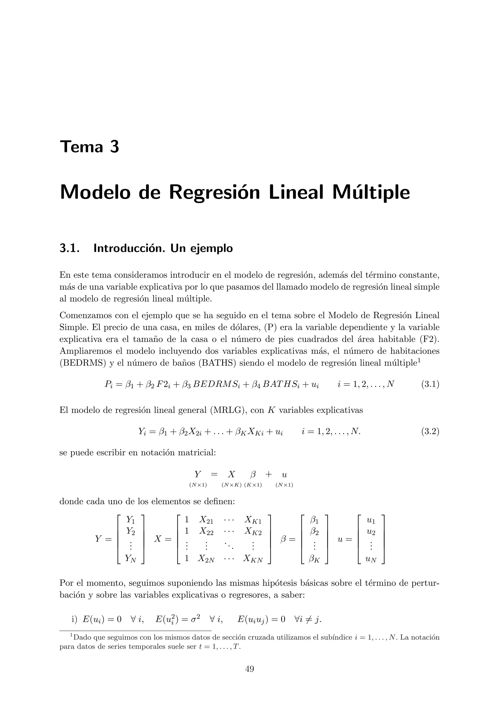 Tema 3

Modelo de Regresi´n Lineal M´ltiple
                 o          u

3.1.      Introducci´n. Un ejemplo
                    o

En este tema consideramos introducir en el modelo de regresi´n, adem´s del t´rmino constante,
                                                             o       a       e
m´s de una variable explicativa por lo que pasamos del llamado modelo de regresi´n lineal simple
  a                                                                             o
al modelo de regresi´n lineal m´ltiple.
                    o           u
Comenzamos con el ejemplo que se ha seguido en el tema sobre el Modelo de Regresi´n Lineal
                                                                                       o
Simple. El precio de una casa, en miles de d´lares, (P) era la variable dependiente y la variable
                                            o
explicativa era el tama˜o de la casa o el n´mero de pies cuadrados del ´rea habitable (F2).
                       n                    u                               a
Ampliaremos el modelo incluyendo dos variables explicativas m´s, el n´mero de habitaciones
                                                                  a       u
(BEDRMS) y el n´mero de ba˜os (BATHS) siendo el modelo de regresi´n lineal m´ltiple1
                   u           n                                          o         u

             Pi = β1 + β2 F 2i + β3 BEDRM Si + β4 BAT HSi + ui                               i = 1, 2, . . . , N   (3.1)

El modelo de regresi´n lineal general (MRLG), con K variables explicativas
                    o

                        Yi = β1 + β2 X2i + . . . + βK XKi + ui                  i = 1, 2, . . . , N.               (3.2)

se puede escribir en notaci´n matricial:
                           o

                                         Y      =      X      β    +     u
                                       (N ×1)       (N ×K) (K×1)       (N ×1)


donde cada uno de los elementos se deﬁnen:
                                                                                                     
               Y1            1 X21 · · · XK1                                        β1                 u1
             Y2           1 X22 · · · XK2                                      β2               u2   
                                                                                                     
        Y = .  X= .             .   ..   .                       β=             .    u=          .   
             . 
                .           ..    .
                                   .      . .
                                            .                                      .
                                                                                     .                .
                                                                                                        .   
               YN            1 X2N · · · XKN                                        βK                 uN

Por el momento, seguimos suponiendo las mismas hip´tesis b´sicas sobre el t´rmino de pertur-
                                                        o        a         e
baci´n y sobre las variables explicativas o regresores, a saber:
    o

   i) E(ui ) = 0 ∀ i,        E(u2 ) = σ 2
                                i               ∀ i,       E(ui uj ) = 0 ∀i = j.
   1
    Dado que seguimos con los mismos datos de secci´n cruzada utilizamos el sub´
                                                          o                    ındice i = 1, . . . , N . La notaci´n
                                                                                                                  o
para datos de series temporales suele ser t = 1, . . . , T .


                                                            49
 