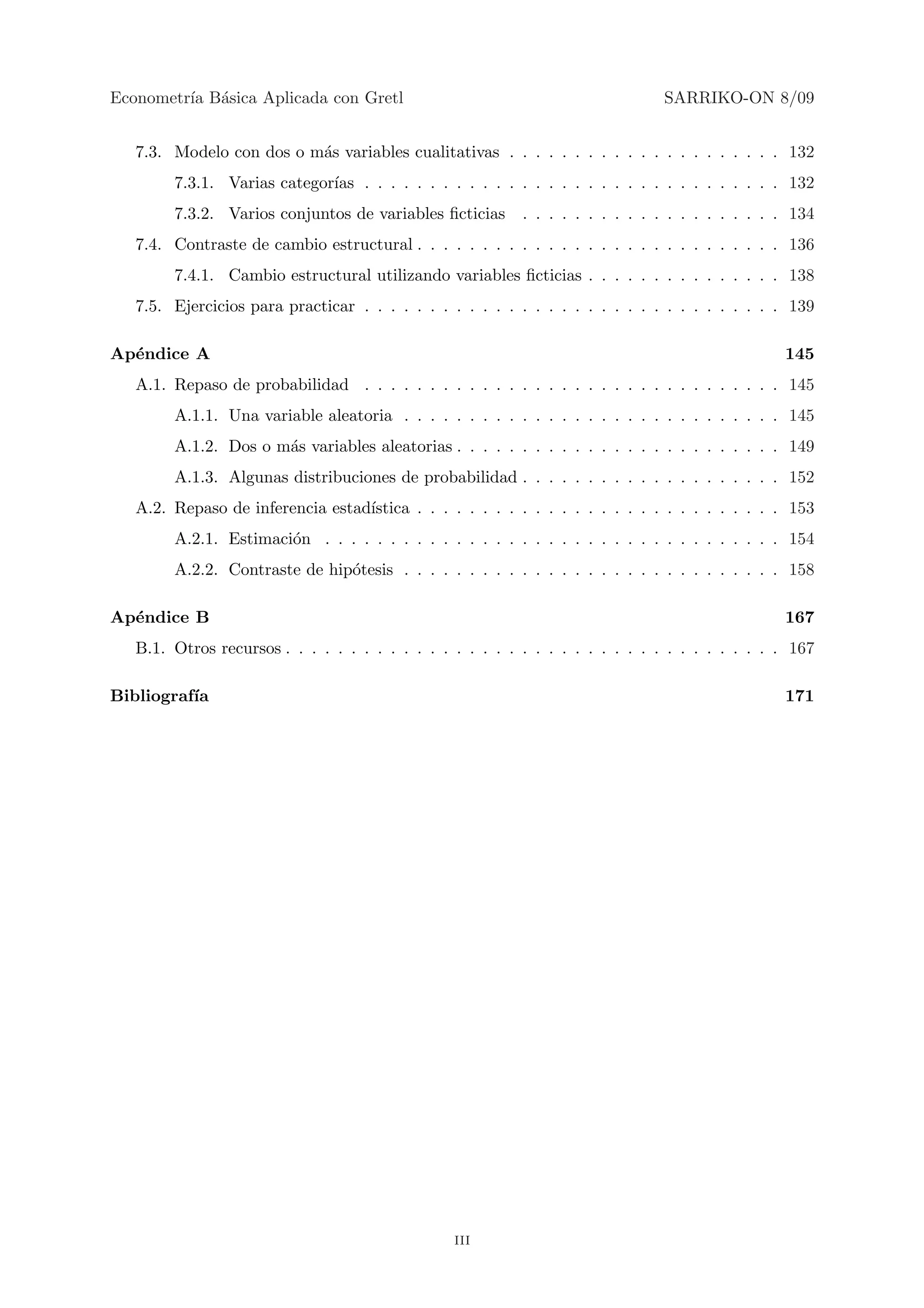 Econometr´ B´sica Aplicada con Gretl
         ıa a                                                                   SARRIKO-ON 8/09


   7.3. Modelo con dos o m´s variables cualitativas . . . . . . . . . . . . . . . . . . . . . 132
                          a
        7.3.1. Varias categor´ . . . . . . . . . . . . . . . . . . . . . . . . . . . . . . . . 132
                             ıas
        7.3.2. Varios conjuntos de variables ﬁcticias      . . . . . . . . . . . . . . . . . . . . 134
   7.4. Contraste de cambio estructural . . . . . . . . . . . . . . . . . . . . . . . . . . . . 136
        7.4.1. Cambio estructural utilizando variables ﬁcticias . . . . . . . . . . . . . . . 138
   7.5. Ejercicios para practicar . . . . . . . . . . . . . . . . . . . . . . . . . . . . . . . . 139

Ap´ndice A
  e                                                                                              145
   A.1. Repaso de probabilidad . . . . . . . . . . . . . . . . . . . . . . . . . . . . . . . . 145
        A.1.1. Una variable aleatoria . . . . . . . . . . . . . . . . . . . . . . . . . . . . . 145
        A.1.2. Dos o m´s variables aleatorias . . . . . . . . . . . . . . . . . . . . . . . . . 149
                      a
        A.1.3. Algunas distribuciones de probabilidad . . . . . . . . . . . . . . . . . . . . 152
   A.2. Repaso de inferencia estad´
                                  ıstica . . . . . . . . . . . . . . . . . . . . . . . . . . . . 153
        A.2.1. Estimaci´n . . . . . . . . . . . . . . . . . . . . . . . . . . . . . . . . . . . 154
                       o
        A.2.2. Contraste de hip´tesis . . . . . . . . . . . . . . . . . . . . . . . . . . . . . 158
                               o

Ap´ndice B
  e                                                                                              167
   B.1. Otros recursos . . . . . . . . . . . . . . . . . . . . . . . . . . . . . . . . . . . . . . 167

Bibliograf´
          ıa                                                                                     171




                                                 iii
 