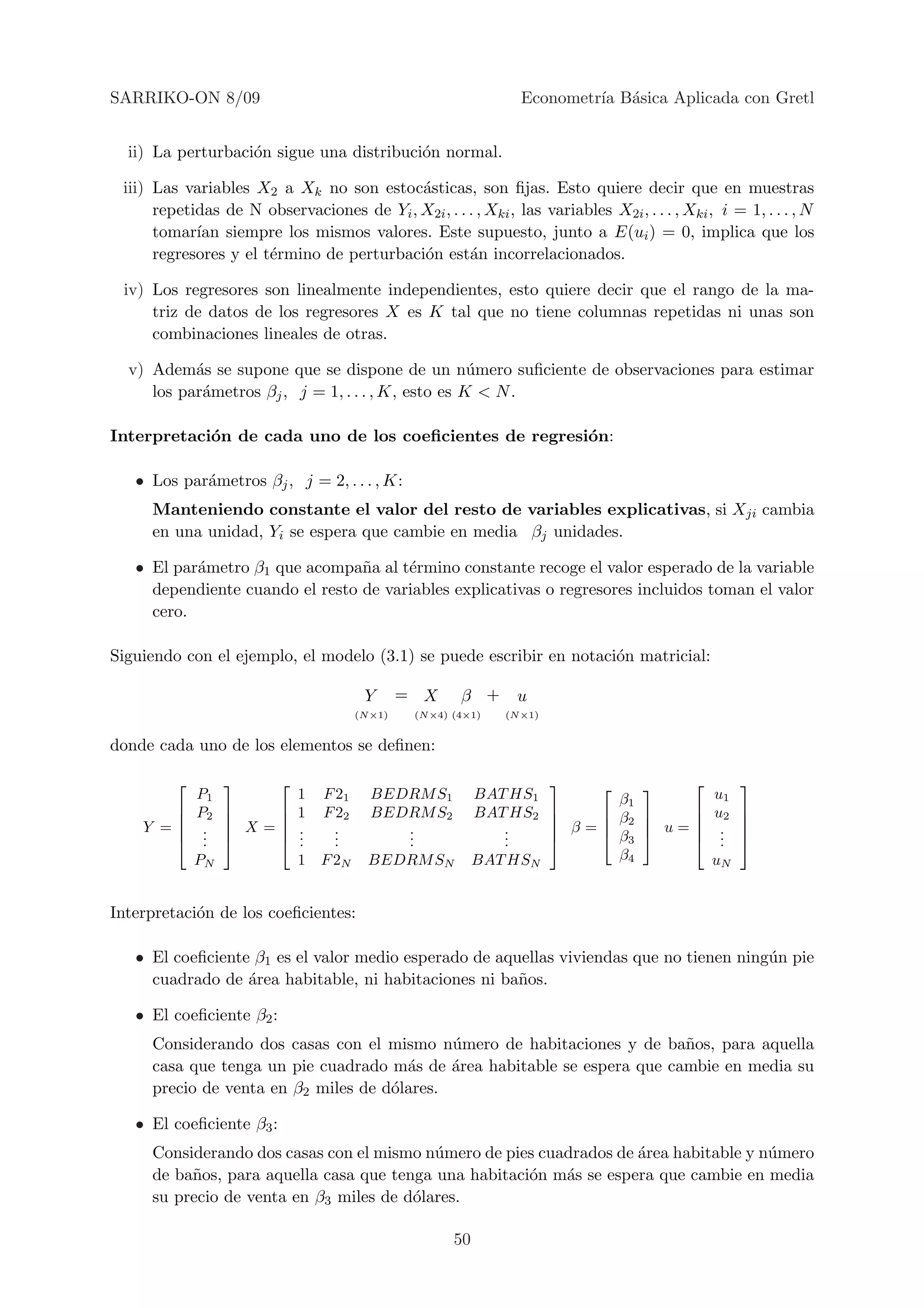 SARRIKO-ON 8/09                                                     Econometr´ B´sica Aplicada con Gretl
                                                                             ıa a


  ii) La perturbaci´n sigue una distribuci´n normal.
                   o                      o

 iii) Las variables X2 a Xk no son estoc´sticas, son ﬁjas. Esto quiere decir que en muestras
                                           a
      repetidas de N observaciones de Yi , X2i , . . . , Xki , las variables X2i , . . . , Xki , i = 1, . . . , N
      tomar´ siempre los mismos valores. Este supuesto, junto a E(ui ) = 0, implica que los
            ıan
      regresores y el t´rmino de perturbaci´n est´n incorrelacionados.
                       e                   o         a

 iv) Los regresores son linealmente independientes, esto quiere decir que el rango de la ma-
     triz de datos de los regresores X es K tal que no tiene columnas repetidas ni unas son
     combinaciones lineales de otras.

  v) Adem´s se supone que se dispone de un n´mero suﬁciente de observaciones para estimar
           a                                        u
     los par´metros βj , j = 1, . . . , K, esto es K < N .
            a

Interpretaci´n de cada uno de los coeﬁcientes de regresi´n:
            o                                           o

   • Los par´metros βj , j = 2, . . . , K:
            a
     Manteniendo constante el valor del resto de variables explicativas, si Xji cambia
     en una unidad, Yi se espera que cambie en media βj unidades.

   • El par´metro β1 que acompa˜a al t´rmino constante recoge el valor esperado de la variable
           a                     n     e
     dependiente cuando el resto de variables explicativas o regresores incluidos toman el valor
     cero.

Siguiendo con el ejemplo, el modelo (3.1) se puede escribir en notaci´n matricial:
                                                                     o

                                          Y       = X      β +      u
                                         (N ×1)    (N ×4) (4×1)   (N ×1)


donde cada uno de los elementos se deﬁnen:

                                                                                             
             P1               1   F 21     BEDRM S1            BAT HS1           β1         u1
            P2             1   F 22     BEDRM S2            BAT HS2         β2       u2      
                                                                                               
    Y =      .
              .    X=       .
                              .     .
                                    .         .
                                              .                   .
                                                                  .         β=    
                                                                                β3  u =  .       
             .             .     .         .                   .                       ..      
             PN               1 F 2N       BEDRM SN            BAT HSN           β4         uN


Interpretaci´n de los coeﬁcientes:
            o

   • El coeﬁciente β1 es el valor medio esperado de aquellas viviendas que no tienen ning´n pie
                                                                                         u
     cuadrado de ´rea habitable, ni habitaciones ni ba˜os.
                  a                                    n

   • El coeﬁciente β2 :
     Considerando dos casas con el mismo n´mero de habitaciones y de ba˜os, para aquella
                                             u                            n
     casa que tenga un pie cuadrado m´s de ´rea habitable se espera que cambie en media su
                                       a     a
     precio de venta en β2 miles de d´lares.
                                     o

   • El coeﬁciente β3 :
     Considerando dos casas con el mismo n´mero de pies cuadrados de ´rea habitable y n´mero
                                           u                         a                 u
     de ba˜os, para aquella casa que tenga una habitaci´n m´s se espera que cambie en media
          n                                            o   a
     su precio de venta en β3 miles de d´lares.
                                        o

                                                          50
 