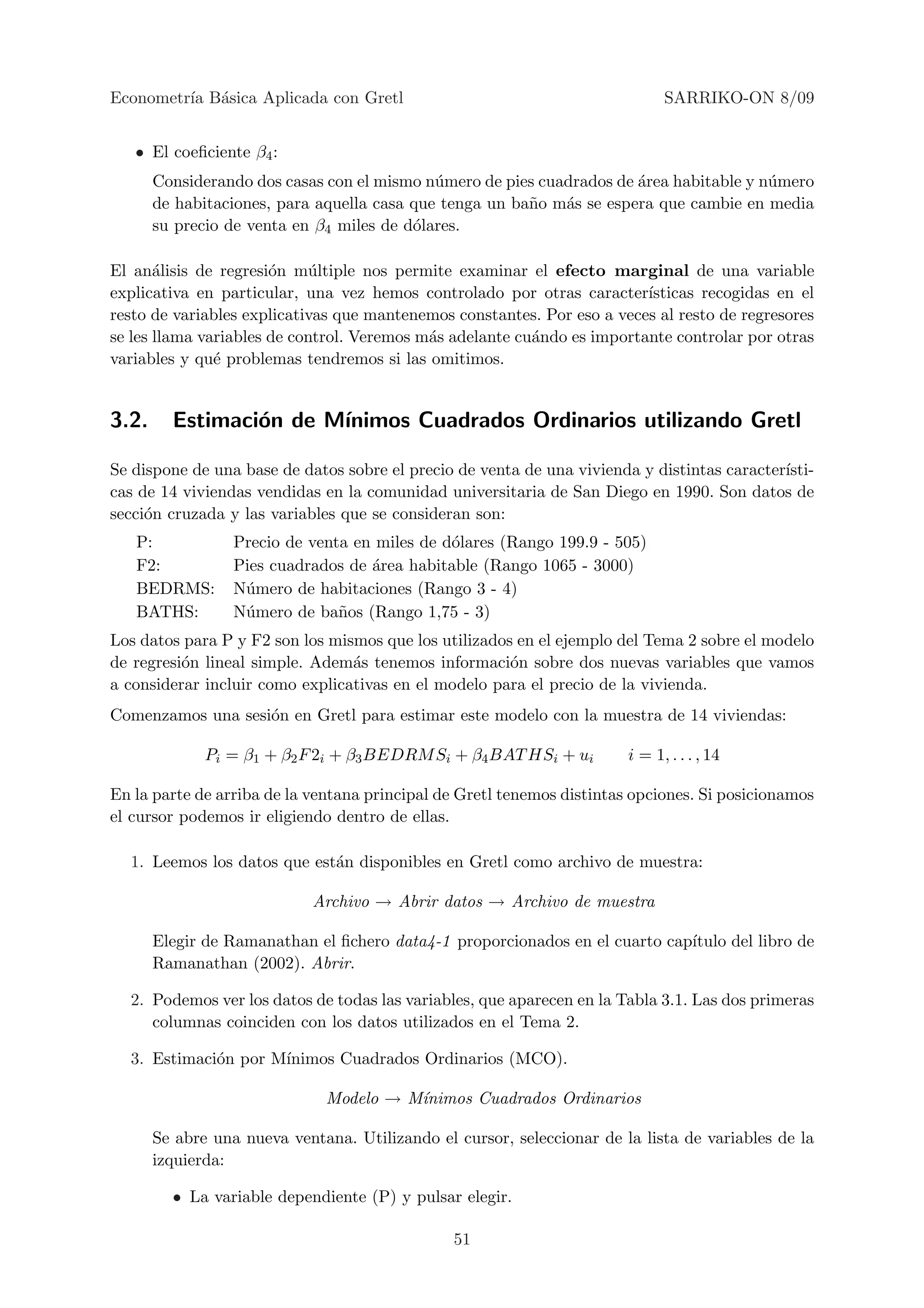 Econometr´ B´sica Aplicada con Gretl
         ıa a                                                                 SARRIKO-ON 8/09


   • El coeﬁciente β4 :
       Considerando dos casas con el mismo n´mero de pies cuadrados de ´rea habitable y n´mero
                                             u                         a                 u
       de habitaciones, para aquella casa que tenga un ba˜o m´s se espera que cambie en media
                                                         n   a
       su precio de venta en β4 miles de d´lares.
                                          o

El an´lisis de regresi´n m´ltiple nos permite examinar el efecto marginal de una variable
       a               o     u
explicativa en particular, una vez hemos controlado por otras caracter´  ısticas recogidas en el
resto de variables explicativas que mantenemos constantes. Por eso a veces al resto de regresores
se les llama variables de control. Veremos m´s adelante cu´ndo es importante controlar por otras
                                            a             a
variables y qu´ problemas tendremos si las omitimos.
               e


3.2.     Estimaci´n de M´
                 o      ınimos Cuadrados Ordinarios utilizando Gretl

Se dispone de una base de datos sobre el precio de venta de una vivienda y distintas caracter´
                                                                                             ısti-
cas de 14 viviendas vendidas en la comunidad universitaria de San Diego en 1990. Son datos de
secci´n cruzada y las variables que se consideran son:
     o
   P:             Precio de venta en miles de d´lares (Rango 199.9 - 505)
                                               o
   F2:            Pies cuadrados de ´rea habitable (Rango 1065 - 3000)
                                    a
   BEDRMS:        N´mero de habitaciones (Rango 3 - 4)
                   u
   BATHS:         N´mero de ba˜os (Rango 1,75 - 3)
                   u            n
Los datos para P y F2 son los mismos que los utilizados en el ejemplo del Tema 2 sobre el modelo
de regresi´n lineal simple. Adem´s tenemos informaci´n sobre dos nuevas variables que vamos
          o                      a                     o
a considerar incluir como explicativas en el modelo para el precio de la vivienda.
Comenzamos una sesi´n en Gretl para estimar este modelo con la muestra de 14 viviendas:
                   o

              Pi = β1 + β2 F 2i + β3 BEDRM Si + β4 BAT HSi + ui         i = 1, . . . , 14

En la parte de arriba de la ventana principal de Gretl tenemos distintas opciones. Si posicionamos
el cursor podemos ir eligiendo dentro de ellas.

  1. Leemos los datos que est´n disponibles en Gretl como archivo de muestra:
                             a

                            Archivo → Abrir datos → Archivo de muestra

       Elegir de Ramanathan el ﬁchero data4-1 proporcionados en el cuarto cap´
                                                                             ıtulo del libro de
       Ramanathan (2002). Abrir.

  2. Podemos ver los datos de todas las variables, que aparecen en la Tabla 3.1. Las dos primeras
     columnas coinciden con los datos utilizados en el Tema 2.

  3. Estimaci´n por M´
             o       ınimos Cuadrados Ordinarios (MCO).

                              Modelo → M´
                                        ınimos Cuadrados Ordinarios

       Se abre una nueva ventana. Utilizando el cursor, seleccionar de la lista de variables de la
       izquierda:

         • La variable dependiente (P) y pulsar elegir.

                                                51
 