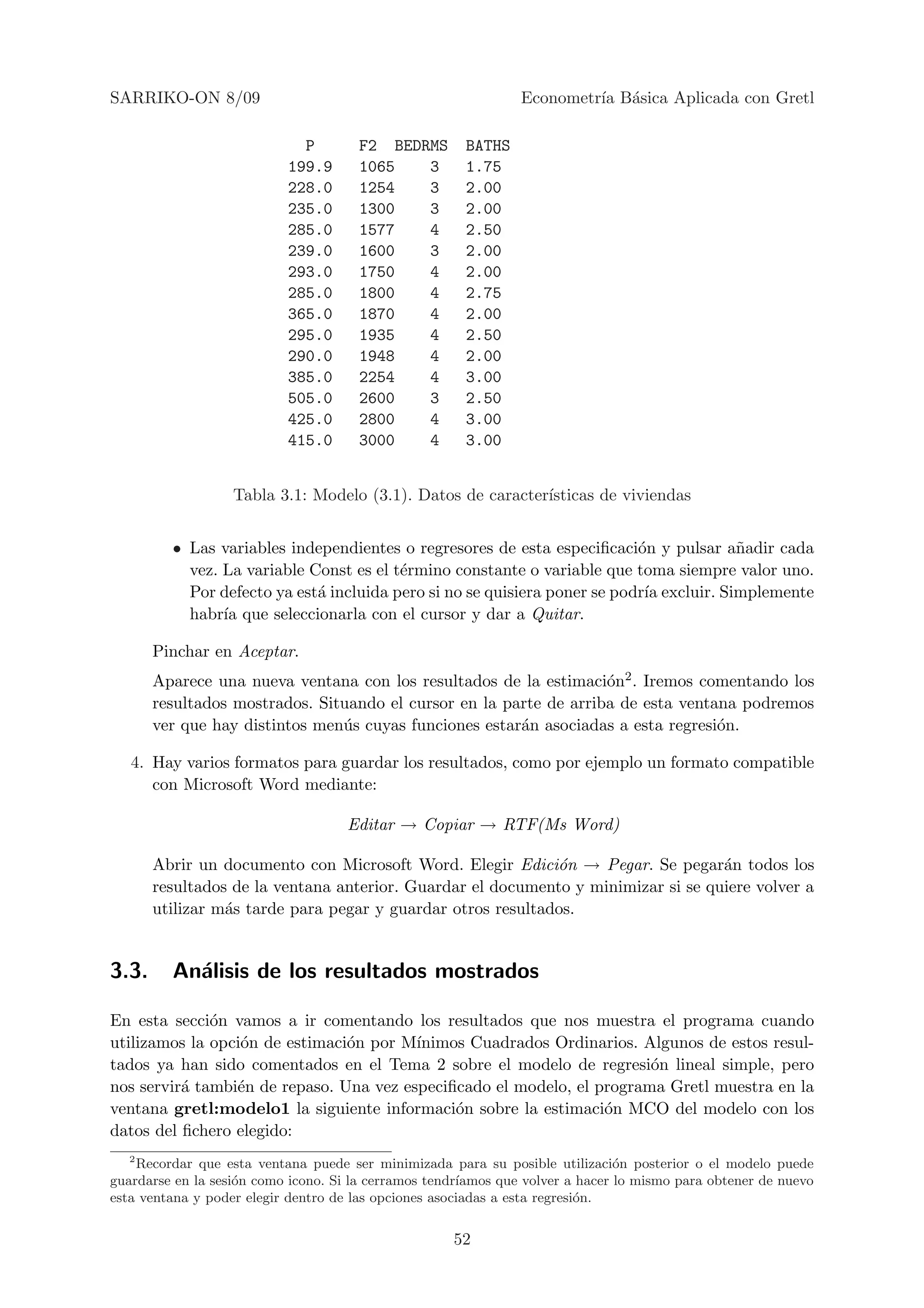 SARRIKO-ON 8/09                                                 Econometr´ B´sica Aplicada con Gretl
                                                                         ıa a

                             P        F2 BEDRMS        BATHS
                           199.9      1065   3         1.75
                           228.0      1254   3         2.00
                           235.0      1300   3         2.00
                           285.0      1577   4         2.50
                           239.0      1600   3         2.00
                           293.0      1750   4         2.00
                           285.0      1800   4         2.75
                           365.0      1870   4         2.00
                           295.0      1935   4         2.50
                           290.0      1948   4         2.00
                           385.0      2254   4         3.00
                           505.0      2600   3         2.50
                           425.0      2800   4         3.00
                           415.0      3000   4         3.00


                   Tabla 3.1: Modelo (3.1). Datos de caracter´
                                                             ısticas de viviendas


         • Las variables independientes o regresores de esta especiﬁcaci´n y pulsar a˜adir cada
                                                                           o             n
           vez. La variable Const es el t´rmino constante o variable que toma siempre valor uno.
                                         e
           Por defecto ya est´ incluida pero si no se quisiera poner se podr´ excluir. Simplemente
                             a                                              ıa
           habr´ que seleccionarla con el cursor y dar a Quitar.
                ıa

       Pinchar en Aceptar.
       Aparece una nueva ventana con los resultados de la estimaci´n2 . Iremos comentando los
                                                                    o
       resultados mostrados. Situando el cursor en la parte de arriba de esta ventana podremos
       ver que hay distintos men´s cuyas funciones estar´n asociadas a esta regresi´n.
                                u                       a                          o

   4. Hay varios formatos para guardar los resultados, como por ejemplo un formato compatible
      con Microsoft Word mediante:

                                     Editar → Copiar → RTF(Ms Word)

       Abrir un documento con Microsoft Word. Elegir Edici´n → Pegar. Se pegar´n todos los
                                                             o                     a
       resultados de la ventana anterior. Guardar el documento y minimizar si se quiere volver a
       utilizar m´s tarde para pegar y guardar otros resultados.
                 a


3.3.     An´lisis de los resultados mostrados
           a

En esta secci´n vamos a ir comentando los resultados que nos muestra el programa cuando
              o
utilizamos la opci´n de estimaci´n por M´
                  o             o        ınimos Cuadrados Ordinarios. Algunos de estos resul-
tados ya han sido comentados en el Tema 2 sobre el modelo de regresi´n lineal simple, pero
                                                                        o
nos servir´ tambi´n de repaso. Una vez especiﬁcado el modelo, el programa Gretl muestra en la
          a      e
ventana gretl:modelo1 la siguiente informaci´n sobre la estimaci´n MCO del modelo con los
                                              o                   o
datos del ﬁchero elegido:
   2
     Recordar que esta ventana puede ser minimizada para su posible utilizaci´n posterior o el modelo puede
                                                                                o
guardarse en la sesi´n como icono. Si la cerramos tendr´
                    o                                  ıamos que volver a hacer lo mismo para obtener de nuevo
esta ventana y poder elegir dentro de las opciones asociadas a esta regresi´n.
                                                                           o


                                                     52
 
