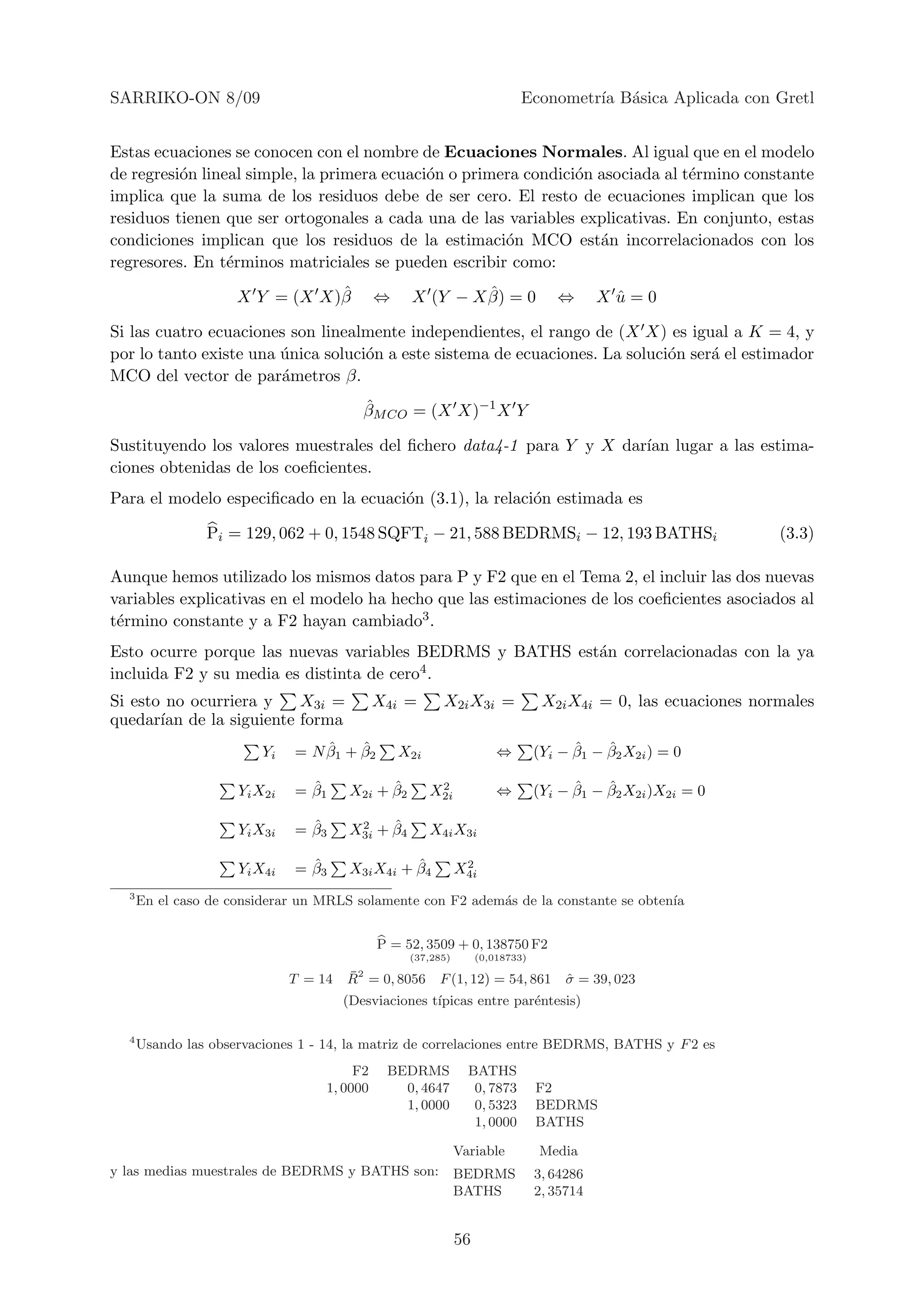SARRIKO-ON 8/09                                                            Econometr´ B´sica Aplicada con Gretl
                                                                                    ıa a


Estas ecuaciones se conocen con el nombre de Ecuaciones Normales. Al igual que en el modelo
de regresi´n lineal simple, la primera ecuaci´n o primera condici´n asociada al t´rmino constante
          o                                  o                   o               e
implica que la suma de los residuos debe de ser cero. El resto de ecuaciones implican que los
residuos tienen que ser ortogonales a cada una de las variables explicativas. En conjunto, estas
condiciones implican que los residuos de la estimaci´n MCO est´n incorrelacionados con los
                                                       o            a
regresores. En t´rminos matriciales se pueden escribir como:
                 e
                                ˆ
                     X Y = (X X)β            ⇔              ˆ
                                                   X (Y − X β) = 0                 ⇔       Xu=0
                                                                                            ˆ

Si las cuatro ecuaciones son linealmente independientes, el rango de (X X) es igual a K = 4, y
por lo tanto existe una unica soluci´n a este sistema de ecuaciones. La soluci´n ser´ el estimador
                        ´           o                                         o     a
MCO del vector de par´metros β.
                        a
                                          ˆ
                                          βM CO = (X X)−1 X Y

Sustituyendo los valores muestrales del ﬁchero data4-1 para Y y X dar´ lugar a las estima-
                                                                     ıan
ciones obtenidas de los coeﬁcientes.
Para el modelo especiﬁcado en la ecuaci´n (3.1), la relaci´n estimada es
                                       o                  o

                Pi = 129, 062 + 0, 1548 SQFTi − 21, 588 BEDRMSi − 12, 193 BATHSi                                (3.3)

Aunque hemos utilizado los mismos datos para P y F2 que en el Tema 2, el incluir las dos nuevas
variables explicativas en el modelo ha hecho que las estimaciones de los coeﬁcientes asociados al
t´rmino constante y a F2 hayan cambiado3 .
 e
Esto ocurre porque las nuevas variables BEDRMS y BATHS est´n correlacionadas con la ya
                                                          a
incluida F2 y su media es distinta de cero4.

Si esto no ocurriera y  X3i =                X4i =       X2i X3i =               X2i X4i = 0, las ecuaciones normales
quedar´ de la siguiente forma
       ıan
                         Yi       ˆ    ˆ
                              = N β1 + β2        X2i                   ⇔              ˆ    ˆ
                                                                                (Yi − β1 − β2 X2i ) = 0

                     Yi X2i     ˆ
                              = β1            ˆ
                                        X2i + β2        2
                                                       X2i             ⇔              ˆ    ˆ
                                                                                (Yi − β1 − β2 X2i )X2i = 0

                     Yi X3i     ˆ
                              = β3       2    ˆ
                                        X3i + β4       X4i X3i

                     Yi X4i     ˆ
                              = β3                ˆ
                                        X3i X4i + β4           2
                                                              X4i
  3
      En el caso de considerar un MRLS solamente con F2 adem´s de la constante se obten´
                                                            a                          ıa


                                             P = 52, 3509 + 0, 138750 F2
                                                   (37,285)        (0,018733)

                              T = 14   ¯
                                       R2 = 0, 8056     F (1, 12) = 54, 861          σ = 39, 023
                                                                                     ˆ
                                       (Desviaciones t´
                                                      ıpicas entre par´ntesis)
                                                                      e

  4
      Usando las observaciones 1 - 14, la matriz de correlaciones entre BEDRMS, BATHS y F 2 es
                                        F2    BEDRMS            BATHS
                                   1, 0000      0, 4647          0, 7873        F2
                                                1, 0000          0, 5323        BEDRMS
                                                                 1, 0000        BATHS

                                                              Variable          Media
y las medias muestrales de BEDRMS y BATHS son:                BEDRMS            3, 64286
                                                              BATHS             2, 35714


                                                              56
 