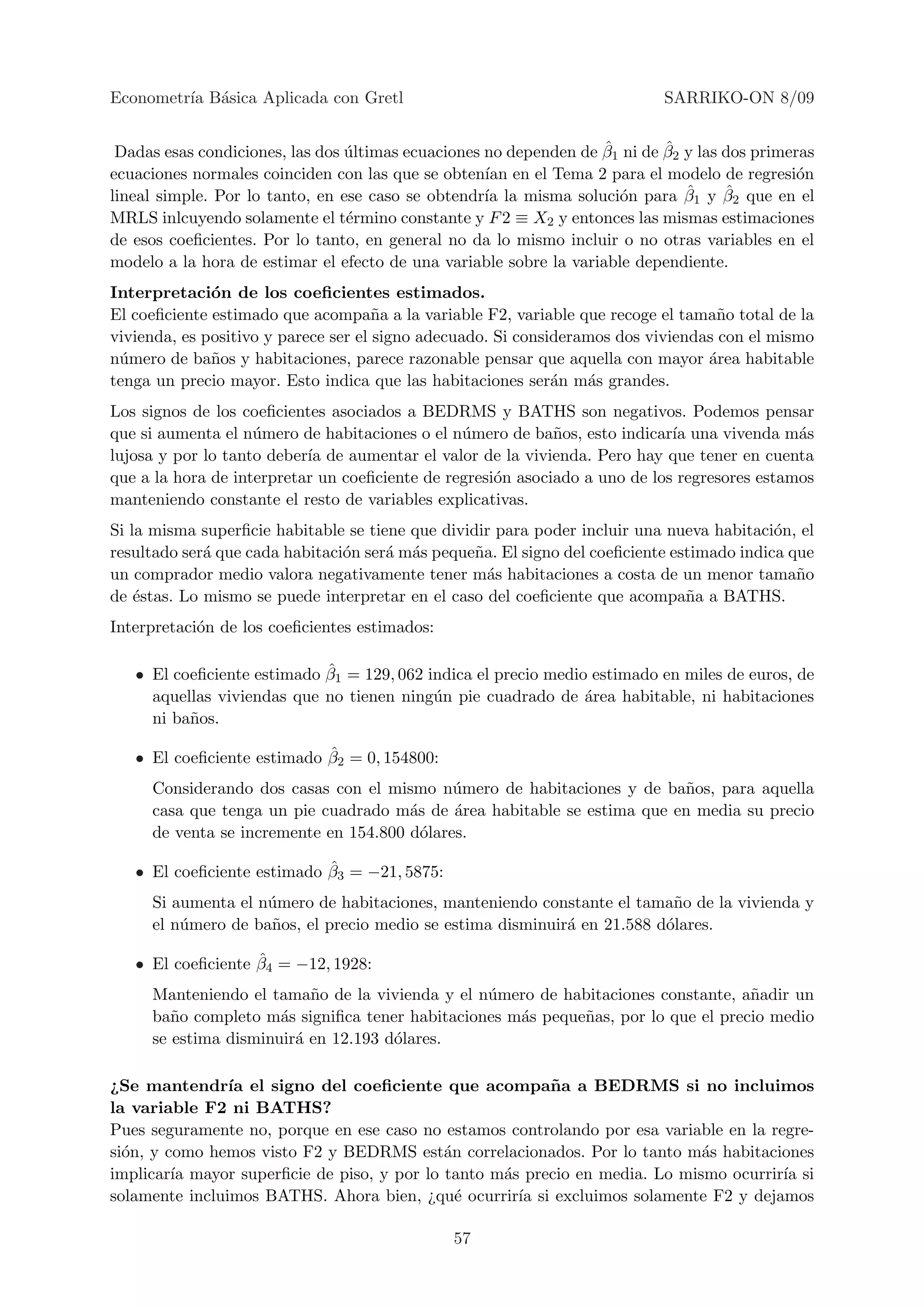 Econometr´ B´sica Aplicada con Gretl
         ıa a                                                               SARRIKO-ON 8/09

                                                                    ˆ       ˆ
 Dadas esas condiciones, las dos ultimas ecuaciones no dependen de β1 ni de β2 y las dos primeras
                                 ´
ecuaciones normales coinciden con las que se obten´ en el Tema 2 para el modelo de regresi´n
                                                    ıan                                        o
lineal simple. Por lo tanto, en ese caso se obtendr´ la misma soluci´n para β
                                                    ıa                o        ˆ1 y β2 que en el
                                                                                     ˆ
MRLS inlcuyendo solamente el t´rmino constante y F 2 ≡ X2 y entonces las mismas estimaciones
                                 e
de esos coeﬁcientes. Por lo tanto, en general no da lo mismo incluir o no otras variables en el
modelo a la hora de estimar el efecto de una variable sobre la variable dependiente.
Interpretaci´n de los coeﬁcientes estimados.
              o
El coeﬁciente estimado que acompa˜a a la variable F2, variable que recoge el tama˜o total de la
                                      n                                             n
vivienda, es positivo y parece ser el signo adecuado. Si consideramos dos viviendas con el mismo
n´mero de ba˜os y habitaciones, parece razonable pensar que aquella con mayor ´rea habitable
 u            n                                                                   a
tenga un precio mayor. Esto indica que las habitaciones ser´n m´s grandes.
                                                              a   a
Los signos de los coeﬁcientes asociados a BEDRMS y BATHS son negativos. Podemos pensar
que si aumenta el n´mero de habitaciones o el n´mero de ba˜os, esto indicar´ una vivenda m´s
                    u                           u            n               ıa               a
lujosa y por lo tanto deber´ de aumentar el valor de la vivienda. Pero hay que tener en cuenta
                           ıa
que a la hora de interpretar un coeﬁciente de regresi´n asociado a uno de los regresores estamos
                                                     o
manteniendo constante el resto de variables explicativas.
Si la misma superﬁcie habitable se tiene que dividir para poder incluir una nueva habitaci´n, el
                                                                                           o
resultado ser´ que cada habitaci´n ser´ m´s peque˜a. El signo del coeﬁciente estimado indica que
             a                  o     a a         n
un comprador medio valora negativamente tener m´s habitaciones a costa de un menor tama˜o
                                                    a                                         n
de ´stas. Lo mismo se puede interpretar en el caso del coeﬁciente que acompa˜a a BATHS.
    e                                                                          n
Interpretaci´n de los coeﬁcientes estimados:
            o

                            ˆ
   • El coeﬁciente estimado β1 = 129, 062 indica el precio medio estimado en miles de euros, de
     aquellas viviendas que no tienen ning´n pie cuadrado de ´rea habitable, ni habitaciones
                                           u                    a
     ni ba˜os.
          n

                            ˆ
   • El coeﬁciente estimado β2 = 0, 154800:
     Considerando dos casas con el mismo n´mero de habitaciones y de ba˜os, para aquella
                                             u                           n
     casa que tenga un pie cuadrado m´s de ´rea habitable se estima que en media su precio
                                       a     a
     de venta se incremente en 154.800 d´lares.
                                         o

                            ˆ
   • El coeﬁciente estimado β3 = −21, 5875:
     Si aumenta el n´mero de habitaciones, manteniendo constante el tama˜o de la vivienda y
                    u                                                     n
     el n´mero de ba˜os, el precio medio se estima disminuir´ en 21.588 d´lares.
         u          n                                       a            o

                   ˆ
   • El coeﬁciente β4 = −12, 1928:
     Manteniendo el tama˜o de la vivienda y el n´mero de habitaciones constante, a˜adir un
                          n                     u                                  n
     ba˜o completo m´s signiﬁca tener habitaciones m´s peque˜as, por lo que el precio medio
        n             a                             a       n
     se estima disminuir´ en 12.193 d´lares.
                        a            o

¿Se mantendr´ el signo del coeﬁciente que acompa˜ a a BEDRMS si no incluimos
                ıa                                       n
la variable F2 ni BATHS?
Pues seguramente no, porque en ese caso no estamos controlando por esa variable en la regre-
si´n, y como hemos visto F2 y BEDRMS est´n correlacionados. Por lo tanto m´s habitaciones
  o                                         a                                a
implicar´ mayor superﬁcie de piso, y por lo tanto m´s precio en media. Lo mismo ocurrir´ si
         ıa                                        a                                    ıa
solamente incluimos BATHS. Ahora bien, ¿qu´ ocurrir´ si excluimos solamente F2 y dejamos
                                              e      ıa

                                               57
 