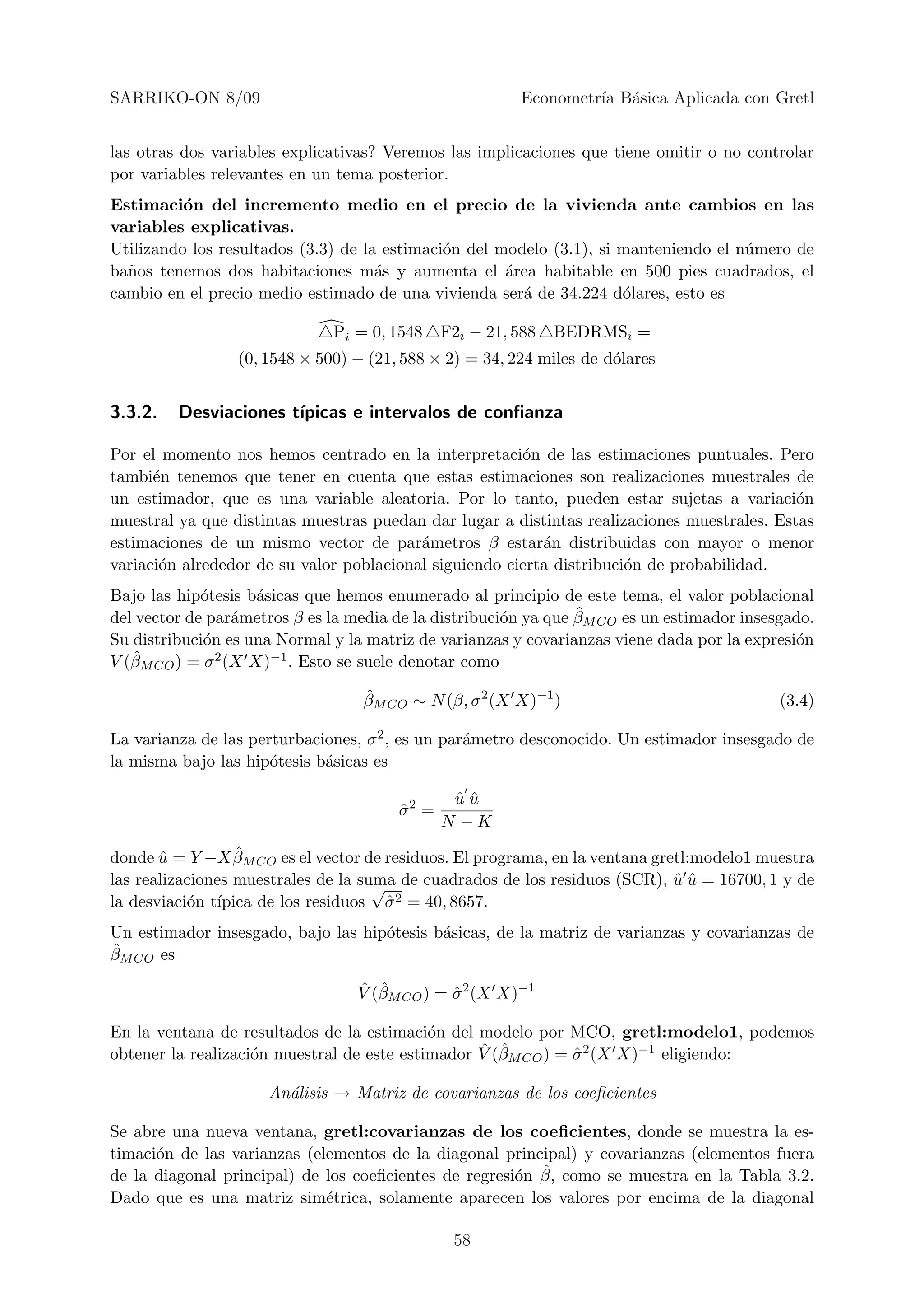 SARRIKO-ON 8/09                                         Econometr´ B´sica Aplicada con Gretl
                                                                 ıa a


las otras dos variables explicativas? Veremos las implicaciones que tiene omitir o no controlar
por variables relevantes en un tema posterior.
Estimaci´n del incremento medio en el precio de la vivienda ante cambios en las
          o
variables explicativas.
Utilizando los resultados (3.3) de la estimaci´n del modelo (3.1), si manteniendo el n´mero de
                                              o                                       u
ba˜os tenemos dos habitaciones m´s y aumenta el ´rea habitable en 500 pies cuadrados, el
  n                                  a                a
cambio en el precio medio estimado de una vivienda ser´ de 34.224 d´lares, esto es
                                                        a             o

                              Pi = 0, 1548    F2i − 21, 588   BEDRMSi =
                 (0, 1548 × 500) − (21, 588 × 2) = 34, 224 miles de d´lares
                                                                     o


3.3.2.   Desviaciones t´
                       ıpicas e intervalos de conﬁanza

Por el momento nos hemos centrado en la interpretaci´n de las estimaciones puntuales. Pero
                                                        o
tambi´n tenemos que tener en cuenta que estas estimaciones son realizaciones muestrales de
      e
un estimador, que es una variable aleatoria. Por lo tanto, pueden estar sujetas a variaci´n  o
muestral ya que distintas muestras puedan dar lugar a distintas realizaciones muestrales. Estas
estimaciones de un mismo vector de par´metros β estar´n distribuidas con mayor o menor
                                          a                a
variaci´n alrededor de su valor poblacional siguiendo cierta distribuci´n de probabilidad.
       o                                                               o
Bajo las hip´tesis b´sicas que hemos enumerado al principio de este tema, el valor poblacional
             o       a
                  a                                    o         ˆ
del vector de par´metros β es la media de la distribuci´n ya que βM CO es un estimador insesgado.
Su distribuci´n es una Normal y la matriz de varianzas y covarianzas viene dada por la expresi´n
             o                                                                                 o
   ˆM CO ) = σ 2 (X X)−1 . Esto se suele denotar como
V (β

                                  ˆ
                                  βM CO ∼ N (β, σ 2 (X X)−1 )                               (3.4)

La varianza de las perturbaciones, σ 2 , es un par´metro desconocido. Un estimador insesgado de
                                                  a
la misma bajo las hip´tesis b´sicas es
                      o      a

                                               uu
                                               ˆˆ
                                       σ2 =
                                       ˆ
                                              N −K
                  ˆ
donde u = Y −X βM CO es el vector de residuos. El programa, en la ventana gretl:modelo1 muestra
       ˆ
las realizaciones muestrales de la suma de cuadrados de los residuos (SCR), u u = 16700, 1 y de
                                     √                                       ˆˆ
           o ıpica de los residuos σ 2 = 40, 8657.
la desviaci´n t´                       ˆ
Un estimador insesgado, bajo las hip´tesis b´sicas, de la matriz de varianzas y covarianzas de
                                    o       a
ˆM CO es
β

                                  ˆ ˆ
                                  V (βM CO ) = σ 2 (X X)−1
                                               ˆ

En la ventana de resultados de la estimaci´n del modelo por MCO, gretl:modelo1, podemos
                                            o
                    o                             ˆ ˆ
obtener la realizaci´n muestral de este estimador V (βM CO ) = σ 2 (X X)−1 eligiendo:
                                                               ˆ

                     An´lisis → Matriz de covarianzas de los coeﬁcientes
                       a

Se abre una nueva ventana, gretl:covarianzas de los coeﬁcientes, donde se muestra la es-
timaci´n de las varianzas (elementos de la diagonal principal) y covarianzas (elementos fuera
      o
                                                       o ˆ
de la diagonal principal) de los coeﬁcientes de regresi´n β, como se muestra en la Tabla 3.2.
Dado que es una matriz sim´trica, solamente aparecen los valores por encima de la diagonal
                             e

                                               58
 