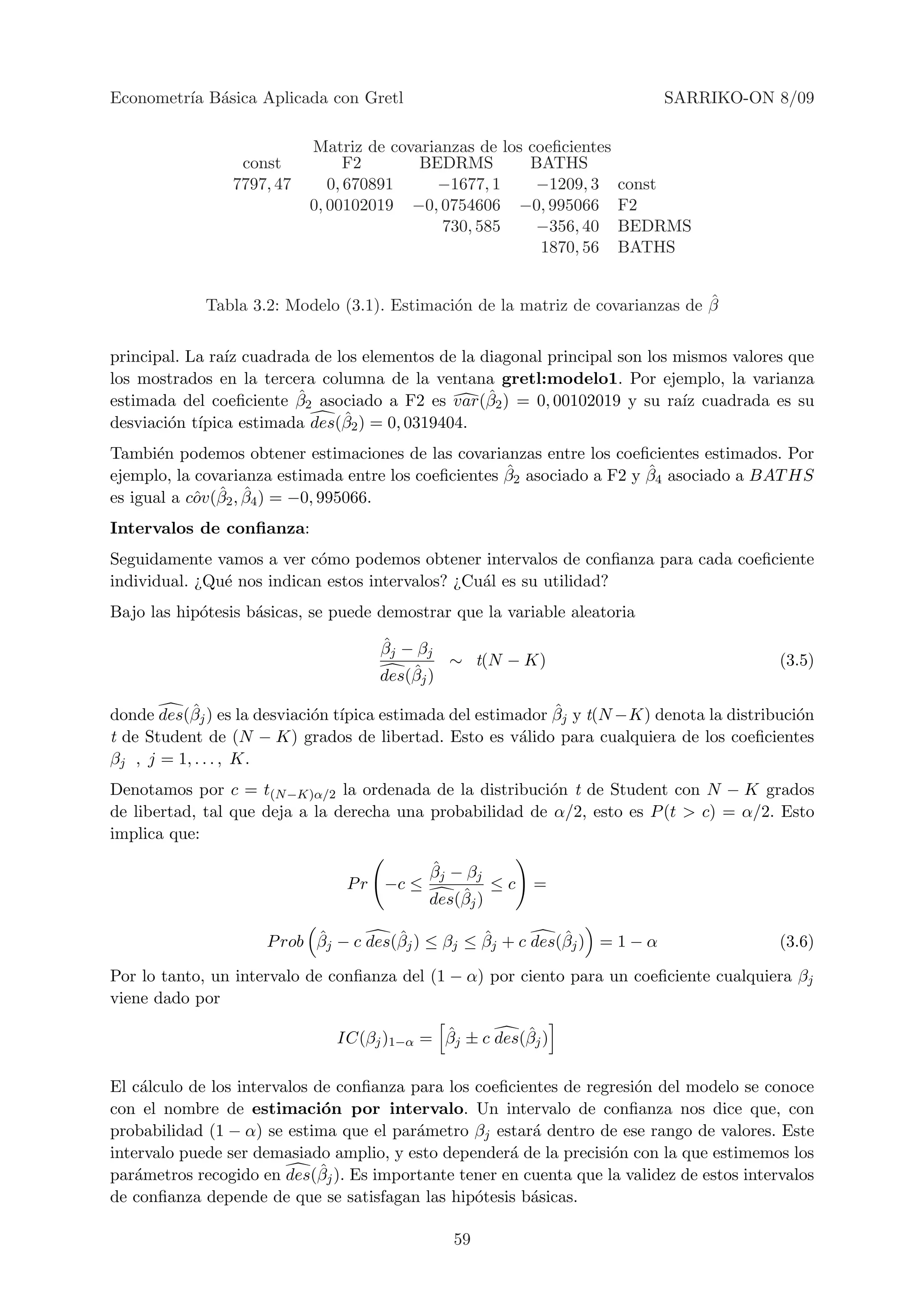 Econometr´ B´sica Aplicada con Gretl
         ıa a                                                               SARRIKO-ON 8/09

                           Matriz de covarianzas de los coeﬁcientes
                 const           F2      BEDRMS         BATHS
                7797, 47      0, 670891    −1677, 1      −1209, 3     const
                           0, 00102019 −0, 0754606 −0, 995066         F2
                                            730, 585     −356, 40     BEDRMS
                                                          1870, 56    BATHS


                                                                                ˆ
             Tabla 3.2: Modelo (3.1). Estimaci´n de la matriz de covarianzas de β
                                              o


principal. La ra´ cuadrada de los elementos de la diagonal principal son los mismos valores que
                ız
los mostrados en la tercera columna de la ventana gretl:modelo1. Por ejemplo, la varianza
                         ˆ                         ˆ
estimada del coeﬁciente β2 asociado a F2 es var(β2 ) = 0, 00102019 y su ra´ cuadrada es su
                                                                              ız
desviaci´n t´                  ˆ
        o ıpica estimada des(β2 ) = 0, 0319404.
Tambi´n podemos obtener estimaciones de las covarianzas entre los coeﬁcientes estimados. Por
       e
                                                      ˆ                  ˆ
ejemplo, la covarianza estimada entre los coeﬁcientes β2 asociado a F2 y β4 asociado a BAT HS
            ˆ ˆ ˆ
es igual a cov(β2 , β4 ) = −0, 995066.
Intervalos de conﬁanza:
Seguidamente vamos a ver c´mo podemos obtener intervalos de conﬁanza para cada coeﬁciente
                            o
individual. ¿Qu´ nos indican estos intervalos? ¿Cu´l es su utilidad?
               e                                  a
Bajo las hip´tesis b´sicas, se puede demostrar que la variable aleatoria
            o       a
                                     ˆ
                                     βj − βj
                                              ∼ t(N − K)                                    (3.5)
                                         ˆ
                                     des(βj )

           ˆ
donde des(βj ) es la desviaci´n t´                          ˆ
                             o ıpica estimada del estimador βj y t(N −K) denota la distribuci´n
                                                                                             o
t de Student de (N − K) grados de libertad. Esto es v´lido para cualquiera de los coeﬁcientes
                                                        a
βj , j = 1, . . . , K.
Denotamos por c = t(N −K)α/2 la ordenada de la distribuci´n t de Student con N − K grados
                                                          o
de libertad, tal que deja a la derecha una probabilidad de α/2, esto es P (t > c) = α/2. Esto
implica que:

                                           ˆ
                                           βj − βj
                                P r −c ≤            ≤c    =
                                               ˆ
                                           des(βj )

                           ˆ          ˆ           ˆ          ˆ
                     P rob βj − c des(βj ) ≤ βj ≤ βj + c des(βj ) = 1 − α                   (3.6)

Por lo tanto, un intervalo de conﬁanza del (1 − α) por ciento para un coeﬁciente cualquiera βj
viene dado por

                                            ˆ          ˆ
                               IC(βj )1−α = βj ± c des(βj )

El c´lculo de los intervalos de conﬁanza para los coeﬁcientes de regresi´n del modelo se conoce
     a                                                                  o
con el nombre de estimaci´n por intervalo. Un intervalo de conﬁanza nos dice que, con
                              o
probabilidad (1 − α) se estima que el par´metro βj estar´ dentro de ese rango de valores. Este
                                          a              a
intervalo puede ser demasiado amplio, y esto depender´ de la precisi´n con la que estimemos los
                                                      a             o
                              ˆ
par´metros recogido en des(βj ). Es importante tener en cuenta que la validez de estos intervalos
    a
de conﬁanza depende de que se satisfagan las hip´tesis b´sicas.
                                                  o      a

                                               59
 