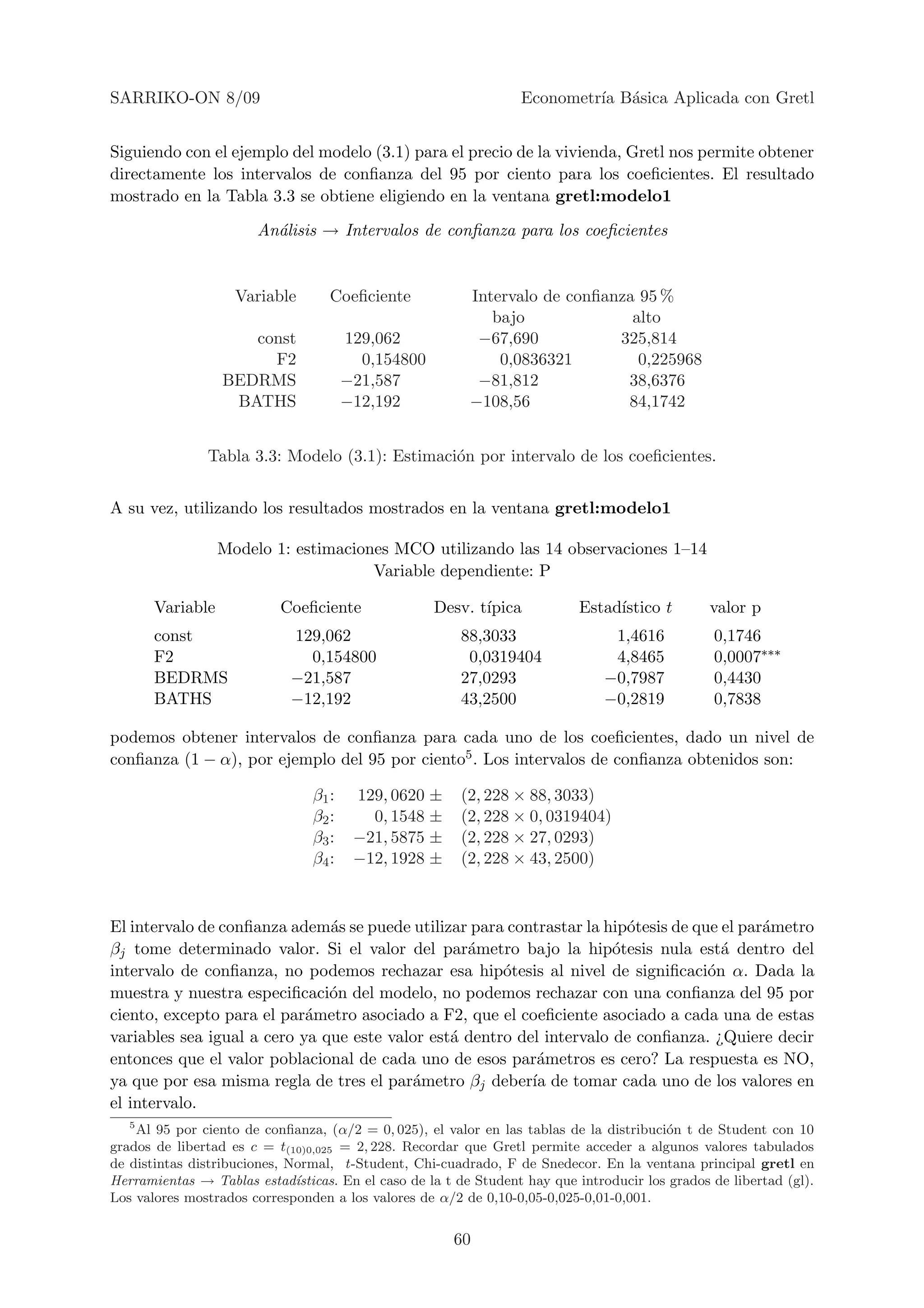SARRIKO-ON 8/09                                                    Econometr´ B´sica Aplicada con Gretl
                                                                            ıa a


Siguiendo con el ejemplo del modelo (3.1) para el precio de la vivienda, Gretl nos permite obtener
directamente los intervalos de conﬁanza del 95 por ciento para los coeﬁcientes. El resultado
mostrado en la Tabla 3.3 se obtiene eligiendo en la ventana gretl:modelo1

                        An´lisis → Intervalos de conﬁanza para los coeﬁcientes
                          a


                    Variable        Coeﬁciente             Intervalo de conﬁanza 95 %
                                                              bajo              alto
                     const              129,062             −67,690           325,814
                       F2                 0,154800             0,0836321         0,225968
                  BEDRMS                −21,587             −81,812            38,6376
                   BATHS                −12,192            −108,56             84,1742


                Tabla 3.3: Modelo (3.1): Estimaci´n por intervalo de los coeﬁcientes.
                                                 o


A su vez, utilizando los resultados mostrados en la ventana gretl:modelo1

                  Modelo 1: estimaciones MCO utilizando las 14 observaciones 1–14
                                      Variable dependiente: P

       Variable             Coeﬁciente               Desv. t´
                                                            ıpica            Estad´
                                                                                  ıstico t        valor p
       const                 129,062                     88,3033                  1,4616           0,1746
       F2                      0,154800                   0,0319404               4,8465           0,0007∗∗∗
       BEDRMS                −21,587                     27,0293                 −0,7987           0,4430
       BATHS                 −12,192                     43,2500                 −0,2819           0,7838

podemos obtener intervalos de conﬁanza para cada uno de los coeﬁcientes, dado un nivel de
conﬁanza (1 − α), por ejemplo del 95 por ciento5 . Los intervalos de conﬁanza obtenidos son:

                                 β1 :    129, 0620 ±     (2, 228 × 88, 3033)
                                 β2 :      0, 1548 ±     (2, 228 × 0, 0319404)
                                 β3 :    −21, 5875 ±     (2, 228 × 27, 0293)
                                 β4 :    −12, 1928 ±     (2, 228 × 43, 2500)



El intervalo de conﬁanza adem´s se puede utilizar para contrastar la hip´tesis de que el par´metro
                               a                                         o                  a
βj tome determinado valor. Si el valor del par´metro bajo la hip´tesis nula est´ dentro del
                                                  a                    o              a
intervalo de conﬁanza, no podemos rechazar esa hip´tesis al nivel de signiﬁcaci´n α. Dada la
                                                       o                            o
muestra y nuestra especiﬁcaci´n del modelo, no podemos rechazar con una conﬁanza del 95 por
                               o
ciento, excepto para el par´metro asociado a F2, que el coeﬁciente asociado a cada una de estas
                            a
variables sea igual a cero ya que este valor est´ dentro del intervalo de conﬁanza. ¿Quiere decir
                                                a
entonces que el valor poblacional de cada uno de esos par´metros es cero? La respuesta es NO,
                                                            a
ya que por esa misma regla de tres el par´metro βj deber´ de tomar cada uno de los valores en
                                          a                ıa
el intervalo.
   5
    Al 95 por ciento de conﬁanza, (α/2 = 0, 025), el valor en las tablas de la distribuci´n t de Student con 10
                                                                                           o
grados de libertad es c = t(10)0,025 = 2, 228. Recordar que Gretl permite acceder a algunos valores tabulados
de distintas distribuciones, Normal, t-Student, Chi-cuadrado, F de Snedecor. En la ventana principal gretl en
Herramientas → Tablas estad´  ısticas. En el caso de la t de Student hay que introducir los grados de libertad (gl).
Los valores mostrados corresponden a los valores de α/2 de 0,10-0,05-0,025-0,01-0,001.


                                                        60
 