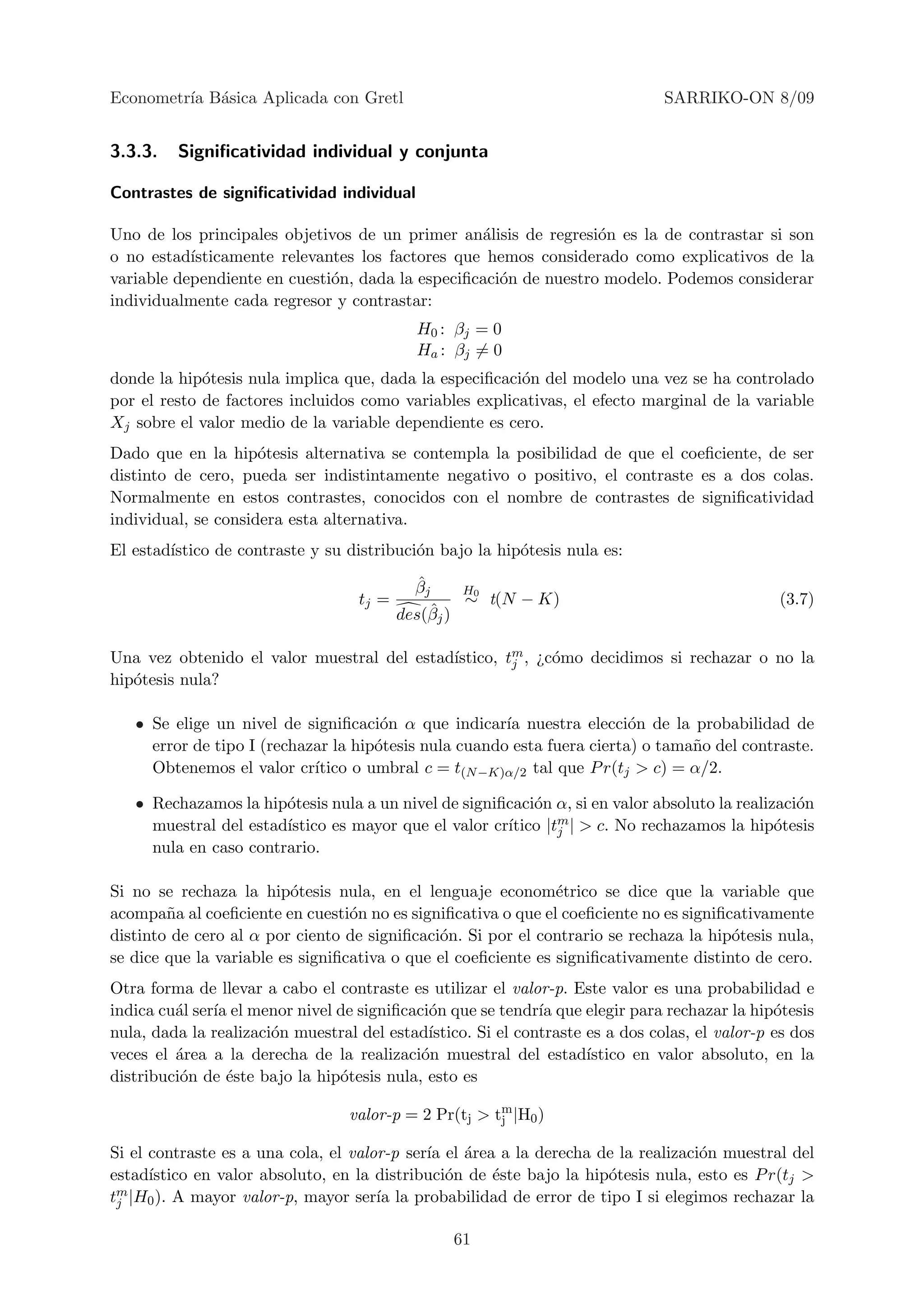 Econometr´ B´sica Aplicada con Gretl
         ıa a                                                                   SARRIKO-ON 8/09


3.3.3.   Signiﬁcatividad individual y conjunta

Contrastes de signiﬁcatividad individual

Uno de los principales objetivos de un primer an´lisis de regresi´n es la de contrastar si son
                                                  a               o
o no estad´ısticamente relevantes los factores que hemos considerado como explicativos de la
variable dependiente en cuesti´n, dada la especiﬁcaci´n de nuestro modelo. Podemos considerar
                              o                      o
individualmente cada regresor y contrastar:
                                             H0 : βj = 0
                                             Ha : βj = 0
donde la hip´tesis nula implica que, dada la especiﬁcaci´n del modelo una vez se ha controlado
             o                                          o
por el resto de factores incluidos como variables explicativas, el efecto marginal de la variable
Xj sobre el valor medio de la variable dependiente es cero.
Dado que en la hip´tesis alternativa se contempla la posibilidad de que el coeﬁciente, de ser
                     o
distinto de cero, pueda ser indistintamente negativo o positivo, el contraste es a dos colas.
Normalmente en estos contrastes, conocidos con el nombre de contrastes de signiﬁcatividad
individual, se considera esta alternativa.
El estad´
        ıstico de contraste y su distribuci´n bajo la hip´tesis nula es:
                                           o             o
                                              ˆ
                                             βj      H0
                                    tj =             ∼ t(N − K)                                 (3.7)
                                           des(βˆj )

                                            ıstico, tm , ¿c´mo decidimos si rechazar o no la
Una vez obtenido el valor muestral del estad´        j     o
hip´tesis nula?
   o

   • Se elige un nivel de signiﬁcaci´n α que indicar´ nuestra elecci´n de la probabilidad de
                                      o                ıa                o
     error de tipo I (rechazar la hip´tesis nula cuando esta fuera cierta) o tama˜o del contraste.
                                     o                                           n
     Obtenemos el valor cr´ ıtico o umbral c = t(N −K)α/2 tal que P r(tj > c) = α/2.

   • Rechazamos la hip´tesis nula a un nivel de signiﬁcaci´n α, si en valor absoluto la realizaci´n
                       o                                  o                                      o
     muestral del estad´                              ıtico |tm | > c. No rechazamos la hip´tesis
                       ıstico es mayor que el valor cr´       j                               o
     nula en caso contrario.

Si no se rechaza la hip´tesis nula, en el lenguaje econom´trico se dice que la variable que
                          o                                    e
acompa˜a al coeﬁciente en cuesti´n no es signiﬁcativa o que el coeﬁciente no es signiﬁcativamente
        n                         o
distinto de cero al α por ciento de signiﬁcaci´n. Si por el contrario se rechaza la hip´tesis nula,
                                              o                                        o
se dice que la variable es signiﬁcativa o que el coeﬁciente es signiﬁcativamente distinto de cero.
Otra forma de llevar a cabo el contraste es utilizar el valor-p. Este valor es una probabilidad e
indica cu´l ser´ el menor nivel de signiﬁcaci´n que se tendr´ que elegir para rechazar la hip´tesis
         a     ıa                            o                ıa                                o
nula, dada la realizaci´n muestral del estad´
                       o                     ıstico. Si el contraste es a dos colas, el valor-p es dos
veces el ´rea a la derecha de la realizaci´n muestral del estad´
         a                                  o                        ıstico en valor absoluto, en la
distribuci´n de ´ste bajo la hip´tesis nula, esto es
          o      e              o

                                  valor-p = 2 Pr(tj > tm |H0 )
                                                       j

Si el contraste es a una cola, el valor-p ser´ el ´rea a la derecha de la realizaci´n muestral del
                                             ıa a                                  o
estad´ıstico en valor absoluto, en la distribuci´n de ´ste bajo la hip´tesis nula, esto es P r(tj >
                                                o     e               o
tm |H0 ). A mayor valor-p, mayor ser´ la probabilidad de error de tipo I si elegimos rechazar la
 j                                    ıa

                                                  61
 