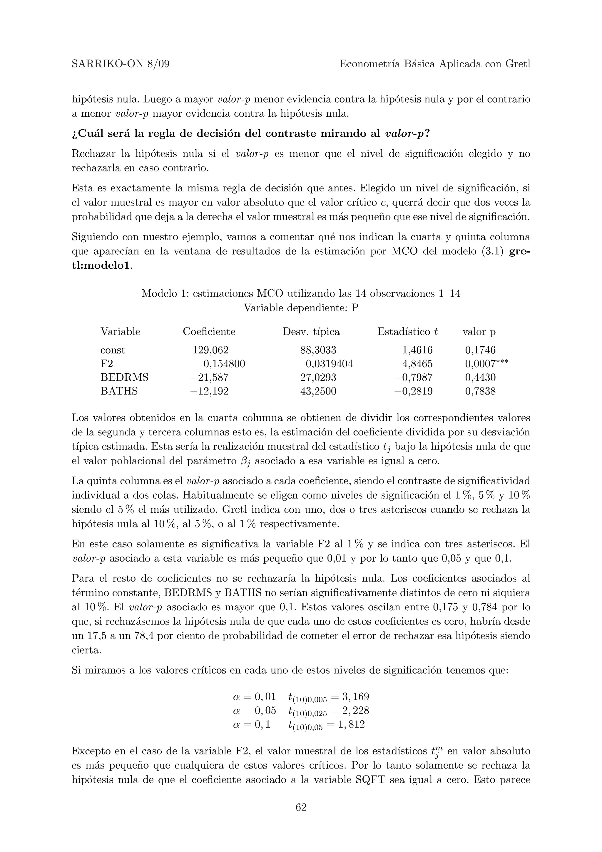 SARRIKO-ON 8/09                                            Econometr´ B´sica Aplicada con Gretl
                                                                    ıa a


hip´tesis nula. Luego a mayor valor-p menor evidencia contra la hip´tesis nula y por el contrario
   o                                                               o
a menor valor-p mayor evidencia contra la hip´tesis nula.
                                              o
¿Cu´l ser´ la regla de decisi´n del contraste mirando al valor-p?
   a     a                   o
Rechazar la hip´tesis nula si el valor-p es menor que el nivel de signiﬁcaci´n elegido y no
                o                                                           o
rechazarla en caso contrario.
Esta es exactamente la misma regla de decisi´n que antes. Elegido un nivel de signiﬁcaci´n, si
                                               o                                             o
el valor muestral es mayor en valor absoluto que el valor cr´ıtico c, querr´ decir que dos veces la
                                                                           a
probabilidad que deja a la derecha el valor muestral es m´s peque˜o que ese nivel de signiﬁcaci´n.
                                                         a         n                           o
Siguiendo con nuestro ejemplo, vamos a comentar qu´ nos indican la cuarta y quinta columna
                                                  e
que aparec´ en la ventana de resultados de la estimaci´n por MCO del modelo (3.1) gre-
          ıan                                          o
tl:modelo1.

                 Modelo 1: estimaciones MCO utilizando las 14 observaciones 1–14
                                     Variable dependiente: P

      Variable           Coeﬁciente            Desv. t´
                                                      ıpica           Estad´
                                                                           ıstico t   valor p
      const               129,062                 88,3033                 1,4616      0,1746
      F2                    0,154800               0,0319404              4,8465      0,0007∗∗∗
      BEDRMS              −21,587                 27,0293                −0,7987      0,4430
      BATHS               −12,192                 43,2500                −0,2819      0,7838

Los valores obtenidos en la cuarta columna se obtienen de dividir los correspondientes valores
de la segunda y tercera columnas esto es, la estimaci´n del coeﬁciente dividida por su desviaci´n
                                                     o                                           o
t´
 ıpica estimada. Esta ser´ la realizaci´n muestral del estad´
                         ıa            o                    ıstico tj bajo la hip´tesis nula de que
                                                                                 o
el valor poblacional del par´metro βj asociado a esa variable es igual a cero.
                            a
La quinta columna es el valor-p asociado a cada coeﬁciente, siendo el contraste de signiﬁcatividad
individual a dos colas. Habitualmente se eligen como niveles de signiﬁcaci´n el 1 %, 5 % y 10 %
                                                                            o
siendo el 5 % el m´s utilizado. Gretl indica con uno, dos o tres asteriscos cuando se rechaza la
                   a
hip´tesis nula al 10 %, al 5 %, o al 1 % respectivamente.
   o
En este caso solamente es signiﬁcativa la variable F2 al 1 % y se indica con tres asteriscos. El
valor-p asociado a esta variable es m´s peque˜o que 0,01 y por lo tanto que 0,05 y que 0,1.
                                     a       n
Para el resto de coeﬁcientes no se rechazar´ la hip´tesis nula. Los coeﬁcientes asociados al
                                              ıa      o
t´rmino constante, BEDRMS y BATHS no ser´ signiﬁcativamente distintos de cero ni siquiera
 e                                             ıan
al 10 %. El valor-p asociado es mayor que 0,1. Estos valores oscilan entre 0,175 y 0,784 por lo
que, si rechaz´semos la hip´tesis nula de que cada uno de estos coeﬁcientes es cero, habr´ desde
              a            o                                                             ıa
un 17,5 a un 78,4 por ciento de probabilidad de cometer el error de rechazar esa hip´tesis siendo
                                                                                     o
cierta.
Si miramos a los valores cr´
                           ıticos en cada uno de estos niveles de signiﬁcaci´n tenemos que:
                                                                            o

                                   α = 0, 01    t(10)0,005 = 3, 169
                                   α = 0, 05    t(10)0,025 = 2, 228
                                   α = 0, 1     t(10)0,05 = 1, 812

                                                                    ısticos tm en valor absoluto
Excepto en el caso de la variable F2, el valor muestral de los estad´        j
es m´s peque˜o que cualquiera de estos valores cr´
     a        n                                    ıticos. Por lo tanto solamente se rechaza la
hip´tesis nula de que el coeﬁciente asociado a la variable SQFT sea igual a cero. Esto parece
   o

                                                 62
 
