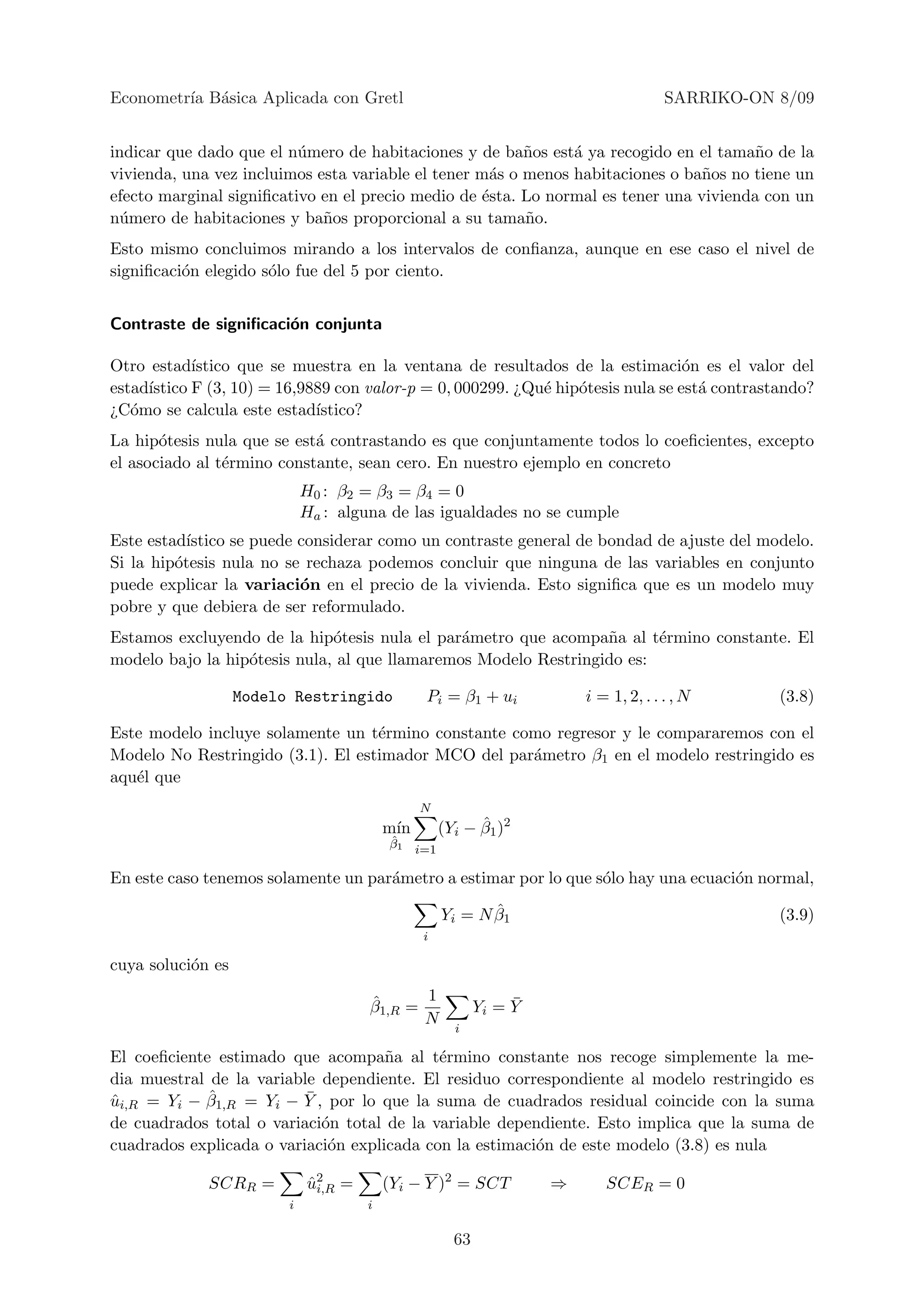 Econometr´ B´sica Aplicada con Gretl
         ıa a                                                                          SARRIKO-ON 8/09


indicar que dado que el n´mero de habitaciones y de ba˜os est´ ya recogido en el tama˜o de la
                          u                              n     a                       n
vivienda, una vez incluimos esta variable el tener m´s o menos habitaciones o ba˜os no tiene un
                                                    a                            n
efecto marginal signiﬁcativo en el precio medio de ´sta. Lo normal es tener una vivienda con un
                                                   e
n´mero de habitaciones y ba˜os proporcional a su tama˜o.
 u                           n                           n
Esto mismo concluimos mirando a los intervalos de conﬁanza, aunque en ese caso el nivel de
signiﬁcaci´n elegido s´lo fue del 5 por ciento.
          o           o


Contraste de signiﬁcaci´n conjunta
                       o

Otro estad´ ıstico que se muestra en la ventana de resultados de la estimaci´n es el valor del
                                                                                 o
estad´
     ıstico F (3, 10) = 16,9889 con valor-p = 0, 000299. ¿Qu´ hip´tesis nula se est´ contrastando?
                                                            e    o                 a
¿C´mo se calcula este estad´
   o                         ıstico?
La hip´tesis nula que se est´ contrastando es que conjuntamente todos lo coeﬁcientes, excepto
       o                    a
el asociado al t´rmino constante, sean cero. En nuestro ejemplo en concreto
                e
                             H0 : β2 = β3 = β4 = 0
                             Ha : alguna de las igualdades no se cumple
Este estad´ıstico se puede considerar como un contraste general de bondad de ajuste del modelo.
Si la hip´tesis nula no se rechaza podemos concluir que ninguna de las variables en conjunto
         o
puede explicar la variaci´n en el precio de la vivienda. Esto signiﬁca que es un modelo muy
                           o
pobre y que debiera de ser reformulado.
Estamos excluyendo de la hip´tesis nula el par´metro que acompa˜a al t´rmino constante. El
                              o                a                 n      e
modelo bajo la hip´tesis nula, al que llamaremos Modelo Restringido es:
                  o

                   Modelo Restringido           Pi = β1 + ui             i = 1, 2, . . . , N      (3.8)

Este modelo incluye solamente un t´rmino constante como regresor y le compararemos con el
                                   e
Modelo No Restringido (3.1). El estimador MCO del par´metro β1 en el modelo restringido es
                                                     a
aqu´l que
   e
                                               N
                                         m´
                                          ın               ˆ
                                                     (Yi − β1 )2
                                         ˆ
                                         β1    i=1

En este caso tenemos solamente un par´metro a estimar por lo que s´lo hay una ecuaci´n normal,
                                     a                            o                 o
                                                            ˆ
                                                     Yi = N β1                                    (3.9)
                                                i

cuya soluci´n es
           o

                                      ˆ      1                   ¯
                                      β1,R =                Yi = Y
                                             N
                                                       i

El coeﬁciente estimado que acompa˜a al t´rmino constante nos recoge simplemente la me-
                                     n      e
dia muestral de la variable dependiente. El residuo correspondiente al modelo restringido es
             ˆ            ¯
ui,R = Yi − β1,R = Yi − Y , por lo que la suma de cuadrados residual coincide con la suma
ˆ
de cuadrados total o variaci´n total de la variable dependiente. Esto implica que la suma de
                            o
cuadrados explicada o variaci´n explicada con la estimaci´n de este modelo (3.8) es nula
                             o                           o

             SCRR =          u2 =
                             ˆi,R        (Yi − Y )2 = SCT            ⇒      SCER = 0
                         i           i

                                                       63
 
