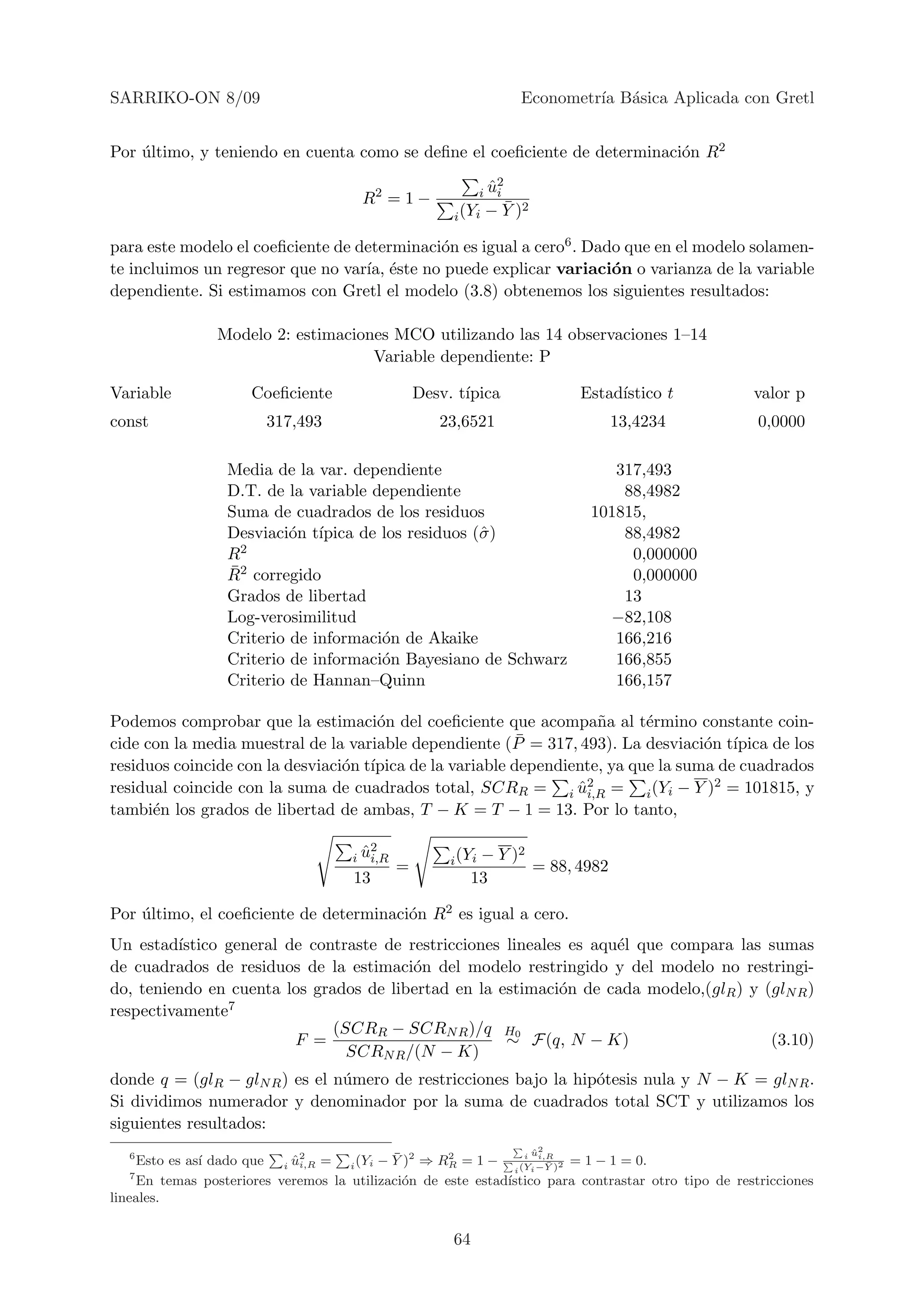 SARRIKO-ON 8/09                                                        Econometr´ B´sica Aplicada con Gretl
                                                                                ıa a


Por ultimo, y teniendo en cuenta como se deﬁne el coeﬁciente de determinaci´n R2
    ´                                                                      o

                                                                  ˆ2
                                                                i ui
                                        R2 = 1 −                  ¯
                                                        i (Yi   − Y )2

para este modelo el coeﬁciente de determinaci´n es igual a cero6 . Dado que en el modelo solamen-
                                             o
te incluimos un regresor que no var´ ´ste no puede explicar variaci´n o varianza de la variable
                                   ıa, e                              o
dependiente. Si estimamos con Gretl el modelo (3.8) obtenemos los siguientes resultados:

                 Modelo 2: estimaciones MCO utilizando las 14 observaciones 1–14
                                     Variable dependiente: P

Variable              Coeﬁciente                   Desv. t´
                                                          ıpica               Estad´
                                                                                   ıstico t           valor p
const                   317,493                       23,6521                     13,4234              0,0000

                  Media de la var. dependiente                                    317,493
                  D.T. de la variable dependiente                                  88,4982
                  Suma de cuadrados de los residuos                            101815,
                  Desviaci´n t´
                           o ıpica de los residuos (ˆ )
                                                    σ                              88,4982
                  R2                                                                0,000000
                  ¯
                  R2 corregido                                                      0,000000
                  Grados de libertad                                               13
                  Log-verosimilitud                                              −82,108
                  Criterio de informaci´n de Akaike
                                       o                                          166,216
                  Criterio de informaci´n Bayesiano de Schwarz
                                       o                                          166,855
                  Criterio de Hannan–Quinn                                        166,157

Podemos comprobar que la estimaci´n del coeﬁciente que acompa˜a al t´rmino constante coin-
                                      o                             n      e
cide con la media muestral de la variable dependiente (P ¯ = 317, 493). La desviaci´n t´
                                                                                   o ıpica de los
residuos coincide con la desviaci´n t´
                                 o ıpica de la variable dependiente, ya que la suma de cuadrados
residual coincide con la suma de cuadrados total, SCRR = i u2 = i (Yi − Y )2 = 101815, y
                                                                 ˆi,R
tambi´n los grados de libertad de ambas, T − K = T − 1 = 13. Por lo tanto,
      e

                                        ˆ2
                                      i ui,R                − Y )2
                                                        i (Yi
                                               =                   = 88, 4982
                                      13                   13

Por ultimo, el coeﬁciente de determinaci´n R2 es igual a cero.
    ´                                   o
Un estad´ıstico general de contraste de restricciones lineales es aqu´l que compara las sumas
                                                                     e
de cuadrados de residuos de la estimaci´n del modelo restringido y del modelo no restringi-
                                         o
do, teniendo en cuenta los grados de libertad en la estimaci´n de cada modelo,(glR ) y (glN R )
                                                              o
respectivamente 7
                              (SCRR − SCRN R )/q H0
                         F =                          ∼ F(q, N − K)                     (3.10)
                                SCRN R /(N − K)
donde q = (glR − glN R ) es el n´mero de restricciones bajo la hip´tesis nula y N − K = glN R .
                                u                                 o
Si dividimos numerador y denominador por la suma de cuadrados total SCT y utilizamos los
siguientes resultados:
                                                                         2
   6                                         ¯                      i ui,R
                                                                      ˆ
      Esto es as´ dado que i u2 = i (Yi − Y )2 ⇒ RR = 1 −
                ı            ˆi,R                     2
                                                                         ¯ 2 = 1 − 1 = 0.
                                                                 i (Yi −Y )
    7
      En temas posteriores veremos la utilizaci´n de este estad´
                                               o               ıstico para contrastar otro tipo de restricciones
lineales.


                                                        64
 