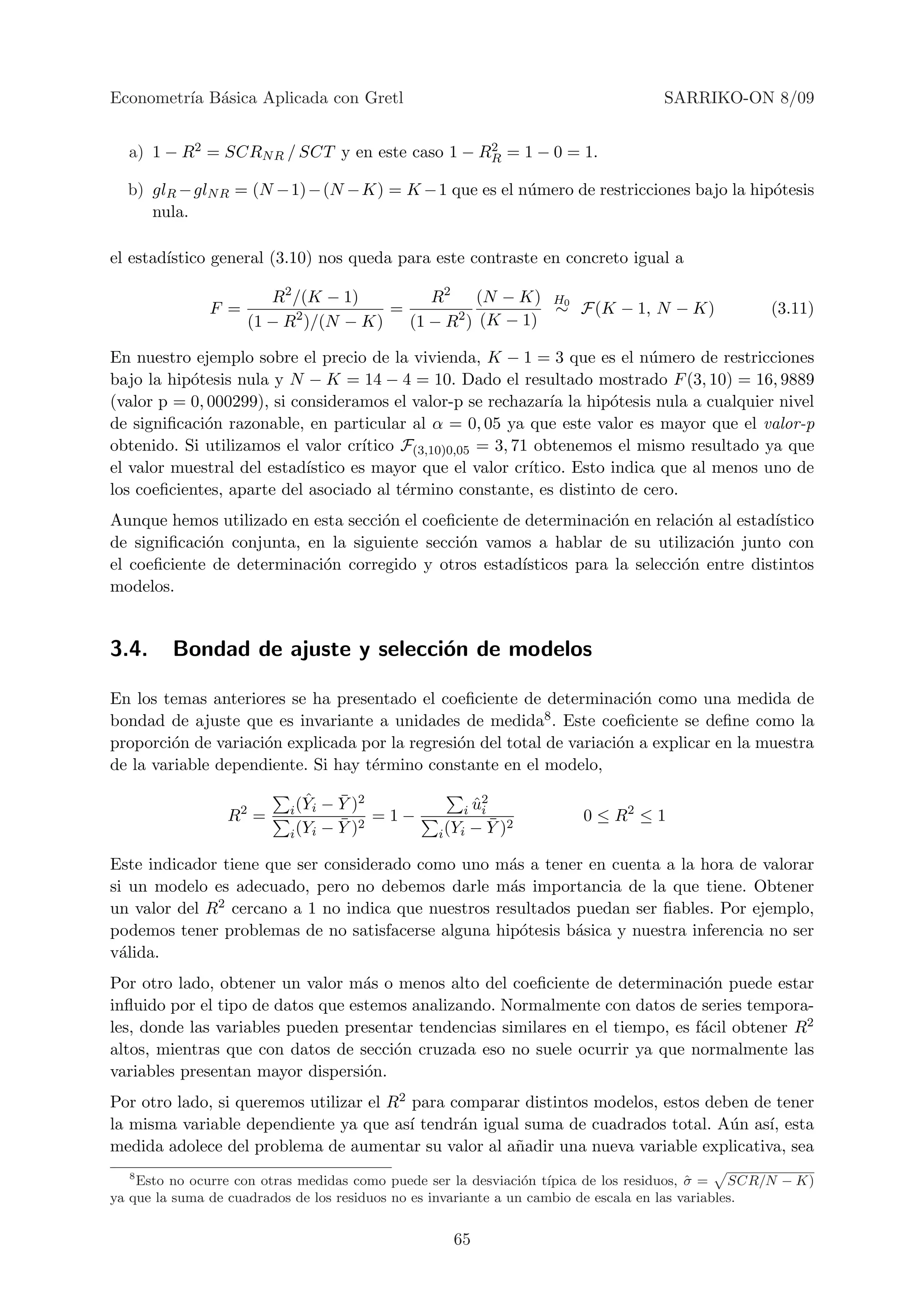 Econometr´ B´sica Aplicada con Gretl
         ıa a                                                                    SARRIKO-ON 8/09


  a) 1 − R2 = SCRN R / SCT y en este caso 1 − RR = 1 − 0 = 1.
                                               2


  b) glR − glN R = (N − 1) − (N − K) = K − 1 que es el n´mero de restricciones bajo la hip´tesis
                                                        u                                 o
     nula.

el estad´
        ıstico general (3.10) nos queda para este contraste en concreto igual a

                       R2 /(K − 1)        R2    (N − K) H0
              F =         2          =       2 (K − 1) ∼ F(K − 1, N − K)                         (3.11)
                    (1 − R )/(N − K)   (1 − R )

En nuestro ejemplo sobre el precio de la vivienda, K − 1 = 3 que es el n´mero de restricciones
                                                                               u
bajo la hip´tesis nula y N − K = 14 − 4 = 10. Dado el resultado mostrado F (3, 10) = 16, 9889
           o
(valor p = 0, 000299), si consideramos el valor-p se rechazar´ la hip´tesis nula a cualquier nivel
                                                                  ıa      o
de signiﬁcaci´n razonable, en particular al α = 0, 05 ya que este valor es mayor que el valor-p
             o
obtenido. Si utilizamos el valor cr´ ıtico F(3,10)0,05 = 3, 71 obtenemos el mismo resultado ya que
el valor muestral del estad´ıstico es mayor que el valor cr´  ıtico. Esto indica que al menos uno de
los coeﬁcientes, aparte del asociado al t´rmino constante, es distinto de cero.
                                           e
Aunque hemos utilizado en esta secci´n el coeﬁciente de determinaci´n en relaci´n al estad´
                                    o                               o           o          ıstico
de signiﬁcaci´n conjunta, en la siguiente secci´n vamos a hablar de su utilizaci´n junto con
             o                                 o                                  o
el coeﬁciente de determinaci´n corregido y otros estad´
                            o                          ısticos para la selecci´n entre distintos
                                                                              o
modelos.


3.4.     Bondad de ajuste y selecci´n de modelos
                                   o

En los temas anteriores se ha presentado el coeﬁciente de determinaci´n como una medida de
                                                                         o
bondad de ajuste que es invariante a unidades de medida8 . Este coeﬁciente se deﬁne como la
proporci´n de variaci´n explicada por la regresi´n del total de variaci´n a explicar en la muestra
         o           o                          o                      o
de la variable dependiente. Si hay t´rmino constante en el modelo,
                                    e

                             ˆ − Y )2
                                  ¯                   ˆ2
                          i (Yi                     i ui
                 R2 =             ¯ 2 =1−               ¯ 2          0 ≤ R2 ≤ 1
                          i (Yi − Y )           i (Yi − Y )

Este indicador tiene que ser considerado como uno m´s a tener en cuenta a la hora de valorar
                                                      a
si un modelo es adecuado, pero no debemos darle m´s importancia de la que tiene. Obtener
                                                      a
un valor del R 2 cercano a 1 no indica que nuestros resultados puedan ser ﬁables. Por ejemplo,

podemos tener problemas de no satisfacerse alguna hip´tesis b´sica y nuestra inferencia no ser
                                                        o      a
v´lida.
 a
Por otro lado, obtener un valor m´s o menos alto del coeﬁciente de determinaci´n puede estar
                                   a                                             o
inﬂuido por el tipo de datos que estemos analizando. Normalmente con datos de series tempora-
les, donde las variables pueden presentar tendencias similares en el tiempo, es f´cil obtener R2
                                                                                 a
altos, mientras que con datos de secci´n cruzada eso no suele ocurrir ya que normalmente las
                                      o
variables presentan mayor dispersi´n.
                                   o
Por otro lado, si queremos utilizar el R2 para comparar distintos modelos, estos deben de tener
la misma variable dependiente ya que as´ tendr´n igual suma de cuadrados total. A´n as´ esta
                                          ı     a                                   u    ı,
medida adolece del problema de aumentar su valor al a˜adir una nueva variable explicativa, sea
                                                      n
  8
    Esto no ocurre con otras medidas como puede ser la desviaci´n t´
                                                                 o ıpica de los residuos, σ = SCR/N − K)
                                                                                           ˆ
ya que la suma de cuadrados de los residuos no es invariante a un cambio de escala en las variables.


                                                  65
 