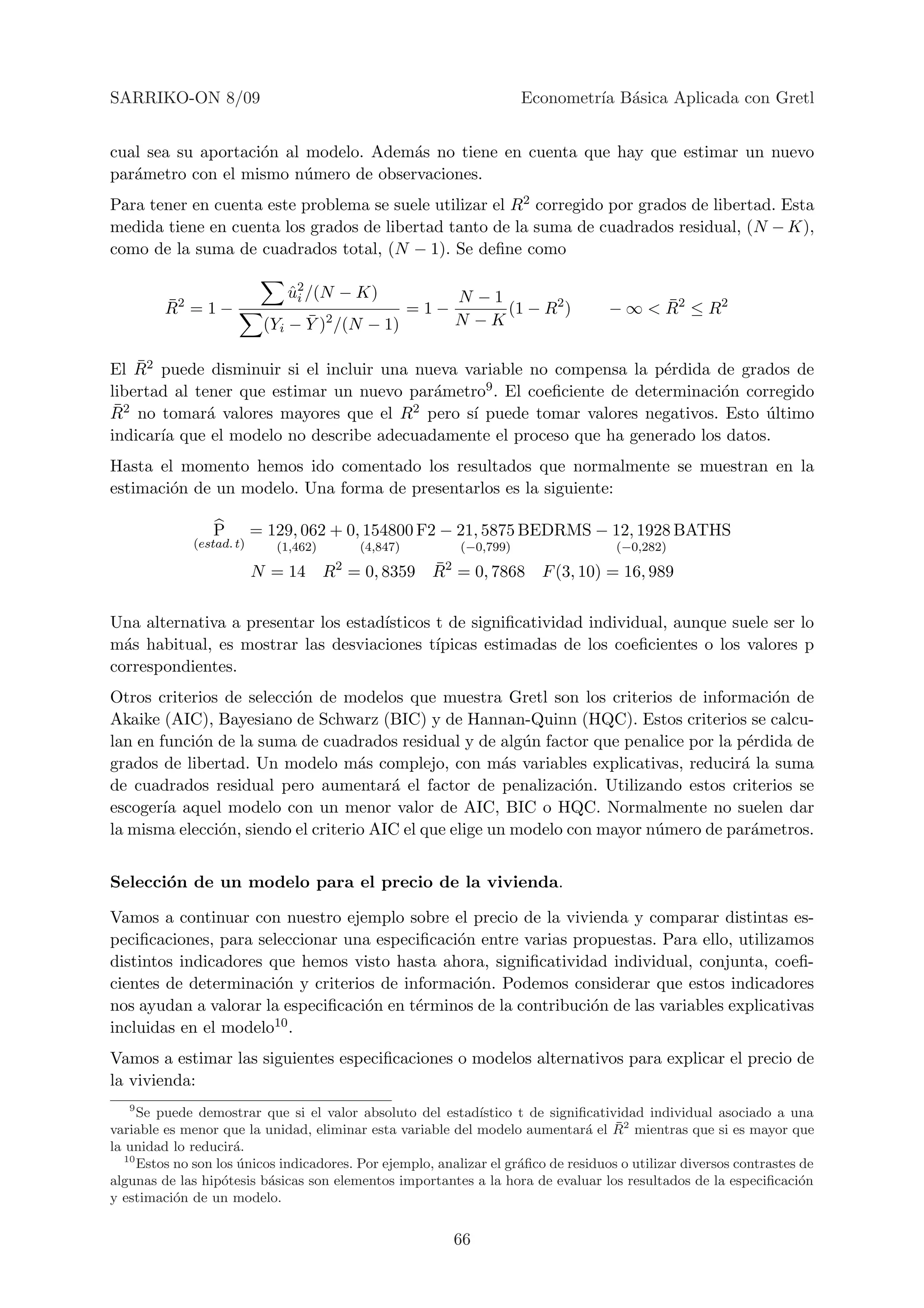 SARRIKO-ON 8/09                                                             Econometr´ B´sica Aplicada con Gretl
                                                                                     ıa a


cual sea su aportaci´n al modelo. Adem´s no tiene en cuenta que hay que estimar un nuevo
                    o                 a
par´metro con el mismo n´mero de observaciones.
   a                      u
Para tener en cuenta este problema se suele utilizar el R2 corregido por grados de libertad. Esta
medida tiene en cuenta los grados de libertad tanto de la suma de cuadrados residual, (N − K),
como de la suma de cuadrados total, (N − 1). Se deﬁne como

                               u2 /(N − K)
                               ˆi                                N −1
         ¯
         R2 = 1 −                                         =1−         (1 − R2 )             ¯
                                                                                      − ∞ < R2 ≤ R2
                                  ¯     2
                            (Yi − Y ) /(N − 1)                   N −K

     ¯
El R2 puede disminuir si el incluir una nueva variable no compensa la p´rdida de grados de
                                                                         e
libertad al tener que estimar un nuevo par´metro9 . El coeﬁciente de determinaci´n corregido
                                          a                                     o
R¯ 2 no tomar´ valores mayores que el R2 pero s´ puede tomar valores negativos. Esto ultimo
              a                                ı                                      ´
indicar´ que el modelo no describe adecuadamente el proceso que ha generado los datos.
        ıa
Hasta el momento hemos ido comentado los resultados que normalmente se muestran en la
estimaci´n de un modelo. Una forma de presentarlos es la siguiente:
        o

                 P         = 129, 062 + 0, 154800 F2 − 21, 5875 BEDRMS − 12, 1928 BATHS
              (estad. t)      (1,462)           (4,847)          (−0,799)              (−0,282)
                                            2               ¯2
                           N = 14 R = 0, 8359 R = 0, 7868 F (3, 10) = 16, 989

Una alternativa a presentar los estad´
                                     ısticos t de signiﬁcatividad individual, aunque suele ser lo
m´s habitual, es mostrar las desviaciones t´
  a                                          ıpicas estimadas de los coeﬁcientes o los valores p
correspondientes.
Otros criterios de selecci´n de modelos que muestra Gretl son los criterios de informaci´n de
                          o                                                                o
Akaike (AIC), Bayesiano de Schwarz (BIC) y de Hannan-Quinn (HQC). Estos criterios se calcu-
lan en funci´n de la suma de cuadrados residual y de alg´n factor que penalice por la p´rdida de
            o                                              u                            e
grados de libertad. Un modelo m´s complejo, con m´s variables explicativas, reducir´ la suma
                                    a                    a                             a
de cuadrados residual pero aumentar´ el factor de penalizaci´n. Utilizando estos criterios se
                                        a                         o
escoger´ aquel modelo con un menor valor de AIC, BIC o HQC. Normalmente no suelen dar
        ıa
la misma elecci´n, siendo el criterio AIC el que elige un modelo con mayor n´mero de par´metros.
               o                                                            u            a


Selecci´n de un modelo para el precio de la vivienda.
       o

Vamos a continuar con nuestro ejemplo sobre el precio de la vivienda y comparar distintas es-
peciﬁcaciones, para seleccionar una especiﬁcaci´n entre varias propuestas. Para ello, utilizamos
                                               o
distintos indicadores que hemos visto hasta ahora, signiﬁcatividad individual, conjunta, coeﬁ-
cientes de determinaci´n y criterios de informaci´n. Podemos considerar que estos indicadores
                       o                         o
nos ayudan a valorar la especiﬁcaci´n en t´rminos de la contribuci´n de las variables explicativas
                                   o      e                       o
incluidas en el modelo 10 .

Vamos a estimar las siguientes especiﬁcaciones o modelos alternativos para explicar el precio de
la vivienda:
   9
      Se puede demostrar que si el valor absoluto del estad´   ıstico t de signiﬁcatividad individual asociado a una
                                                                                      ¯
variable es menor que la unidad, eliminar esta variable del modelo aumentar´ el R2 mientras que si es mayor que
                                                                                 a
la unidad lo reducir´.a
   10
      Estos no son los unicos indicadores. Por ejemplo, analizar el gr´ﬁco de residuos o utilizar diversos contrastes de
                       ´                                              a
algunas de las hip´tesis b´sicas son elementos importantes a la hora de evaluar los resultados de la especiﬁcaci´n
                    o       a                                                                                         o
y estimaci´n de un modelo.
            o


                                                                 66
 