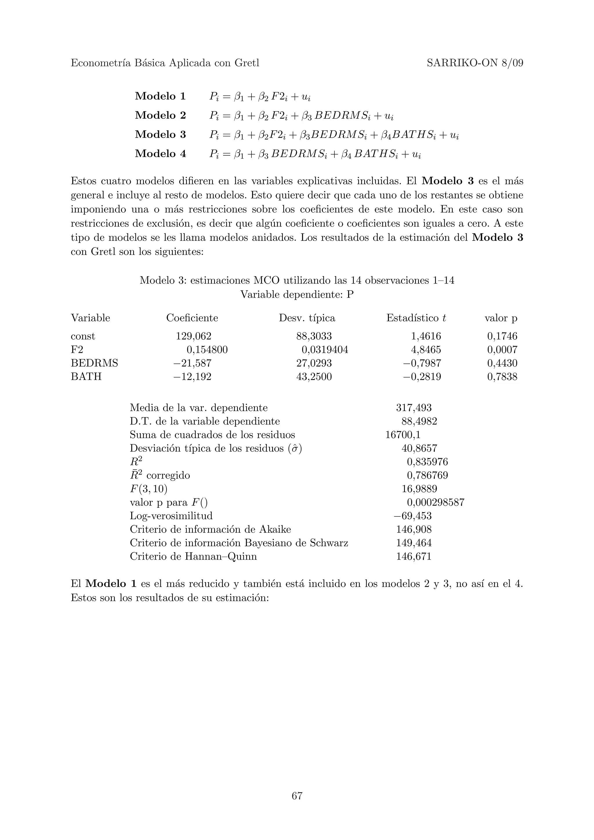 Econometr´ B´sica Aplicada con Gretl
         ıa a                                                                SARRIKO-ON 8/09


             Modelo 1        Pi = β1 + β2 F 2i + ui
             Modelo 2        Pi = β1 + β2 F 2i + β3 BEDRM Si + ui
             Modelo 3        Pi = β1 + β2 F 2i + β3 BEDRM Si + β4 BAT HSi + ui
             Modelo 4        Pi = β1 + β3 BEDRM Si + β4 BAT HSi + ui

Estos cuatro modelos diﬁeren en las variables explicativas incluidas. El Modelo 3 es el m´s     a
general e incluye al resto de modelos. Esto quiere decir que cada uno de los restantes se obtiene
imponiendo una o m´s restricciones sobre los coeﬁcientes de este modelo. En este caso son
                       a
restricciones de exclusi´n, es decir que alg´n coeﬁciente o coeﬁcientes son iguales a cero. A este
                        o                   u
tipo de modelos se les llama modelos anidados. Los resultados de la estimaci´n del Modelo 3
                                                                               o
con Gretl son los siguientes:

              Modelo 3: estimaciones MCO utilizando las 14 observaciones 1–14
                                  Variable dependiente: P

Variable            Coeﬁciente               Desv. t´
                                                    ıpica           Estad´
                                                                         ıstico t        valor p
const                 129,062                   88,3033                 1,4616            0,1746
F2                      0,154800                 0,0319404              4,8465            0,0007
BEDRMS                −21,587                   27,0293                −0,7987            0,4430
BATH                  −12,192                   43,2500                −0,2819            0,7838

            Media de la var. dependiente                              317,493
            D.T. de la variable dependiente                            88,4982
            Suma de cuadrados de los residuos                       16700,1
            Desviaci´n t´
                      o ıpica de los residuos (ˆ )
                                               σ                       40,8657
            R2                                                          0,835976
            ¯
            R2 corregido                                                0,786769
            F (3, 10)                                                  16,9889
            valor p para F ()                                           0,000298587
            Log-verosimilitud                                        −69,453
            Criterio de informaci´n de Akaike
                                 o                                    146,908
            Criterio de informaci´n Bayesiano de Schwarz
                                 o                                    149,464
            Criterio de Hannan–Quinn                                  146,671

El Modelo 1 es el m´s reducido y tambi´n est´ incluido en los modelos 2 y 3, no as´ en el 4.
                      a                    e a                                    ı
Estos son los resultados de su estimaci´n:
                                       o




                                               67
 