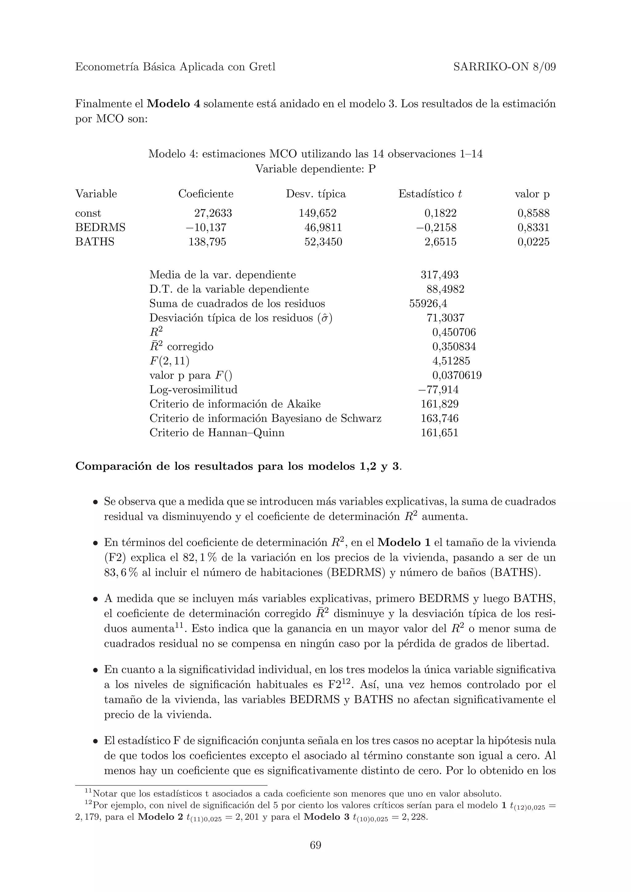 Econometr´ B´sica Aplicada con Gretl
         ıa a                                                                              SARRIKO-ON 8/09


Finalmente el Modelo 4 solamente est´ anidado en el modelo 3. Los resultados de la estimaci´n
                                    a                                                      o
por MCO son:


                  Modelo 4: estimaciones MCO utilizando las 14 observaciones 1–14
                                      Variable dependiente: P

Variable                Coeﬁciente                Desv. t´
                                                         ıpica                Estad´
                                                                                   ıstico t               valor p
const                      27,2633                   149,652                       0,1822                 0,8588
BEDRMS                    −10,137                     46,9811                     −0,2158                 0,8331
BATHS                     138,795                     52,3450                      2,6515                 0,0225

                  Media de la var. dependiente                                    317,493
                  D.T. de la variable dependiente                                  88,4982
                  Suma de cuadrados de los residuos                             55926,4
                  Desviaci´n t´
                            o ıpica de los residuos (ˆ )
                                                     σ                             71,3037
                  R 2                                                               0,450706
                  ¯
                  R2 corregido                                                      0,350834
                  F (2, 11)                                                         4,51285
                  valor p para F ()                                                 0,0370619
                  Log-verosimilitud                                              −77,914
                  Criterio de informaci´n de Akaike
                                       o                                          161,829
                  Criterio de informaci´n Bayesiano de Schwarz
                                       o                                          163,746
                  Criterio de Hannan–Quinn                                        161,651

Comparaci´n de los resultados para los modelos 1,2 y 3.
         o


       • Se observa que a medida que se introducen m´s variables explicativas, la suma de cuadrados
                                                    a
         residual va disminuyendo y el coeﬁciente de determinaci´n R2 aumenta.
                                                                 o

       • En t´rminos del coeﬁciente de determinaci´n R2 , en el Modelo 1 el tama˜o de la vivienda
              e                                     o                              n
         (F2) explica el 82, 1 % de la variaci´n en los precios de la vivienda, pasando a ser de un
                                              o
         83, 6 % al incluir el n´mero de habitaciones (BEDRMS) y n´mero de ba˜os (BATHS).
                                u                                      u           n

       • A medida que se incluyen m´s variables explicativas, primero BEDRMS y luego BATHS,
                                       a
                                       o            ¯
         el coeﬁciente de determinaci´n corregido R2 disminuye y la desviaci´n t´
                                                                              o ıpica de los resi-
         duos aumenta  11 . Esto indica que la ganancia en un mayor valor del R2 o menor suma de

         cuadrados residual no se compensa en ning´n caso por la p´rdida de grados de libertad.
                                                     u              e

       • En cuanto a la signiﬁcatividad individual, en los tres modelos la unica variable signiﬁcativa
                                                                           ´
         a los niveles de signiﬁcaci´n habituales es F2
                                    o                     12 . As´ una vez hemos controlado por el
                                                                 ı,
         tama˜o de la vivienda, las variables BEDRMS y BATHS no afectan signiﬁcativamente el
              n
         precio de la vivienda.

       • El estad´
                 ıstico F de signiﬁcaci´n conjunta se˜ala en los tres casos no aceptar la hip´tesis nula
                                       o             n                                       o
         de que todos los coeﬁcientes excepto el asociado al t´rmino constante son igual a cero. Al
                                                                e
         menos hay un coeﬁciente que es signiﬁcativamente distinto de cero. Por lo obtenido en los
  11
     Notar que los estad´
                        ısticos t asociados a cada coeﬁciente son menores que uno en valor absoluto.
  12
     Por ejemplo, con nivel de signiﬁcaci´n del 5 por ciento los valores cr´
                                         o                                 ıticos ser´ para el modelo 1 t(12)0,025 =
                                                                                     ıan
2, 179, para el Modelo 2 t(11)0,025 = 2, 201 y para el Modelo 3 t(10)0,025 = 2, 228.


                                                        69
 