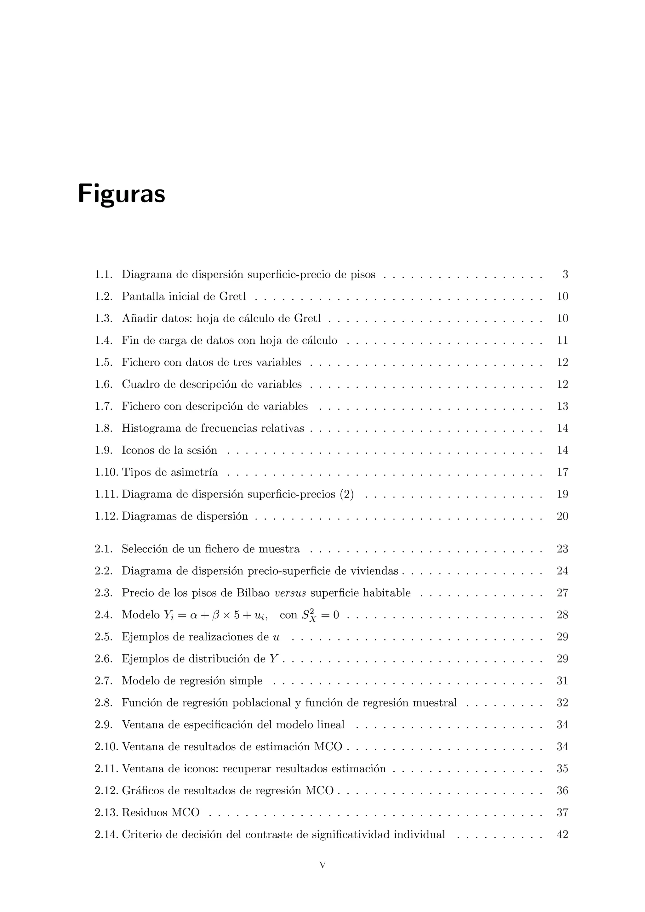 Figuras

 1.1. Diagrama de dispersi´n superﬁcie-precio de pisos . . . . . . . . . . . . . . . . . .
                          o                                                                       3
 1.2. Pantalla inicial de Gretl . . . . . . . . . . . . . . . . . . . . . . . . . . . . . . . .   10
 1.3. A˜adir datos: hoja de c´lculo de Gretl . . . . . . . . . . . . . . . . . . . . . . . .
       n                     a                                                                    10
 1.4. Fin de carga de datos con hoja de c´lculo . . . . . . . . . . . . . . . . . . . . . .
                                         a                                                        11
 1.5. Fichero con datos de tres variables . . . . . . . . . . . . . . . . . . . . . . . . . .     12
 1.6. Cuadro de descripci´n de variables . . . . . . . . . . . . . . . . . . . . . . . . . .
                         o                                                                        12
 1.7. Fichero con descripci´n de variables . . . . . . . . . . . . . . . . . . . . . . . . .
                           o                                                                      13
 1.8. Histograma de frecuencias relativas . . . . . . . . . . . . . . . . . . . . . . . . . .     14
 1.9. Iconos de la sesi´n . . . . . . . . . . . . . . . . . . . . . . . . . . . . . . . . . . .
                       o                                                                          14
 1.10. Tipos de asimetr´ . . . . . . . . . . . . . . . . . . . . . . . . . . . . . . . . . . .
                       ıa                                                                         17
 1.11. Diagrama de dispersi´n superﬁcie-precios (2) . . . . . . . . . . . . . . . . . . . .
                           o                                                                      19
 1.12. Diagramas de dispersi´n . . . . . . . . . . . . . . . . . . . . . . . . . . . . . . . .
                            o                                                                     20

 2.1. Selecci´n de un ﬁchero de muestra . . . . . . . . . . . . . . . . . . . . . . . . . .
             o                                                                                    23
 2.2. Diagrama de dispersi´n precio-superﬁcie de viviendas . . . . . . . . . . . . . . . .
                          o                                                                       24
 2.3. Precio de los pisos de Bilbao versus superﬁcie habitable . . . . . . . . . . . . . .        27
                                        2
 2.4. Modelo Yi = α + β × 5 + ui , con SX = 0 . . . . . . . . . . . . . . . . . . . . . .         28
 2.5. Ejemplos de realizaciones de u . . . . . . . . . . . . . . . . . . . . . . . . . . . .      29
 2.6. Ejemplos de distribuci´n de Y . . . . . . . . . . . . . . . . . . . . . . . . . . . . .
                            o                                                                     29
 2.7. Modelo de regresi´n simple . . . . . . . . . . . . . . . . . . . . . . . . . . . . . .
                       o                                                                          31
 2.8. Funci´n de regresi´n poblacional y funci´n de regresi´n muestral . . . . . . . . .
           o            o                     o            o                                      32
 2.9. Ventana de especiﬁcaci´n del modelo lineal . . . . . . . . . . . . . . . . . . . . .
                            o                                                                     34
 2.10. Ventana de resultados de estimaci´n MCO . . . . . . . . . . . . . . . . . . . . . .
                                        o                                                         34
 2.11. Ventana de iconos: recuperar resultados estimaci´n . . . . . . . . . . . . . . . . .
                                                       o                                          35
 2.12. Gr´ﬁcos de resultados de regresi´n MCO . . . . . . . . . . . . . . . . . . . . . . .
         a                             o                                                          36
 2.13. Residuos MCO . . . . . . . . . . . . . . . . . . . . . . . . . . . . . . . . . . . . .     37
 2.14. Criterio de decisi´n del contraste de signiﬁcatividad individual . . . . . . . . . .
                         o                                                                        42

                                                v
 
