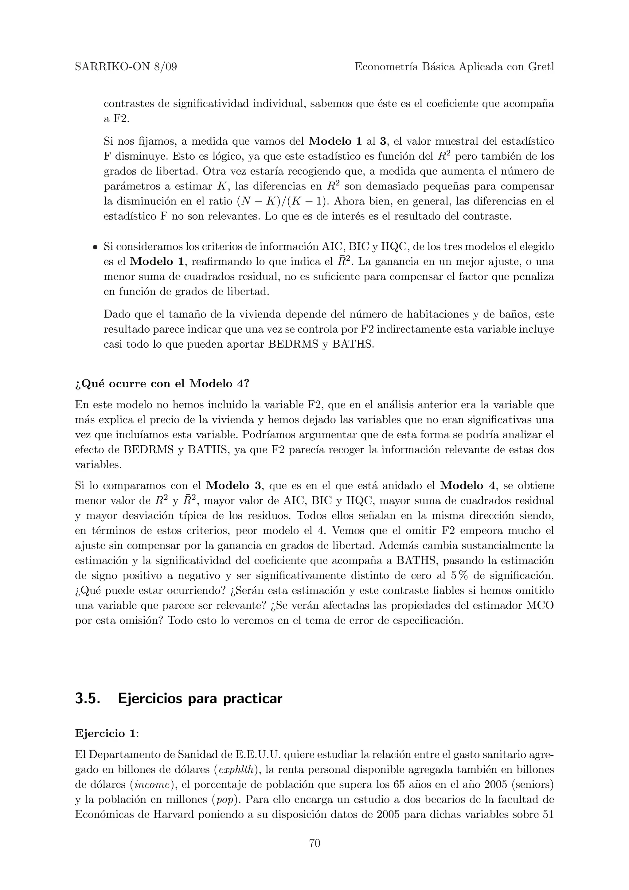 SARRIKO-ON 8/09                                           Econometr´ B´sica Aplicada con Gretl
                                                                   ıa a


       contrastes de signiﬁcatividad individual, sabemos que ´ste es el coeﬁciente que acompa˜a
                                                             e                               n
       a F2.
       Si nos ﬁjamos, a medida que vamos del Modelo 1 al 3, el valor muestral del estad´     ıstico
       F disminuye. Esto es l´gico, ya que este estad´
                               o                       ıstico es funci´n del R2 pero tambi´n de los
                                                                      o                    e
       grados de libertad. Otra vez estar´ recogiendo que, a medida que aumenta el n´mero de
                                          ıa                                               u
       par´metros a estimar K, las diferencias en R2 son demasiado peque˜as para compensar
           a                                                                   n
       la disminuci´n en el ratio (N − K)/(K − 1). Ahora bien, en general, las diferencias en el
                     o
       estad´ıstico F no son relevantes. Lo que es de inter´s es el resultado del contraste.
                                                            e

   • Si consideramos los criterios de informaci´n AIC, BIC y HQC, de los tres modelos el elegido
                                               o
                                                     ¯
     es el Modelo 1, reaﬁrmando lo que indica el R2 . La ganancia en un mejor ajuste, o una
     menor suma de cuadrados residual, no es suﬁciente para compensar el factor que penaliza
     en funci´n de grados de libertad.
             o
       Dado que el tama˜o de la vivienda depende del n´mero de habitaciones y de ba˜os, este
                          n                                u                              n
       resultado parece indicar que una vez se controla por F2 indirectamente esta variable incluye
       casi todo lo que pueden aportar BEDRMS y BATHS.


¿Qu´ ocurre con el Modelo 4?
   e
En este modelo no hemos incluido la variable F2, que en el an´lisis anterior era la variable que
                                                              a
m´s explica el precio de la vivienda y hemos dejado las variables que no eran signiﬁcativas una
  a
vez que inclu´
             ıamos esta variable. Podr´ıamos argumentar que de esta forma se podr´ analizar el
                                                                                   ıa
efecto de BEDRMS y BATHS, ya que F2 parec´ recoger la informaci´n relevante de estas dos
                                                ıa                    o
variables.
Si lo comparamos con el Modelo 3, que es en el que est´ anidado el Modelo 4, se obtiene
                                                           a
menor valor de R      ¯
                  2 y R2 , mayor valor de AIC, BIC y HQC, mayor suma de cuadrados residual

y mayor desviaci´n t´
                  o ıpica de los residuos. Todos ellos se˜alan en la misma direcci´n siendo,
                                                          n                         o
en t´rminos de estos criterios, peor modelo el 4. Vemos que el omitir F2 empeora mucho el
     e
ajuste sin compensar por la ganancia en grados de libertad. Adem´s cambia sustancialmente la
                                                                  a
estimaci´n y la signiﬁcatividad del coeﬁciente que acompa˜a a BATHS, pasando la estimaci´n
         o                                                n                                o
de signo positivo a negativo y ser signiﬁcativamente distinto de cero al 5 % de signiﬁcaci´n.
                                                                                          o
¿Qu´ puede estar ocurriendo? ¿Ser´n esta estimaci´n y este contraste ﬁables si hemos omitido
     e                              a              o
una variable que parece ser relevante? ¿Se ver´n afectadas las propiedades del estimador MCO
                                              a
por esta omisi´n? Todo esto lo veremos en el tema de error de especiﬁcaci´n.
              o                                                           o




3.5.     Ejercicios para practicar

Ejercicio 1:
El Departamento de Sanidad de E.E.U.U. quiere estudiar la relaci´n entre el gasto sanitario agre-
                                                                  o
gado en billones de d´lares (exphlth), la renta personal disponible agregada tambi´n en billones
                     o                                                             e
de d´lares (income), el porcentaje de poblaci´n que supera los 65 a˜os en el a˜o 2005 (seniors)
     o                                         o                     n         n
y la poblaci´n en millones (pop). Para ello encarga un estudio a dos becarios de la facultad de
            o
Econ´micas de Harvard poniendo a su disposici´n datos de 2005 para dichas variables sobre 51
      o                                          o

                                                70
 