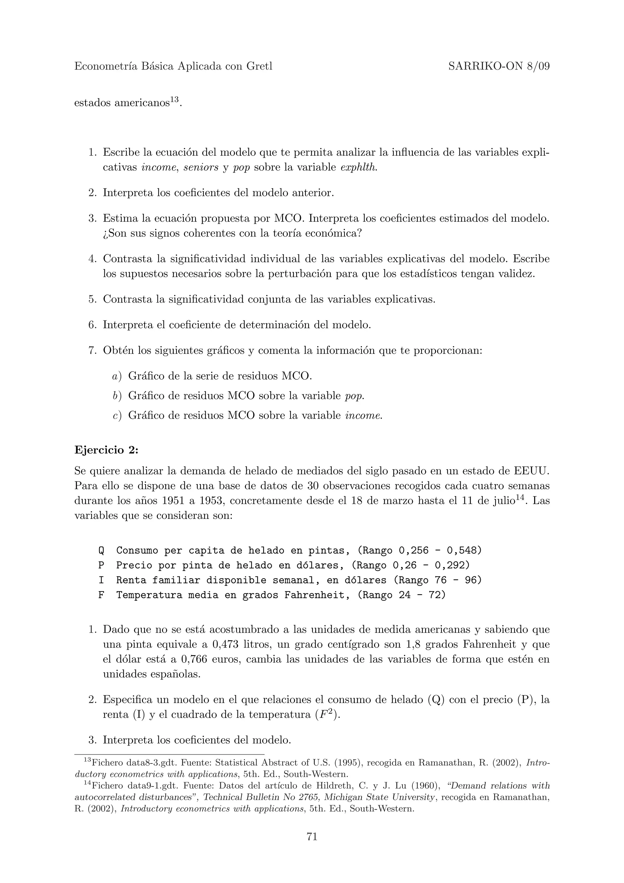 Econometr´ B´sica Aplicada con Gretl
         ıa a                                                                           SARRIKO-ON 8/09


estados americanos13 .



   1. Escribe la ecuaci´n del modelo que te permita analizar la inﬂuencia de las variables expli-
                       o
      cativas income, seniors y pop sobre la variable exphlth.

   2. Interpreta los coeﬁcientes del modelo anterior.

   3. Estima la ecuaci´n propuesta por MCO. Interpreta los coeﬁcientes estimados del modelo.
                      o
      ¿Son sus signos coherentes con la teor´ econ´mica?
                                            ıa    o

   4. Contrasta la signiﬁcatividad individual de las variables explicativas del modelo. Escribe
      los supuestos necesarios sobre la perturbaci´n para que los estad´
                                                  o                    ısticos tengan validez.

   5. Contrasta la signiﬁcatividad conjunta de las variables explicativas.

   6. Interpreta el coeﬁciente de determinaci´n del modelo.
                                             o

   7. Obt´n los siguientes gr´ﬁcos y comenta la informaci´n que te proporcionan:
         e                   a                           o

           a) Gr´ﬁco de la serie de residuos MCO.
                a
           b) Gr´ﬁco de residuos MCO sobre la variable pop.
                a
           c) Gr´ﬁco de residuos MCO sobre la variable income.
                a


Ejercicio 2:
Se quiere analizar la demanda de helado de mediados del siglo pasado en un estado de EEUU.
Para ello se dispone de una base de datos de 30 observaciones recogidos cada cuatro semanas
durante los a˜os 1951 a 1953, concretamente desde el 18 de marzo hasta el 11 de julio14 . Las
              n
variables que se consideran son:


       Q   Consumo per capita de helado en pintas, (Rango 0,256 - 0,548)
       P   Precio por pinta de helado en d´lares, (Rango 0,26 - 0,292)
                                          o
       I   Renta familiar disponible semanal, en d´lares (Rango 76 - 96)
                                                  o
       F   Temperatura media en grados Fahrenheit, (Rango 24 - 72)


   1. Dado que no se est´ acostumbrado a las unidades de medida americanas y sabiendo que
                          a
      una pinta equivale a 0,473 litros, un grado cent´
                                                      ıgrado son 1,8 grados Fahrenheit y que
      el d´lar est´ a 0,766 euros, cambia las unidades de las variables de forma que est´n en
          o       a                                                                     e
      unidades espa˜olas.
                    n

   2. Especiﬁca un modelo en el que relaciones el consumo de helado (Q) con el precio (P), la
      renta (I) y el cuadrado de la temperatura (F 2 ).

   3. Interpreta los coeﬁcientes del modelo.
  13
     Fichero data8-3.gdt. Fuente: Statistical Abstract of U.S. (1995), recogida en Ramanathan, R. (2002), Intro-
ductory econometrics with applications, 5th. Ed., South-Western.
  14
     Fichero data9-1.gdt. Fuente: Datos del art´ ıculo de Hildreth, C. y J. Lu (1960), “Demand relations with
autocorrelated disturbances”, Technical Bulletin No 2765, Michigan State University, recogida en Ramanathan,
R. (2002), Introductory econometrics with applications, 5th. Ed., South-Western.


                                                      71
 