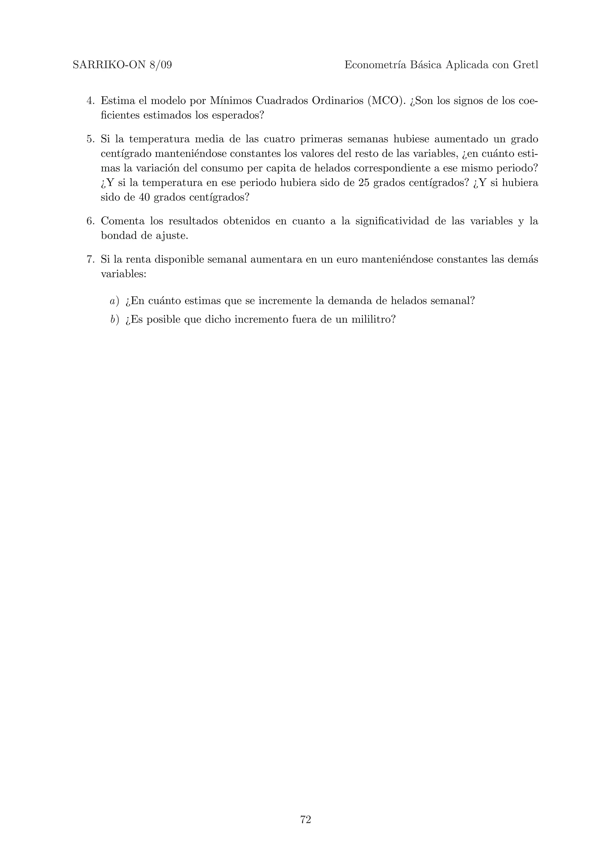 SARRIKO-ON 8/09                                         Econometr´ B´sica Aplicada con Gretl
                                                                 ıa a


  4. Estima el modelo por M´  ınimos Cuadrados Ordinarios (MCO). ¿Son los signos de los coe-
     ﬁcientes estimados los esperados?

  5. Si la temperatura media de las cuatro primeras semanas hubiese aumentado un grado
     cent´
         ıgrado manteni´ndose constantes los valores del resto de las variables, ¿en cu´nto esti-
                        e                                                              a
     mas la variaci´n del consumo per capita de helados correspondiente a ese mismo periodo?
                   o
     ¿Y si la temperatura en ese periodo hubiera sido de 25 grados cent´ ıgrados? ¿Y si hubiera
     sido de 40 grados cent´ıgrados?

  6. Comenta los resultados obtenidos en cuanto a la signiﬁcatividad de las variables y la
     bondad de ajuste.

  7. Si la renta disponible semanal aumentara en un euro manteni´ndose constantes las dem´s
                                                                e                        a
     variables:

      a) ¿En cu´nto estimas que se incremente la demanda de helados semanal?
               a
      b) ¿Es posible que dicho incremento fuera de un mililitro?




                                              72
 