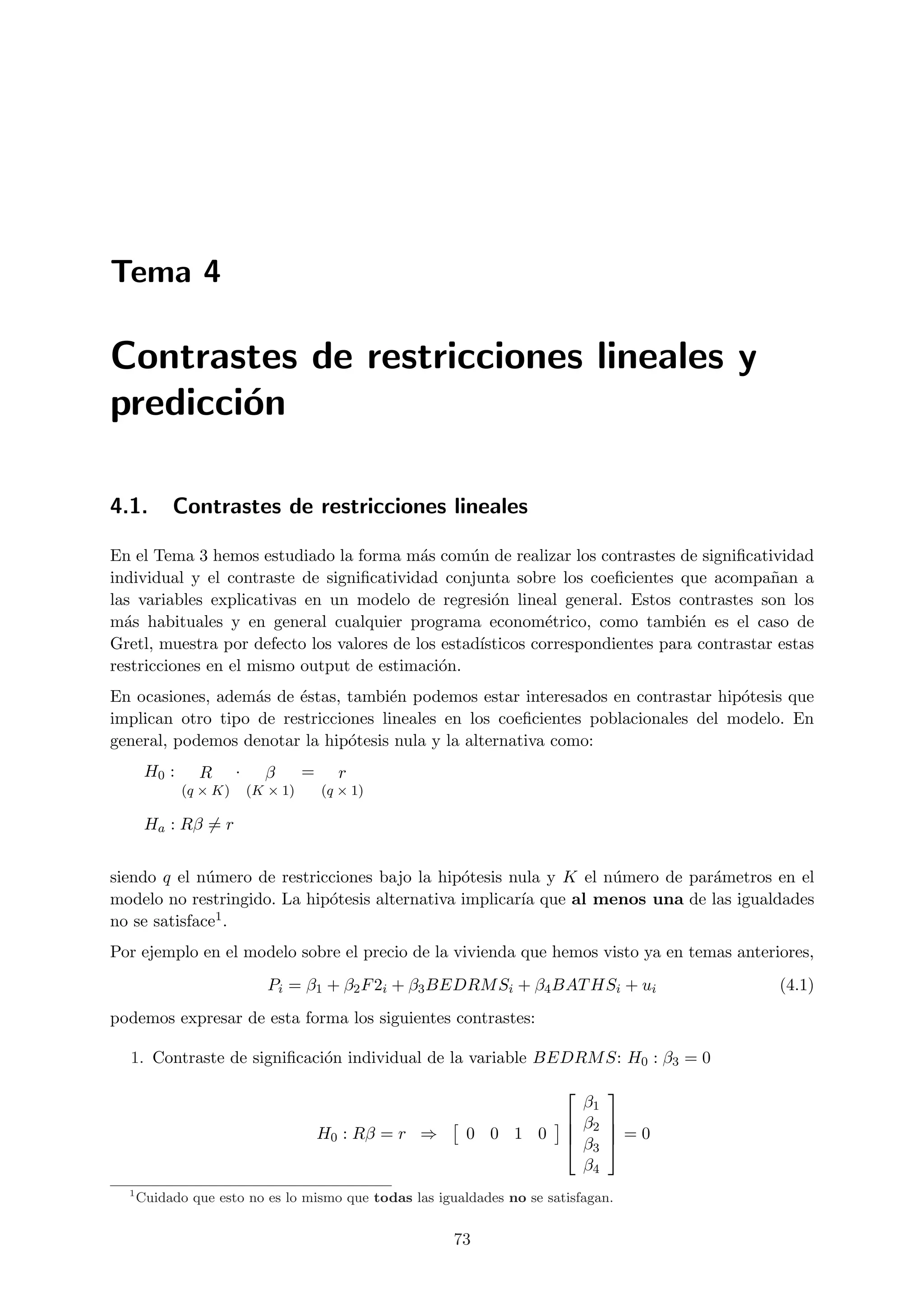 Tema 4

Contrastes de restricciones lineales y
predicci´n
        o

4.1.       Contrastes de restricciones lineales

En el Tema 3 hemos estudiado la forma m´s com´n de realizar los contrastes de signiﬁcatividad
                                           a      u
individual y el contraste de signiﬁcatividad conjunta sobre los coeﬁcientes que acompa˜an an
las variables explicativas en un modelo de regresi´n lineal general. Estos contrastes son los
                                                     o
m´s habituales y en general cualquier programa econom´trico, como tambi´n es el caso de
  a                                                          e                  e
Gretl, muestra por defecto los valores de los estad´
                                                   ısticos correspondientes para contrastar estas
restricciones en el mismo output de estimaci´n.
                                              o
En ocasiones, adem´s de ´stas, tambi´n podemos estar interesados en contrastar hip´tesis que
                   a    e             e                                            o
implican otro tipo de restricciones lineales en los coeﬁcientes poblacionales del modelo. En
general, podemos denotar la hip´tesis nula y la alternativa como:
                                o
       H0 :     R       ·     β       =     r
              (q × K)       (K × 1)       (q × 1)

       Ha : Rβ = r


siendo q el n´mero de restricciones bajo la hip´tesis nula y K el n´mero de par´metros en el
              u                                 o                  u           a
modelo no restringido. La hip´tesis alternativa implicar´ que al menos una de las igualdades
                             o                          ıa
no se satisface 1.

Por ejemplo en el modelo sobre el precio de la vivienda que hemos visto ya en temas anteriores,
                               Pi = β1 + β2 F 2i + β3 BEDRM Si + β4 BAT HSi + ui            (4.1)
podemos expresar de esta forma los siguientes contrastes:

  1. Contraste de signiﬁcaci´n individual de la variable BEDRM S: H0 : β3 = 0
                            o
                                                                            
                                                                          β1
                                                                         β2 
                                          H0 : Rβ = r ⇒    0 0 1 0          
                                                                         β3  = 0
                                                                          β4
  1
      Cuidado que esto no es lo mismo que todas las igualdades no se satisfagan.


                                                          73
 