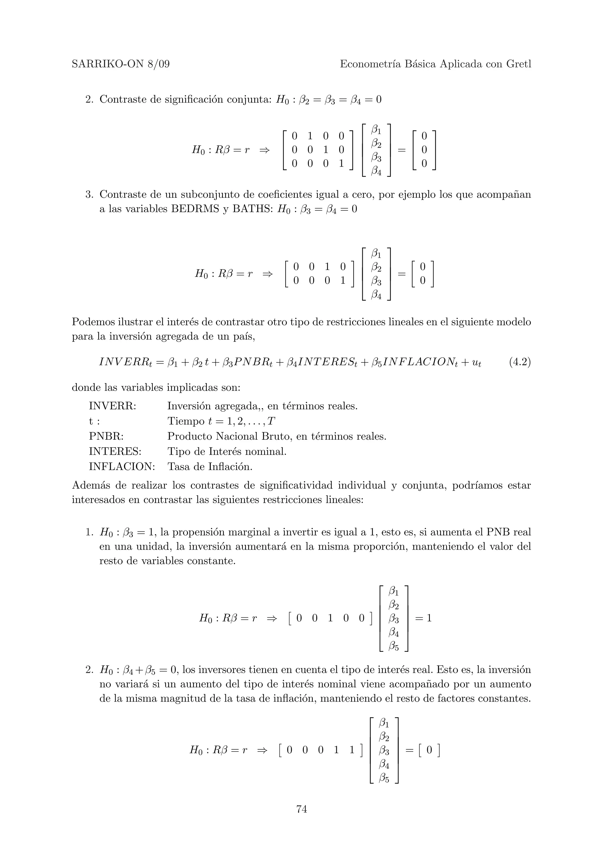 SARRIKO-ON 8/09                                           Econometr´ B´sica Aplicada con Gretl
                                                                   ıa a


  2. Contraste de signiﬁcaci´n conjunta: H0 : β2 = β3 = β4 = 0
                            o
                                                               
                                                     β1     
                                                            
                                          0 1 0 0           0
                                                      β
                          H0 : Rβ = r ⇒  0 0 1 0   2  =  0 
                                                     β3 
                                          0 0 0 1             0
                                                      β4

  3. Contraste de un subconjunto de coeﬁcientes igual a cero, por ejemplo los que acompa˜an
                                                                                        n
     a las variables BEDRMS y BATHS: H0 : β3 = β4 = 0


                                                                    
                                                                  β1
                                                 0 0 1 0         β2            0
                          H0 : Rβ = r ⇒                             
                                                 0 0 0 1         β3  =         0
                                                                  β4

Podemos ilustrar el inter´s de contrastar otro tipo de restricciones lineales en el siguiente modelo
                         e
para la inversi´n agregada de un pa´
               o                     ıs,

     IN V ERRt = β1 + β2 t + β3 P N BRt + β4 IN T ERESt + β5 IN F LACIONt + ut                 (4.2)

donde las variables implicadas son:
   INVERR:          Inversi´n agregada,, en t´rminos reales.
                           o                   e
   t:               Tiempo t = 1, 2, . . . , T
   PNBR:            Producto Nacional Bruto, en t´rminos reales.
                                                  e
   INTERES:         Tipo de Inter´s nominal.
                                 e
   INFLACION:       Tasa de Inﬂaci´n.
                                   o
Adem´s de realizar los contrastes de signiﬁcatividad individual y conjunta, podr´
      a                                                                         ıamos estar
interesados en contrastar las siguientes restricciones lineales:

  1. H0 : β3 = 1, la propensi´n marginal a invertir es igual a 1, esto es, si aumenta el PNB real
                             o
     en una unidad, la inversi´n aumentar´ en la misma proporci´n, manteniendo el valor del
                               o           a                         o
     resto de variables constante.
                                                                            
                                                                        β1
                                                                       β2   
                                                                            
                           H0 : Rβ = r ⇒         0 0 1 0 0             β3   =1
                                                                            
                                                                       β4   
                                                                        β5

  2. H0 : β4 + β5 = 0, los inversores tienen en cuenta el tipo de inter´s real. Esto es, la inversi´n
                                                                       e                           o
     no variar´ si un aumento del tipo de inter´s nominal viene acompa˜ado por un aumento
              a                                   e                          n
     de la misma magnitud de la tasa de inﬂaci´n, manteniendo el resto de factores constantes.
                                                 o
                                                                     
                                                                  β1
                                                                β2 
                                                                     
                         H0 : Rβ = r ⇒        0 0 0 1 1  β3  = 0
                                                                     
                                                                β4 
                                                                  β5

                                                 74
 