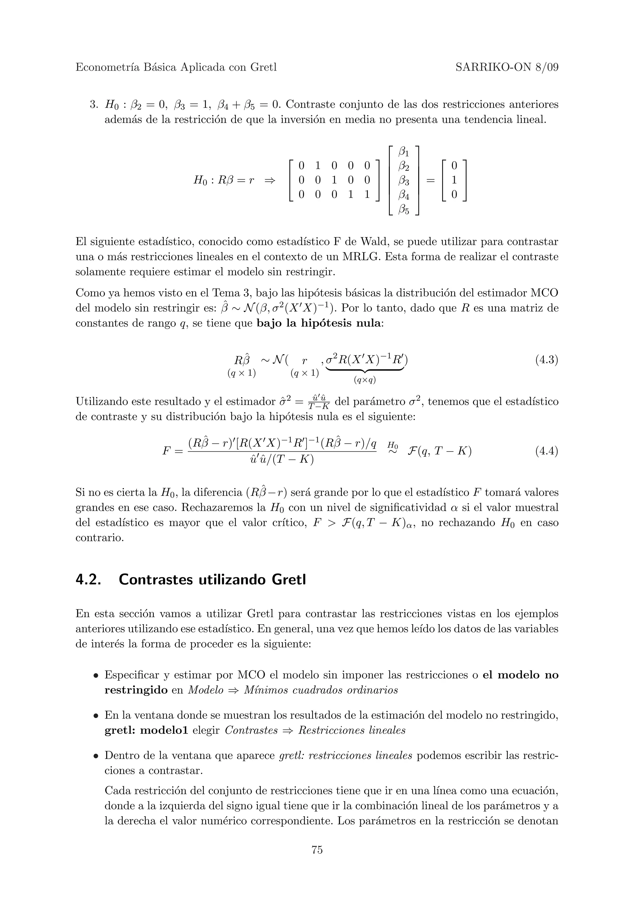 Econometr´ B´sica Aplicada con Gretl
         ıa a                                                                       SARRIKO-ON 8/09


  3. H0 : β2 = 0, β3 = 1, β4 + β5 = 0. Contraste conjunto de las dos restricciones anteriores
     adem´s de la restricci´n de que la inversi´n en media no presenta una tendencia lineal.
          a                o                   o
                                                                              
                                                                        β1      
                                         0 1 0 0 0                      β2   
                                                                                  0
                         H0 : Rβ = r ⇒  0 0 1 0 0                      β3   = 1 
                                                                              
                                         0 0 0 1 1                       β4      0
                                                                          β5

El siguiente estad´
                  ıstico, conocido como estad´ıstico F de Wald, se puede utilizar para contrastar
una o m´s restricciones lineales en el contexto de un MRLG. Esta forma de realizar el contraste
         a
solamente requiere estimar el modelo sin restringir.
Como ya hemos visto en el Tema 3, bajo las hip´tesis b´sicas la distribuci´n del estimador MCO
                                                o       a                  o
                              ˆ ∼ N (β, σ 2 (X X)−1 ). Por lo tanto, dado que R es una matriz de
del modelo sin restringir es: β
constantes de rango q, se tiene que bajo la hip´tesis nula:
                                                 o

                                  ˆ
                                 Rβ ∼ N (       r     , σ 2 R(X X)−1 R )                       (4.3)
                                (q × 1)     (q × 1)
                                                            (q×q)

Utilizando este resultado y el estimador σ 2 = Tu u del par´metro σ 2 , tenemos que el estad´
                                         ˆ      ˆ ˆ
                                                −K          a                               ıstico
de contraste y su distribuci´n bajo la hip´tesis nula es el siguiente:
                            o             o

                          ˆ                        ˆ
                        (Rβ − r) [R(X X)−1 R ]−1 (Rβ − r)/q          H0
                  F =                                                ∼ F(q, T − K)             (4.4)
                                   u u/(T − K)
                                    ˆˆ

                                        ˆ
Si no es cierta la H0 , la diferencia (Rβ −r) ser´ grande por lo que el estad´
                                                 a                           ıstico F tomar´ valores
                                                                                           a
grandes en ese caso. Rechazaremos la H0 con un nivel de signiﬁcatividad α si el valor muestral
del estad´ıstico es mayor que el valor cr´  ıtico, F > F(q, T − K)α , no rechazando H0 en caso
contrario.


4.2.     Contrastes utilizando Gretl

En esta secci´n vamos a utilizar Gretl para contrastar las restricciones vistas en los ejemplos
              o
anteriores utilizando ese estad´
                               ıstico. En general, una vez que hemos le´ los datos de las variables
                                                                       ıdo
de inter´s la forma de proceder es la siguiente:
        e

   • Especiﬁcar y estimar por MCO el modelo sin imponer las restricciones o el modelo no
     restringido en Modelo ⇒ M´ ınimos cuadrados ordinarios

   • En la ventana donde se muestran los resultados de la estimaci´n del modelo no restringido,
                                                                  o
     gretl: modelo1 elegir Contrastes ⇒ Restricciones lineales

   • Dentro de la ventana que aparece gretl: restricciones lineales podemos escribir las restric-
     ciones a contrastar.
       Cada restricci´n del conjunto de restricciones tiene que ir en una l´
                     o                                                     ınea como una ecuaci´n,
                                                                                                 o
       donde a la izquierda del signo igual tiene que ir la combinaci´n lineal de los par´metros y a
                                                                     o                   a
       la derecha el valor num´rico correspondiente. Los par´metros en la restricci´n se denotan
                               e                               a                       o

                                                    75
 