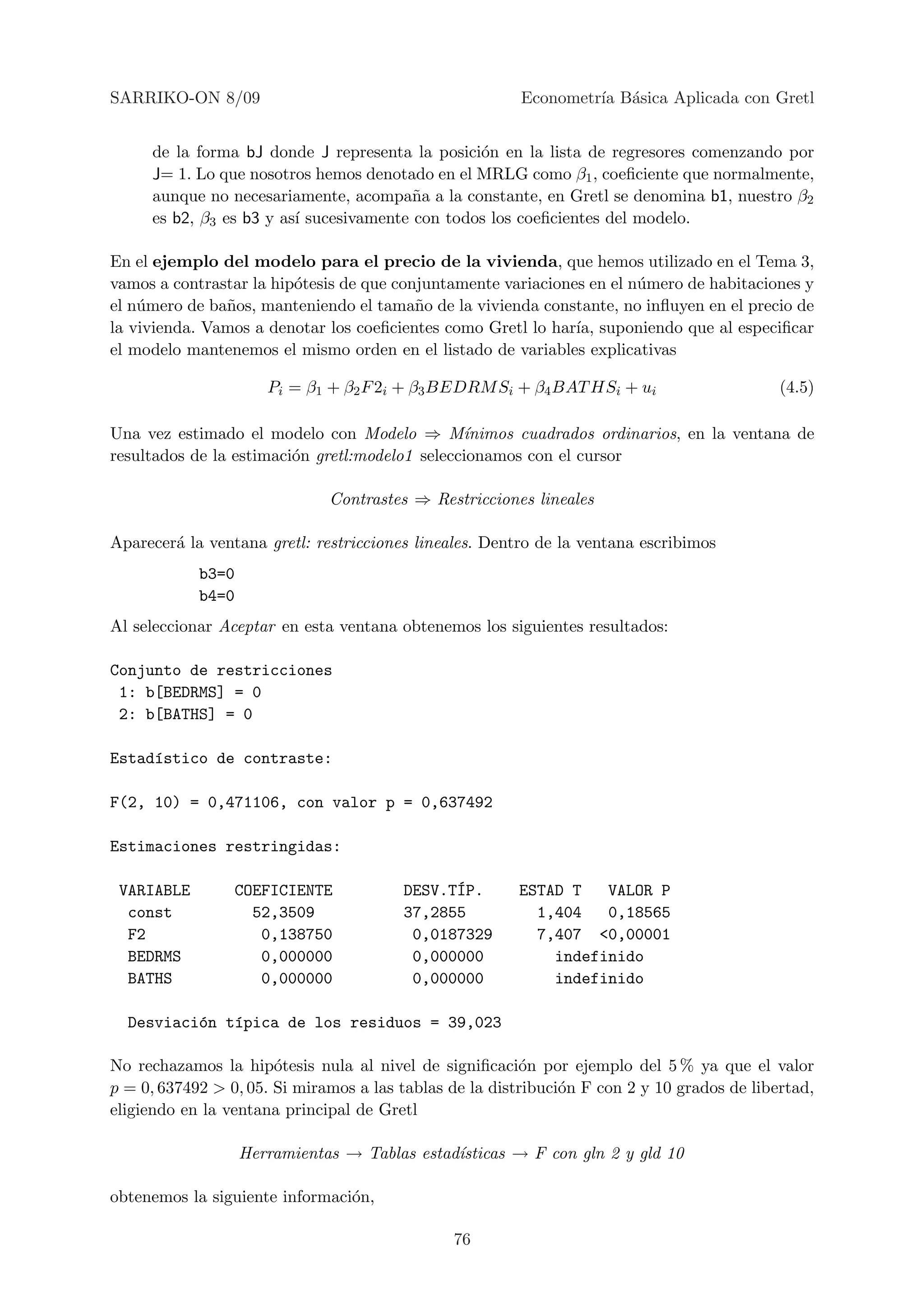 SARRIKO-ON 8/09                                          Econometr´ B´sica Aplicada con Gretl
                                                                  ıa a


     de la forma bJ donde J representa la posici´n en la lista de regresores comenzando por
                                                 o
     J= 1. Lo que nosotros hemos denotado en el MRLG como β1 , coeﬁciente que normalmente,
     aunque no necesariamente, acompa˜a a la constante, en Gretl se denomina b1, nuestro β2
                                         n
     es b2, β3 es b3 y as´ sucesivamente con todos los coeﬁcientes del modelo.
                         ı

En el ejemplo del modelo para el precio de la vivienda, que hemos utilizado en el Tema 3,
vamos a contrastar la hip´tesis de que conjuntamente variaciones en el n´mero de habitaciones y
                         o                                              u
el n´mero de ba˜os, manteniendo el tama˜o de la vivienda constante, no inﬂuyen en el precio de
    u          n                          n
la vivienda. Vamos a denotar los coeﬁcientes como Gretl lo har´ suponiendo que al especiﬁcar
                                                               ıa,
el modelo mantenemos el mismo orden en el listado de variables explicativas

                      Pi = β1 + β2 F 2i + β3 BEDRM Si + β4 BAT HSi + ui                      (4.5)

Una vez estimado el modelo con Modelo ⇒ M´      ınimos cuadrados ordinarios, en la ventana de
resultados de la estimaci´n gretl:modelo1 seleccionamos con el cursor
                         o

                              Contrastes ⇒ Restricciones lineales

Aparecer´ la ventana gretl: restricciones lineales. Dentro de la ventana escribimos
        a
            b3=0
            b4=0
Al seleccionar Aceptar en esta ventana obtenemos los siguientes resultados:

Conjunto de restricciones
 1: b[BEDRMS] = 0
 2: b[BATHS] = 0

Estad´stico de contraste:
     ı

F(2, 10) = 0,471106, con valor p = 0,637492

Estimaciones restringidas:

 VARIABLE          COEFICIENTE          DESV.T´P.
                                              I         ESTAD T   VALOR P
  const              52,3509            37,2855           1,404   0,18565
  F2                  0,138750           0,0187329        7,407 <0,00001
  BEDRMS              0,000000           0,000000           indefinido
  BATHS               0,000000           0,000000           indefinido

  Desviaci´n t´pica de los residuos = 39,023
          o   ı

No rechazamos la hip´tesis nula al nivel de signiﬁcaci´n por ejemplo del 5 % ya que el valor
                       o                                 o
p = 0, 637492 > 0, 05. Si miramos a las tablas de la distribuci´n F con 2 y 10 grados de libertad,
                                                               o
eligiendo en la ventana principal de Gretl

                   Herramientas → Tablas estad´
                                              ısticas → F con gln 2 y gld 10

obtenemos la siguiente informaci´n,
                                o

                                               76
 