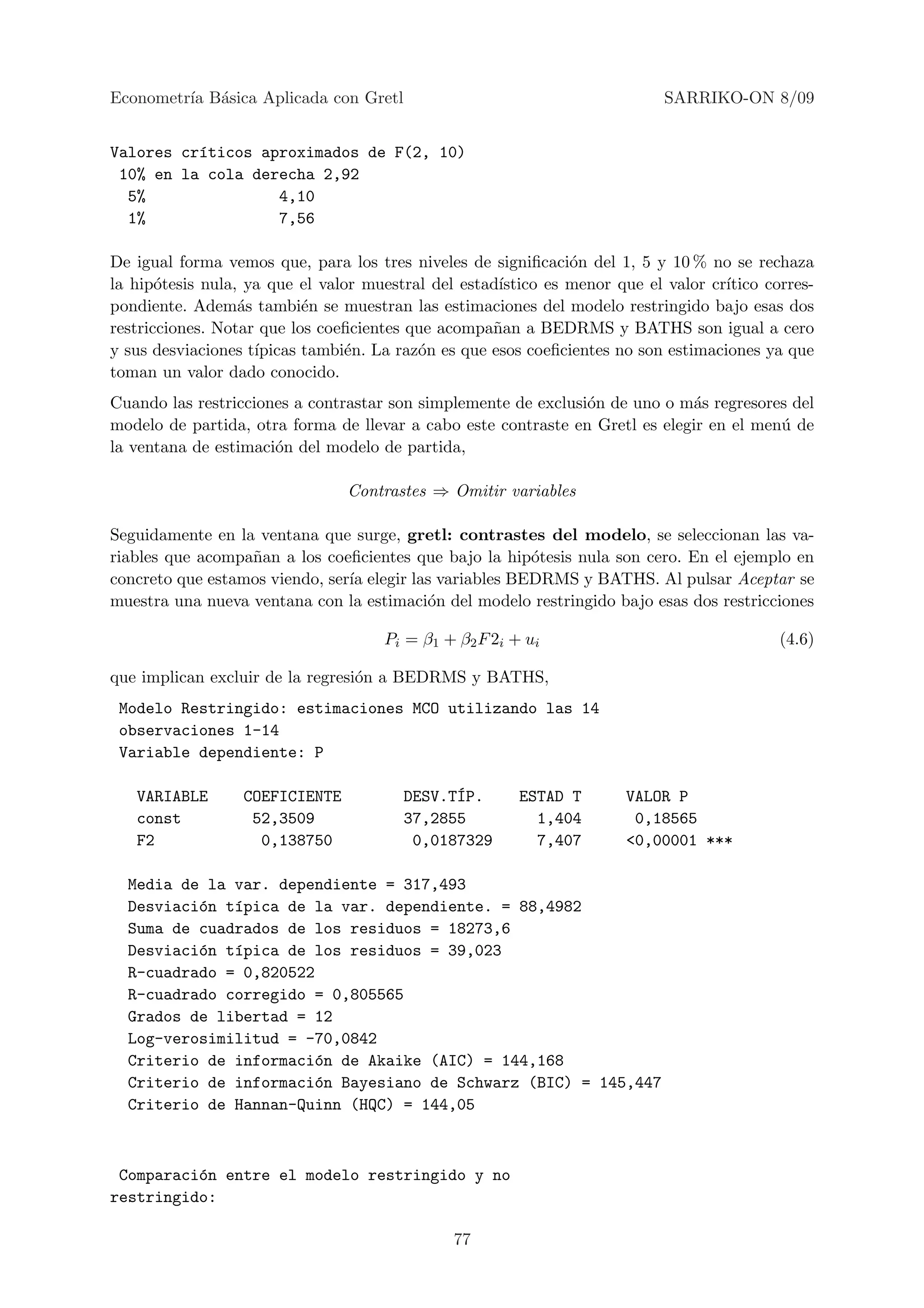 Econometr´ B´sica Aplicada con Gretl
         ıa a                                                                SARRIKO-ON 8/09


Valores cr´ticos aproximados de F(2, 10)
          ı
 10% en la cola derecha 2,92
  5%               4,10
  1%               7,56

De igual forma vemos que, para los tres niveles de signiﬁcaci´n del 1, 5 y 10 % no se rechaza
                                                                o
la hip´tesis nula, ya que el valor muestral del estad´
       o                                              ıstico es menor que el valor cr´
                                                                                     ıtico corres-
pondiente. Adem´s tambi´n se muestran las estimaciones del modelo restringido bajo esas dos
                  a        e
restricciones. Notar que los coeﬁcientes que acompa˜an a BEDRMS y BATHS son igual a cero
                                                     n
y sus desviaciones t´
                    ıpicas tambi´n. La raz´n es que esos coeﬁcientes no son estimaciones ya que
                                 e        o
toman un valor dado conocido.
Cuando las restricciones a contrastar son simplemente de exclusi´n de uno o m´s regresores del
                                                                o             a
modelo de partida, otra forma de llevar a cabo este contraste en Gretl es elegir en el men´ de
                                                                                          u
la ventana de estimaci´n del modelo de partida,
                      o

                                 Contrastes ⇒ Omitir variables

Seguidamente en la ventana que surge, gretl: contrastes del modelo, se seleccionan las va-
riables que acompa˜an a los coeﬁcientes que bajo la hip´tesis nula son cero. En el ejemplo en
                  n                                      o
concreto que estamos viendo, ser´ elegir las variables BEDRMS y BATHS. Al pulsar Aceptar se
                                ıa
muestra una nueva ventana con la estimaci´n del modelo restringido bajo esas dos restricciones
                                           o

                                      Pi = β1 + β2 F 2i + ui                                 (4.6)

que implican excluir de la regresi´n a BEDRMS y BATHS,
                                  o
 Modelo Restringido: estimaciones MCO utilizando las 14
 observaciones 1-14
 Variable dependiente: P

   VARIABLE       COEFICIENTE                 ´
                                        DESV.TIP.        ESTAD T       VALOR P
   const           52,3509              37,2855            1,404        0,18565
   F2               0,138750             0,0187329         7,407       <0,00001 ***

  Media de la var. dependiente = 317,493
  Desviaci´n t´pica de la var. dependiente. = 88,4982
          o   ı
  Suma de cuadrados de los residuos = 18273,6
  Desviaci´n t´pica de los residuos = 39,023
          o   ı
  R-cuadrado = 0,820522
  R-cuadrado corregido = 0,805565
  Grados de libertad = 12
  Log-verosimilitud = -70,0842
  Criterio de informaci´n de Akaike (AIC) = 144,168
                        o
  Criterio de informaci´n Bayesiano de Schwarz (BIC) = 145,447
                        o
  Criterio de Hannan-Quinn (HQC) = 144,05



 Comparaci´n entre el modelo restringido y no
          o
restringido:

                                               77
 
