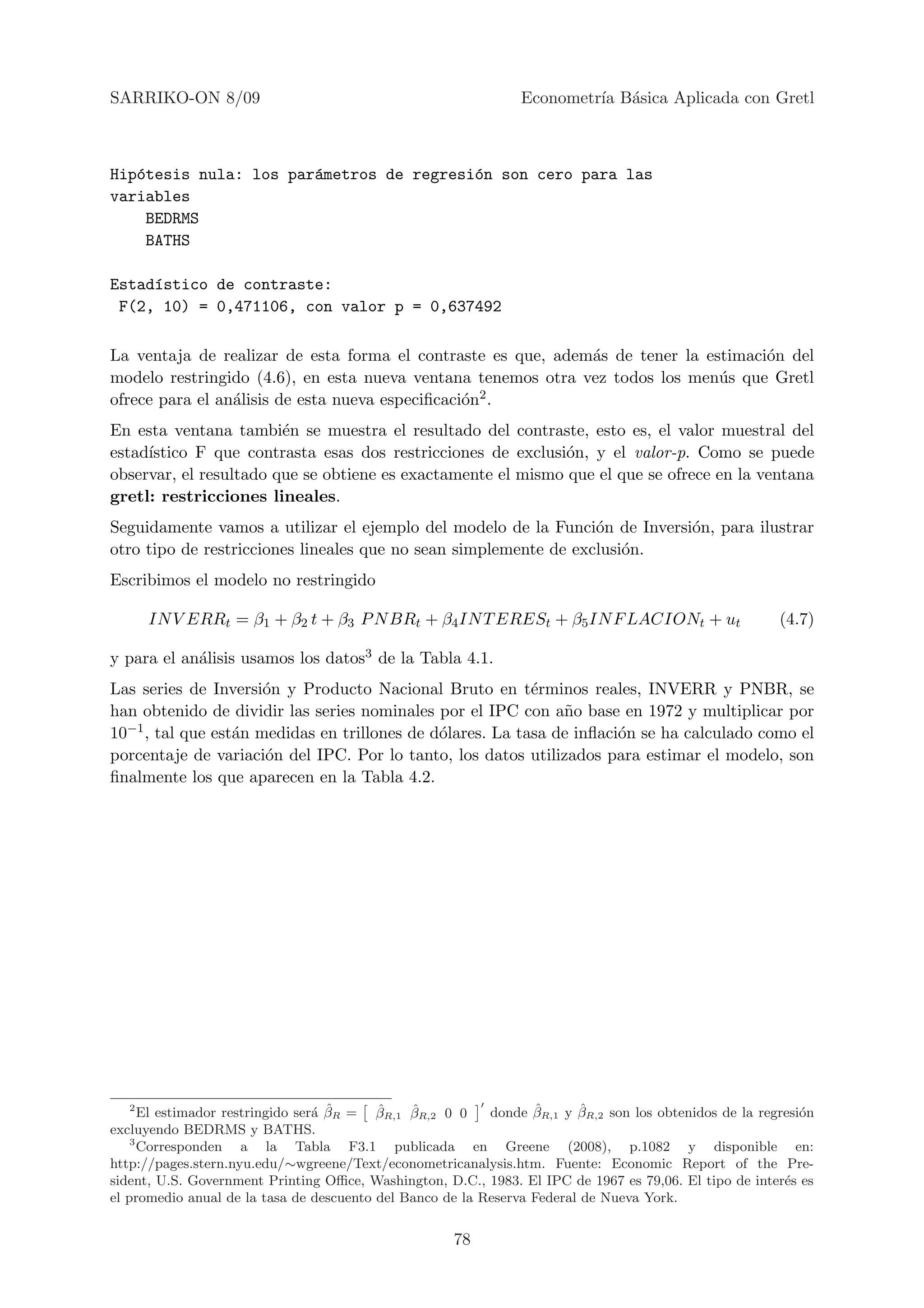 SARRIKO-ON 8/09                                                 Econometr´ B´sica Aplicada con Gretl
                                                                         ıa a



Hip´tesis nula: los par´metros de regresi´n son cero para las
   o                   a                 o
variables
    BEDRMS
    BATHS

Estad´stico de contraste:
     ı
 F(2, 10) = 0,471106, con valor p = 0,637492

La ventaja de realizar de esta forma el contraste es que, adem´s de tener la estimaci´n del
                                                              a                      o
modelo restringido (4.6), en esta nueva ventana tenemos otra vez todos los men´s que Gretl
                                                                               u
ofrece para el an´lisis de esta nueva especiﬁcaci´n2 .
                 a                               o
En esta ventana tambi´n se muestra el resultado del contraste, esto es, el valor muestral del
                        e
estad´
     ıstico F que contrasta esas dos restricciones de exclusi´n, y el valor-p. Como se puede
                                                              o
observar, el resultado que se obtiene es exactamente el mismo que el que se ofrece en la ventana
gretl: restricciones lineales.
Seguidamente vamos a utilizar el ejemplo del modelo de la Funci´n de Inversi´n, para ilustrar
                                                                  o         o
otro tipo de restricciones lineales que no sean simplemente de exclusi´n.
                                                                      o
Escribimos el modelo no restringido

       IN V ERRt = β1 + β2 t + β3 P N BRt + β4 IN T ERESt + β5 IN F LACIONt + ut                        (4.7)

y para el an´lisis usamos los datos3 de la Tabla 4.1.
            a
Las series de Inversi´n y Producto Nacional Bruto en t´rminos reales, INVERR y PNBR, se
                      o                                    e
han obtenido de dividir las series nominales por el IPC con a˜o base en 1972 y multiplicar por
                                                               n
10−1 , tal que est´n medidas en trillones de d´lares. La tasa de inﬂaci´n se ha calculado como el
                  a                           o                        o
porcentaje de variaci´n del IPC. Por lo tanto, los datos utilizados para estimar el modelo, son
                      o
ﬁnalmente los que aparecen en la Tabla 4.2.




   2
                                  a ˆ     ˆ    ˆ
      El estimador restringido ser´ βR = βR,1 βR,2 0 0            ˆ       ˆ
                                                           donde βR,1 y βR,2 son los obtenidos de la regresi´n
                                                                                                            o
excluyendo BEDRMS y BATHS.
    3
      Corresponden a la Tabla F3.1 publicada en Greene (2008), p.1082 y disponible en:
http://pages.stern.nyu.edu/∼wgreene/Text/econometricanalysis.htm. Fuente: Economic Report of the Pre-
sident, U.S. Government Printing Oﬃce, Washington, D.C., 1983. El IPC de 1967 es 79,06. El tipo de inter´s es
                                                                                                         e
el promedio anual de la tasa de descuento del Banco de la Reserva Federal de Nueva York.


                                                     78
 