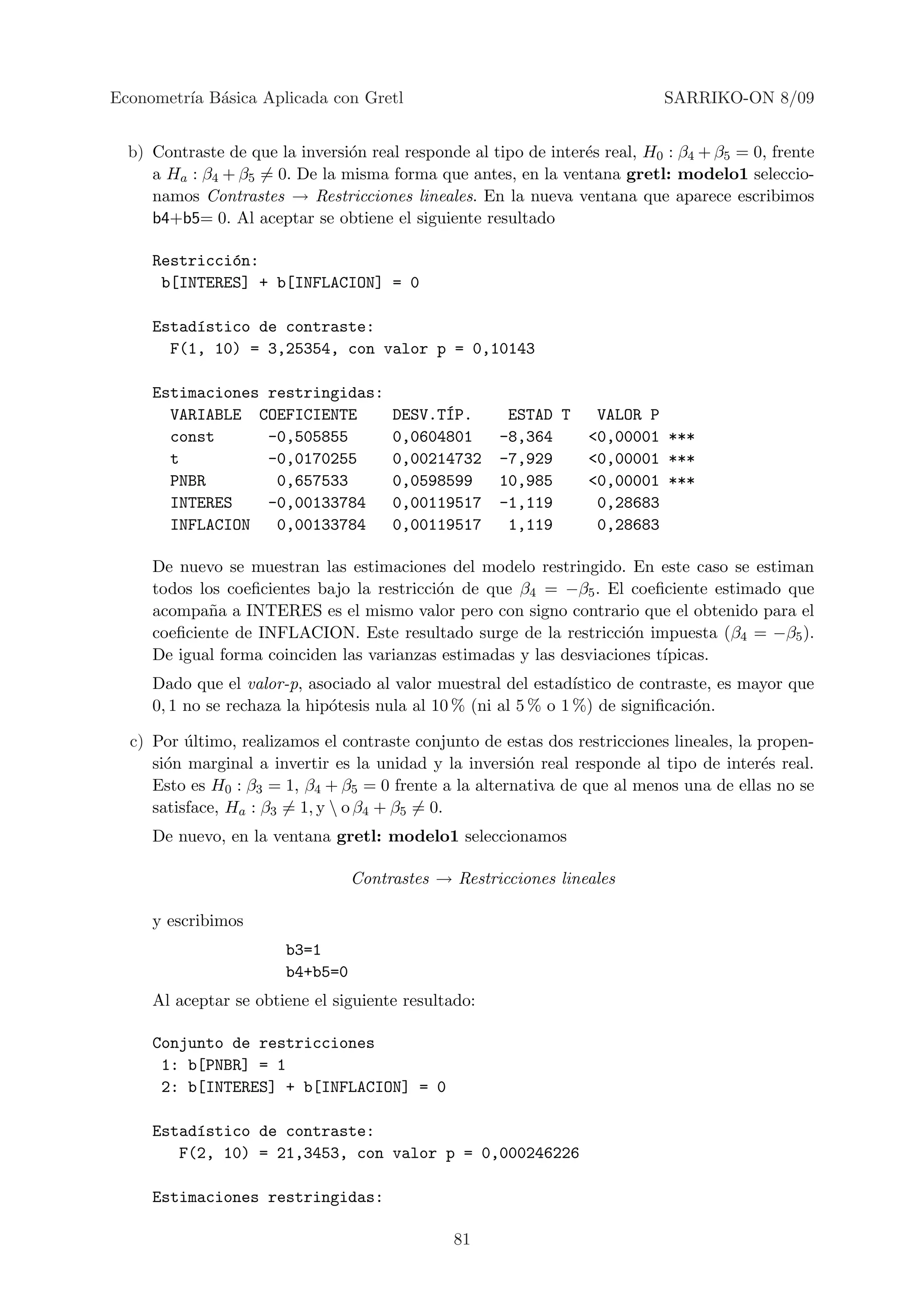 Econometr´ B´sica Aplicada con Gretl
         ıa a                                                                SARRIKO-ON 8/09


  b) Contraste de que la inversi´n real responde al tipo de inter´s real, H0 : β4 + β5 = 0, frente
                                o                                e
     a Ha : β4 + β5 = 0. De la misma forma que antes, en la ventana gretl: modelo1 seleccio-
     namos Contrastes → Restricciones lineales. En la nueva ventana que aparece escribimos
     b4+b5= 0. Al aceptar se obtiene el siguiente resultado

     Restricci´n:
              o
      b[INTERES] + b[INFLACION] = 0

     Estad´stico de contraste:
          ı
       F(1, 10) = 3,25354, con valor p = 0,10143

     Estimaciones restringidas:
       VARIABLE COEFICIENTE                  ´
                                       DESV.TIP.      ESTAD T      VALOR P
       const      -0,505855            0,0604801     -8,364       <0,00001 ***
       t          -0,0170255           0,00214732    -7,929       <0,00001 ***
       PNBR        0,657533            0,0598599     10,985       <0,00001 ***
       INTERES    -0,00133784          0,00119517    -1,119        0,28683
       INFLACION   0,00133784          0,00119517     1,119        0,28683

     De nuevo se muestran las estimaciones del modelo restringido. En este caso se estiman
     todos los coeﬁcientes bajo la restricci´n de que β4 = −β5 . El coeﬁciente estimado que
                                            o
     acompa˜a a INTERES es el mismo valor pero con signo contrario que el obtenido para el
            n
     coeﬁciente de INFLACION. Este resultado surge de la restricci´n impuesta (β4 = −β5 ).
                                                                     o
     De igual forma coinciden las varianzas estimadas y las desviaciones t´
                                                                          ıpicas.
     Dado que el valor-p, asociado al valor muestral del estad´  ıstico de contraste, es mayor que
     0, 1 no se rechaza la hip´tesis nula al 10 % (ni al 5 % o 1 %) de signiﬁcaci´n.
                              o                                                   o

  c) Por ultimo, realizamos el contraste conjunto de estas dos restricciones lineales, la propen-
          ´
     si´n marginal a invertir es la unidad y la inversi´n real responde al tipo de inter´s real.
       o                                                o                                 e
     Esto es H0 : β3 = 1, β4 + β5 = 0 frente a la alternativa de que al menos una de ellas no se
     satisface, Ha : β3 = 1, y  o β4 + β5 = 0.
     De nuevo, en la ventana gretl: modelo1 seleccionamos

                                  Contrastes → Restricciones lineales

     y escribimos
                        b3=1
                        b4+b5=0
     Al aceptar se obtiene el siguiente resultado:

     Conjunto de restricciones
      1: b[PNBR] = 1
      2: b[INTERES] + b[INFLACION] = 0

     Estad´stico de contraste:
          ı
        F(2, 10) = 21,3453, con valor p = 0,000246226

     Estimaciones restringidas:

                                               81
 