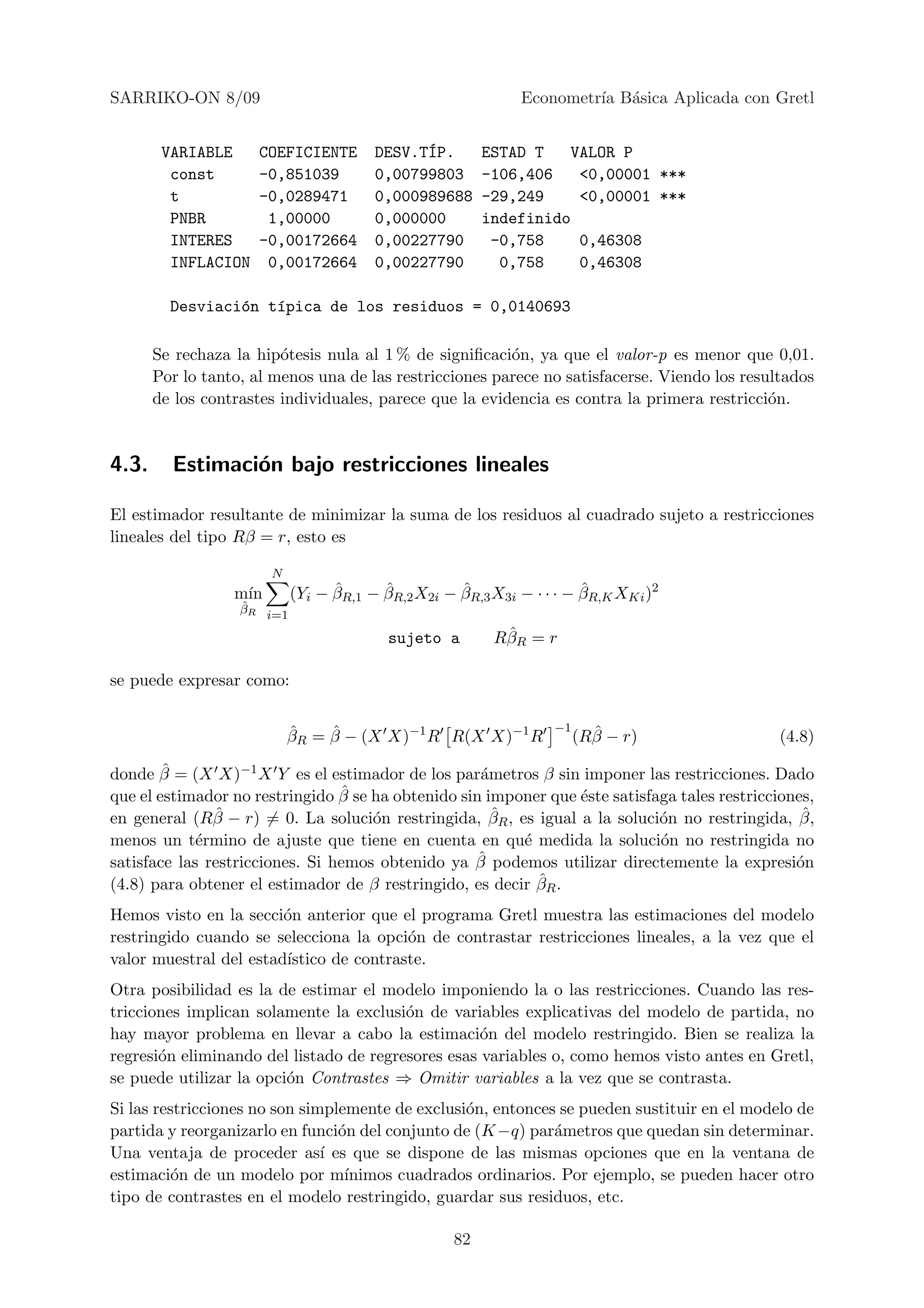 SARRIKO-ON 8/09                                              Econometr´ B´sica Aplicada con Gretl
                                                                      ıa a


        VARIABLE     COEFICIENTE        DESV.T´P.
                                              I          ESTAD T   VALOR P
         const       -0,851039          0,00799803       -106,406   <0,00001 ***
         t           -0,0289471         0,000989688      -29,249    <0,00001 ***
         PNBR         1,00000           0,000000         indefinido
         INTERES     -0,00172664        0,00227790        -0,758    0,46308
         INFLACION    0,00172664        0,00227790         0,758    0,46308

         Desviaci´n t´pica de los residuos = 0,0140693
                 o   ı

       Se rechaza la hip´tesis nula al 1 % de signiﬁcaci´n, ya que el valor-p es menor que 0,01.
                         o                               o
       Por lo tanto, al menos una de las restricciones parece no satisfacerse. Viendo los resultados
       de los contrastes individuales, parece que la evidencia es contra la primera restricci´n.
                                                                                              o


4.3.     Estimaci´n bajo restricciones lineales
                 o

El estimador resultante de minimizar la suma de los residuos al cuadrado sujeto a restricciones
lineales del tipo Rβ = r, esto es

                        N
                  m´
                   ın             ˆ      ˆ          ˆ                  ˆ
                            (Yi − βR,1 − βR,2 X2i − βR,3 X3i − · · · − βR,K XKi )2
                   ˆ
                   βR i=1

                                          sujeto a         ˆ
                                                          RβR = r

se puede expresar como:


                            ˆ    ˆ                                −1     ˆ
                            βR = β − (X X)−1 R R(X X)−1 R              (Rβ − r)                (4.8)
        ˆ
donde β = (X X)−1 X Y es el estimador de los par´metros β sin imponer las restricciones. Dado
                                                    a
                                 ˆ
que el estimador no restringido β se ha obtenido sin imponer que ´ste satisfaga tales restricciones,
                                                                  e
en general (Rβ ˆ − r) = 0. La soluci´n restringida, βR , es igual a la soluci´n no restringida, β,
                                     o                ˆ                      o                    ˆ
menos un t´rmino de ajuste que tiene en cuenta en qu´ medida la soluci´n no restringida no
             e                                            e                  o
                                                    ˆ
satisface las restricciones. Si hemos obtenido ya β podemos utilizar directemente la expresi´n   o
(4.8) para obtener el estimador de β restringido, es decir βˆR .

Hemos visto en la secci´n anterior que el programa Gretl muestra las estimaciones del modelo
                        o
restringido cuando se selecciona la opci´n de contrastar restricciones lineales, a la vez que el
                                         o
valor muestral del estad´
                        ıstico de contraste.
Otra posibilidad es la de estimar el modelo imponiendo la o las restricciones. Cuando las res-
tricciones implican solamente la exclusi´n de variables explicativas del modelo de partida, no
                                         o
hay mayor problema en llevar a cabo la estimaci´n del modelo restringido. Bien se realiza la
                                                    o
regresi´n eliminando del listado de regresores esas variables o, como hemos visto antes en Gretl,
       o
se puede utilizar la opci´n Contrastes ⇒ Omitir variables a la vez que se contrasta.
                         o
Si las restricciones no son simplemente de exclusi´n, entonces se pueden sustituir en el modelo de
                                                  o
partida y reorganizarlo en funci´n del conjunto de (K −q) par´metros que quedan sin determinar.
                                 o                            a
Una ventaja de proceder as´ es que se dispone de las mismas opciones que en la ventana de
                               ı
estimaci´n de un modelo por m´
          o                       ınimos cuadrados ordinarios. Por ejemplo, se pueden hacer otro
tipo de contrastes en el modelo restringido, guardar sus residuos, etc.

                                                    82
 