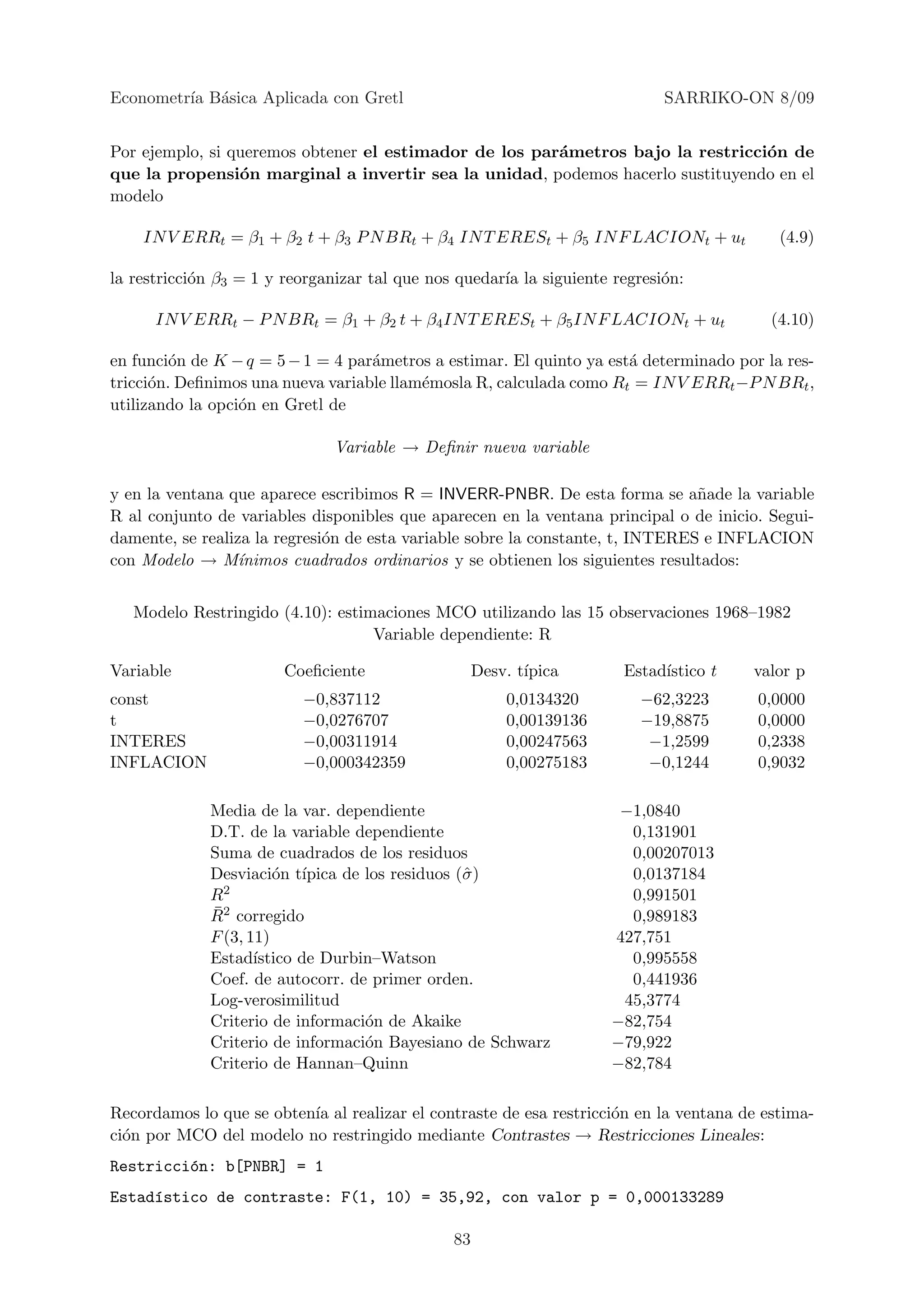 Econometr´ B´sica Aplicada con Gretl
         ıa a                                                               SARRIKO-ON 8/09


Por ejemplo, si queremos obtener el estimador de los par´metros bajo la restricci´n de
                                                        a                        o
que la propensi´n marginal a invertir sea la unidad, podemos hacerlo sustituyendo en el
                 o
modelo

    IN V ERRt = β1 + β2 t + β3 P N BRt + β4 IN T ERESt + β5 IN F LACIONt + ut              (4.9)

la restricci´n β3 = 1 y reorganizar tal que nos quedar´ la siguiente regresi´n:
            o                                         ıa                    o

      IN V ERRt − P N BRt = β1 + β2 t + β4 IN T ERESt + β5 IN F LACIONt + ut              (4.10)

en funci´n de K − q = 5 − 1 = 4 par´metros a estimar. El quinto ya est´ determinado por la res-
         o                         a                                  a
tricci´n. Deﬁnimos una nueva variable llam´mosla R, calculada como Rt = IN V ERRt −P N BRt ,
      o                                   e
utilizando la opci´n en Gretl de
                  o

                              Variable → Deﬁnir nueva variable

y en la ventana que aparece escribimos R = INVERR-PNBR. De esta forma se a˜ade la variable
                                                                                n
R al conjunto de variables disponibles que aparecen en la ventana principal o de inicio. Segui-
damente, se realiza la regresi´n de esta variable sobre la constante, t, INTERES e INFLACION
                              o
con Modelo → M´   ınimos cuadrados ordinarios y se obtienen los siguientes resultados:


   Modelo Restringido (4.10): estimaciones MCO utilizando las 15 observaciones 1968–1982
                                   Variable dependiente: R

Variable               Coeﬁciente                   Desv. t´
                                                           ıpica      Estad´
                                                                           ıstico t    valor p
const                     −0,837112                     0,0134320       −62,3223        0,0000
t                         −0,0276707                    0,00139136      −19,8875        0,0000
INTERES                   −0,00311914                   0,00247563       −1,2599        0,2338
INFLACION                 −0,000342359                  0,00275183       −0,1244        0,9032

             Media de la var. dependiente                             −1,0840
             D.T. de la variable dependiente                           0,131901
             Suma de cuadrados de los residuos                         0,00207013
             Desviaci´n t´
                       o ıpica de los residuos (ˆ )
                                                σ                      0,0137184
             R2                                                        0,991501
             ¯
             R2 corregido                                              0,989183
             F (3, 11)                                               427,751
             Estad´ ıstico de Durbin–Watson                            0,995558
             Coef. de autocorr. de primer orden.                       0,441936
             Log-verosimilitud                                        45,3774
             Criterio de informaci´n de Akaike
                                   o                                 −82,754
             Criterio de informaci´n Bayesiano de Schwarz
                                   o                                 −79,922
             Criterio de Hannan–Quinn                                −82,784

Recordamos lo que se obten´ al realizar el contraste de esa restricci´n en la ventana de estima-
                          ıa                                         o
ci´n por MCO del modelo no restringido mediante Contrastes → Restricciones Lineales:
  o
Restricci´n: b[PNBR] = 1
         o
Estad´stico de contraste: F(1, 10) = 35,92, con valor p = 0,000133289
     ı

                                               83
 