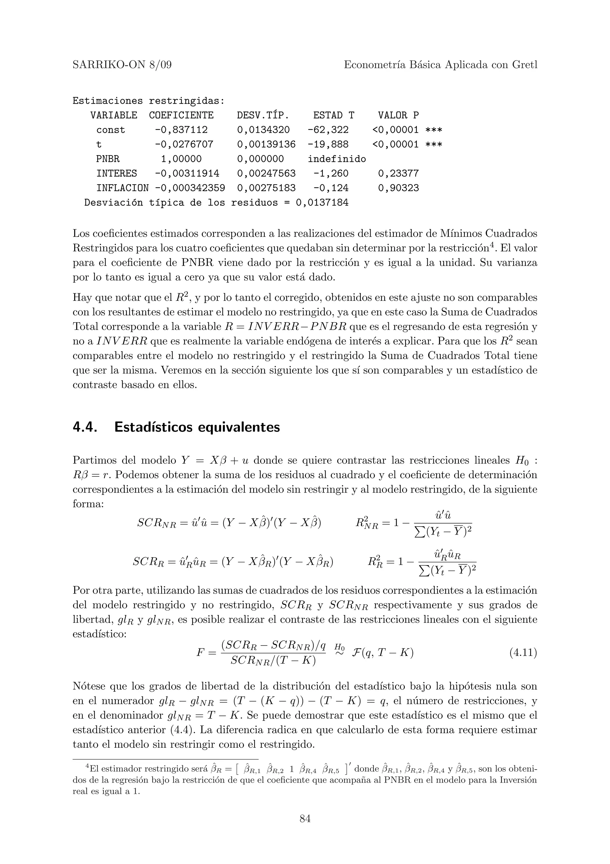 SARRIKO-ON 8/09                                                      Econometr´ B´sica Aplicada con Gretl
                                                                              ıa a


Estimaciones restringidas:
   VARIABLE COEFICIENTE     DESV.T´P.
                                  I      ESTAD T    VALOR P
    const     -0,837112     0,0134320   -62,322    <0,00001 ***
    t         -0,0276707    0,00139136 -19,888     <0,00001 ***
    PNBR       1,00000      0,000000    indefinido
    INTERES   -0,00311914   0,00247563   -1,260     0,23377
    INFLACION -0,000342359 0,00275183    -0,124     0,90323
  Desviaci´n t´pica de los residuos = 0,0137184
          o   ı

Los coeﬁcientes estimados corresponden a las realizaciones del estimador de M´ınimos Cuadrados
Restringidos para los cuatro coeﬁcientes que quedaban sin determinar por la restricci´n4 . El valor
                                                                                     o
para el coeﬁciente de PNBR viene dado por la restricci´n y es igual a la unidad. Su varianza
                                                         o
por lo tanto es igual a cero ya que su valor est´ dado.
                                                a
Hay que notar que el R2 , y por lo tanto el corregido, obtenidos en este ajuste no son comparables
con los resultantes de estimar el modelo no restringido, ya que en este caso la Suma de Cuadrados
Total corresponde a la variable R = IN V ERR −P N BR que es el regresando de esta regresi´n y  o
no a IN V ERR que es realmente la variable end´gena de inter´s a explicar. Para que los R2 sean
                                                  o             e
comparables entre el modelo no restringido y el restringido la Suma de Cuadrados Total tiene
que ser la misma. Veremos en la secci´n siguiente los que s´ son comparables y un estad´
                                       o                     ı                            ıstico de
contraste basado en ellos.


4.4.      Estad´
               ısticos equivalentes

Partimos del modelo Y = Xβ + u donde se quiere contrastar las restricciones lineales H0 :
Rβ = r. Podemos obtener la suma de los residuos al cuadrado y el coeﬁciente de determinaci´n     o
correspondientes a la estimaci´n del modelo sin restringir y al modelo restringido, de la siguiente
                              o
forma:
                                      ˆ           ˆ           2              uu
                                                                             ˆˆ
            SCRN R = u u = (Y − X β) (Y − X β)
                         ˆˆ                                 RN R = 1 −
                                                                          (Yt − Y )2

                                     ˆ           ˆ                          2               uR uR
                                                                                            ˆ ˆ
               SCRR = uR uR = (Y − X βR ) (Y − X βR )
                      ˆ ˆ                                                  RR = 1 −
                                                                                           (Yt − Y )2
Por otra parte, utilizando las sumas de cuadrados de los residuos correspondientes a la estimaci´n   o
del modelo restringido y no restringido, SCRR y SCRN R respectivamente y sus grados de
libertad, glR y glN R , es posible realizar el contraste de las restricciones lineales con el siguiente
estad´ıstico:
                                 (SCRR − SCRN R )/q H0
                            F =                           ∼ F(q, T − K)                          (4.11)
                                   SCRN R /(T − K)

N´tese que los grados de libertad de la distribuci´n del estad´
  o                                                  o            ıstico bajo la hip´tesis nula son
                                                                                     o
en el numerador glR − glN R = (T − (K − q)) − (T − K) = q, el n´mero de restricciones, y
                                                                         u
en el denominador glN R = T − K. Se puede demostrar que este estad´       ıstico es el mismo que el
estad´ıstico anterior (4.4). La diferencia radica en que calcularlo de esta forma requiere estimar
tanto el modelo sin restringir como el restringido.
   4
                                  a ˆ       ˆ     ˆ       ˆ
     El estimador restringido ser´ βR = βR,1 βR,2 1 βR,4 βR,5  ˆ             ˆ     ˆ      ˆ      ˆ
                                                                      donde βR,1 , βR,2 , βR,4 y βR,5 , son los obteni-
dos de la regresi´n bajo la restricci´n de que el coeﬁciente que acompa˜a al PNBR en el modelo para la Inversi´n
                 o                   o                                 n                                            o
real es igual a 1.


                                                          84
 