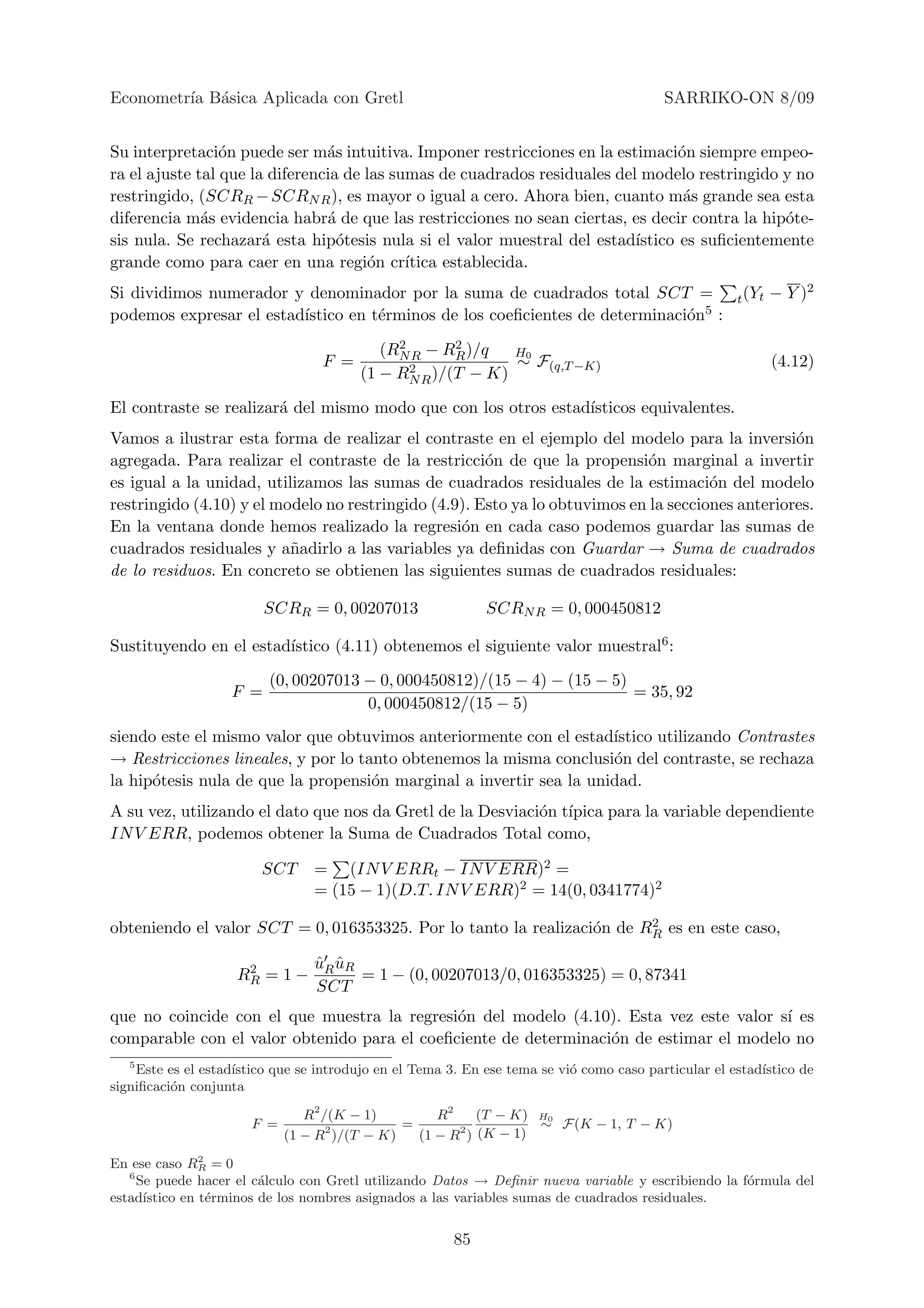 Econometr´ B´sica Aplicada con Gretl
         ıa a                                                                             SARRIKO-ON 8/09


Su interpretaci´n puede ser m´s intuitiva. Imponer restricciones en la estimaci´n siempre empeo-
                 o              a                                                 o
ra el ajuste tal que la diferencia de las sumas de cuadrados residuales del modelo restringido y no
restringido, (SCRR − SCRN R ), es mayor o igual a cero. Ahora bien, cuanto m´s grande sea esta
                                                                                   a
diferencia m´s evidencia habr´ de que las restricciones no sean ciertas, es decir contra la hip´te-
              a                 a                                                              o
sis nula. Se rechazar´ esta hip´tesis nula si el valor muestral del estad´
                       a          o                                        ıstico es suﬁcientemente
grande como para caer en una regi´n cr´o    ıtica establecida.
Si dividimos numerador y denominador por la suma de cuadrados total SCT =                             t (Yt   − Y )2
                         ıstico en t´rminos de los coeﬁcientes de determinaci´n5 :
podemos expresar el estad´          e                                        o
                                             2      2
                                           (RN R − RR )/q  H0
                                  F =          2 )/(T − K) ∼ F(q,T −K)                                        (4.12)
                                        (1 − RN R

El contraste se realizar´ del mismo modo que con los otros estad´
                        a                                       ısticos equivalentes.
Vamos a ilustrar esta forma de realizar el contraste en el ejemplo del modelo para la inversi´n   o
agregada. Para realizar el contraste de la restricci´n de que la propensi´n marginal a invertir
                                                      o                      o
es igual a la unidad, utilizamos las sumas de cuadrados residuales de la estimaci´n del modelo
                                                                                      o
restringido (4.10) y el modelo no restringido (4.9). Esto ya lo obtuvimos en la secciones anteriores.
En la ventana donde hemos realizado la regresi´n en cada caso podemos guardar las sumas de
                                                  o
cuadrados residuales y a˜adirlo a las variables ya deﬁnidas con Guardar → Suma de cuadrados
                          n
de lo residuos. En concreto se obtienen las siguientes sumas de cuadrados residuales:

                         SCRR = 0, 00207013                  SCRN R = 0, 000450812

                        ıstico (4.11) obtenemos el siguiente valor muestral6 :
Sustituyendo en el estad´

                          (0, 00207013 − 0, 000450812)/(15 − 4) − (15 − 5)
                   F =                                                     = 35, 92
                                       0, 000450812/(15 − 5)
siendo este el mismo valor que obtuvimos anteriormente con el estad´ ıstico utilizando Contrastes
→ Restricciones lineales, y por lo tanto obtenemos la misma conclusi´n del contraste, se rechaza
                                                                     o
la hip´tesis nula de que la propensi´n marginal a invertir sea la unidad.
      o                              o
A su vez, utilizando el dato que nos da Gretl de la Desviaci´n t´
                                                            o ıpica para la variable dependiente
IN V ERR, podemos obtener la Suma de Cuadrados Total como,

                        SCT      = (IN V ERRt − IN V ERR)2 =
                                 = (15 − 1)(D.T. IN V ERR)2 = 14(0, 0341774)2
                                                                        2
obteniendo el valor SCT = 0, 016353325. Por lo tanto la realizaci´n de RR es en este caso,
                                                                 o

                     2           uR uR
                                 ˆ ˆ
                    RR = 1 −           = 1 − (0, 00207013/0, 016353325) = 0, 87341
                                 SCT
que no coincide con el que muestra la regresi´n del modelo (4.10). Esta vez este valor s´ es
                                              o                                          ı
comparable con el valor obtenido para el coeﬁciente de determinaci´n de estimar el modelo no
                                                                  o
   5
    Este es el estad´
                    ıstico que se introdujo en el Tema 3. En ese tema se vi´ como caso particular el estad´
                                                                           o                              ıstico de
signiﬁcaci´n conjunta
          o

                                R2 /(K − 1)        R2     (T − K) H0
                       F =          2         =                   ∼ F (K − 1, T − K)
                             (1 − R )/(T − K)   (1 − R2 ) (K − 1)
                2
En ese caso RR = 0
   6
     Se puede hacer el c´lculo con Gretl utilizando Datos → Deﬁnir nueva variable y escribiendo la f´rmula del
                         a                                                                          o
estad´ıstico en t´rminos de los nombres asignados a las variables sumas de cuadrados residuales.
                  e


                                                        85
 