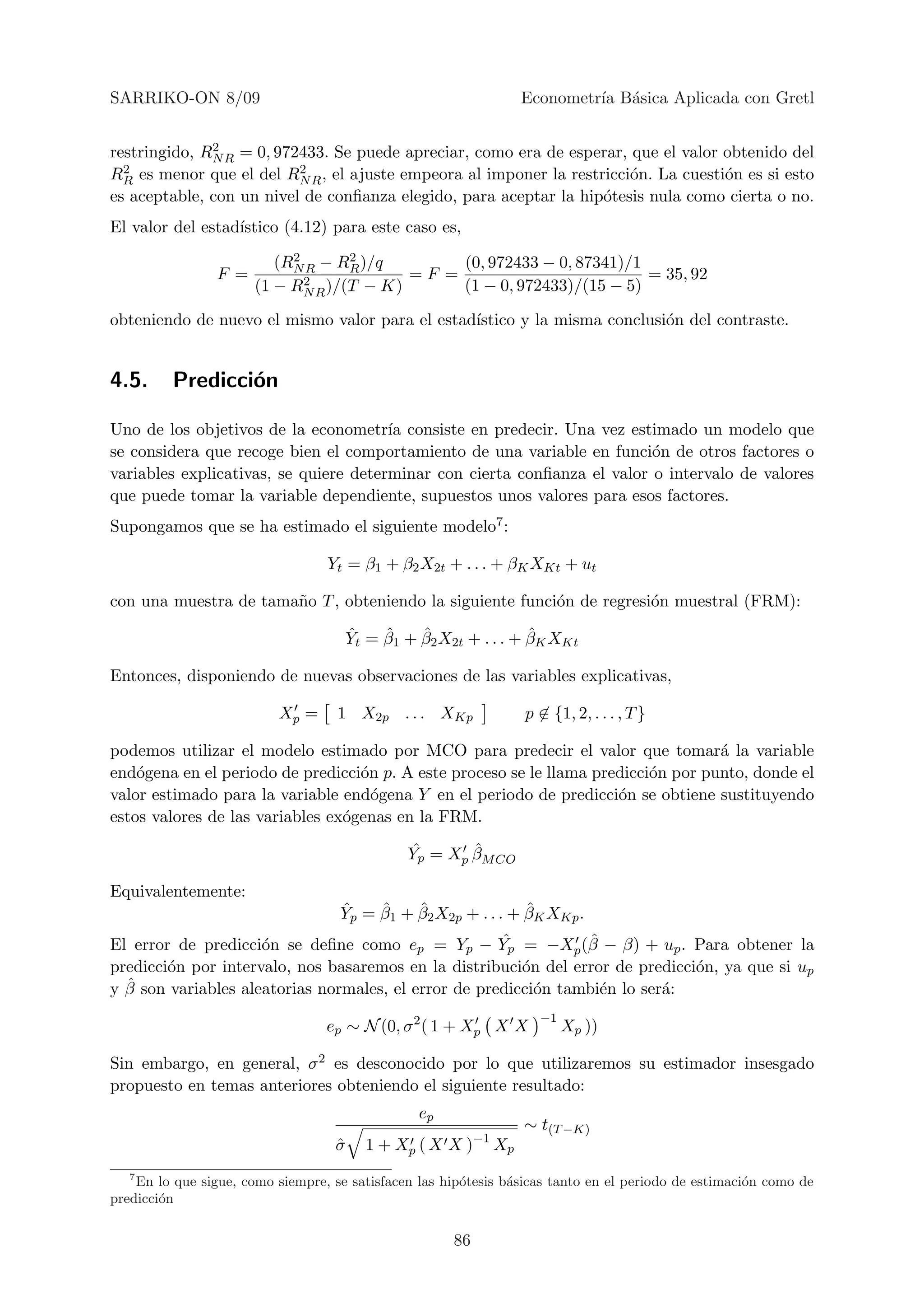 SARRIKO-ON 8/09                                                  Econometr´ B´sica Aplicada con Gretl
                                                                          ıa a

              2
restringido, RN R = 0, 972433. Se puede apreciar, como era de esperar, que el valor obtenido del
RR2 es menor que el del R2 , el ajuste empeora al imponer la restricci´n. La cuesti´n es si esto
                                                                       o            o
                          NR
es aceptable, con un nivel de conﬁanza elegido, para aceptar la hip´tesis nula como cierta o no.
                                                                   o
El valor del estad´
                  ıstico (4.12) para este caso es,
                            2      2
                          (RN R − RR )/q        (0, 972433 − 0, 87341)/1
                 F =          2 )/(T − K) = F = (1 − 0, 972433)/(15 − 5) = 35, 92
                       (1 − RN R

obteniendo de nuevo el mismo valor para el estad´
                                                ıstico y la misma conclusi´n del contraste.
                                                                          o


4.5.     Predicci´n
                 o

Uno de los objetivos de la econometr´ consiste en predecir. Una vez estimado un modelo que
                                       ıa
se considera que recoge bien el comportamiento de una variable en funci´n de otros factores o
                                                                          o
variables explicativas, se quiere determinar con cierta conﬁanza el valor o intervalo de valores
que puede tomar la variable dependiente, supuestos unos valores para esos factores.
Supongamos que se ha estimado el siguiente modelo7 :

                                  Yt = β1 + β2 X2t + . . . + βK XKt + ut

con una muestra de tama˜o T , obteniendo la siguiente funci´n de regresi´n muestral (FRM):
                       n                                   o            o
                                       ˆ    ˆ    ˆ                ˆ
                                       Yt = β1 + β2 X2t + . . . + βK XKt

Entonces, disponiendo de nuevas observaciones de las variables explicativas,

                          Xp =      1 X2p . . . XKp               p ∈ {1, 2, . . . , T }

podemos utilizar el modelo estimado por MCO para predecir el valor que tomar´ la variable
                                                                                    a
end´gena en el periodo de predicci´n p. A este proceso se le llama predicci´n por punto, donde el
    o                              o                                       o
valor estimado para la variable end´gena Y en el periodo de predicci´n se obtiene sustituyendo
                                     o                                o
estos valores de las variables ex´genas en la FRM.
                                 o
                                               ˆ       ˆ
                                               Yp = Xp βM CO

Equivalentemente:
                                    ˆ    ˆ    ˆ                ˆ
                                    Yp = β1 + β2 X2p + . . . + βK XKp .
                                                      ˆ          ˆ
El error de predicci´n se deﬁne como ep = Yp − Yp = −Xp (β − β) + up . Para obtener la
                     o
predicci´n por intervalo, nos basaremos en la distribuci´n del error de predicci´n, ya que si up
        o                                                o                      o
  ˆ
y β son variables aleatorias normales, el error de predicci´n tambi´n lo ser´:
                                                           o       e        a
                                                                    −1
                                  ep ∼ N (0, σ 2 ( 1 + Xp X X            Xp ))

Sin embargo, en general, σ 2 es desconocido por lo que utilizaremos su estimador insesgado
propuesto en temas anteriores obteniendo el siguiente resultado:
                                                 ep
                                                                 ∼ t(T −K)
                                   σ
                                   ˆ     1 + Xp ( X X )−1 Xp
   7
    En lo que sigue, como siempre, se satisfacen las hip´tesis b´sicas tanto en el periodo de estimaci´n como de
                                                        o       a                                     o
predicci´n
        o


                                                      86
 