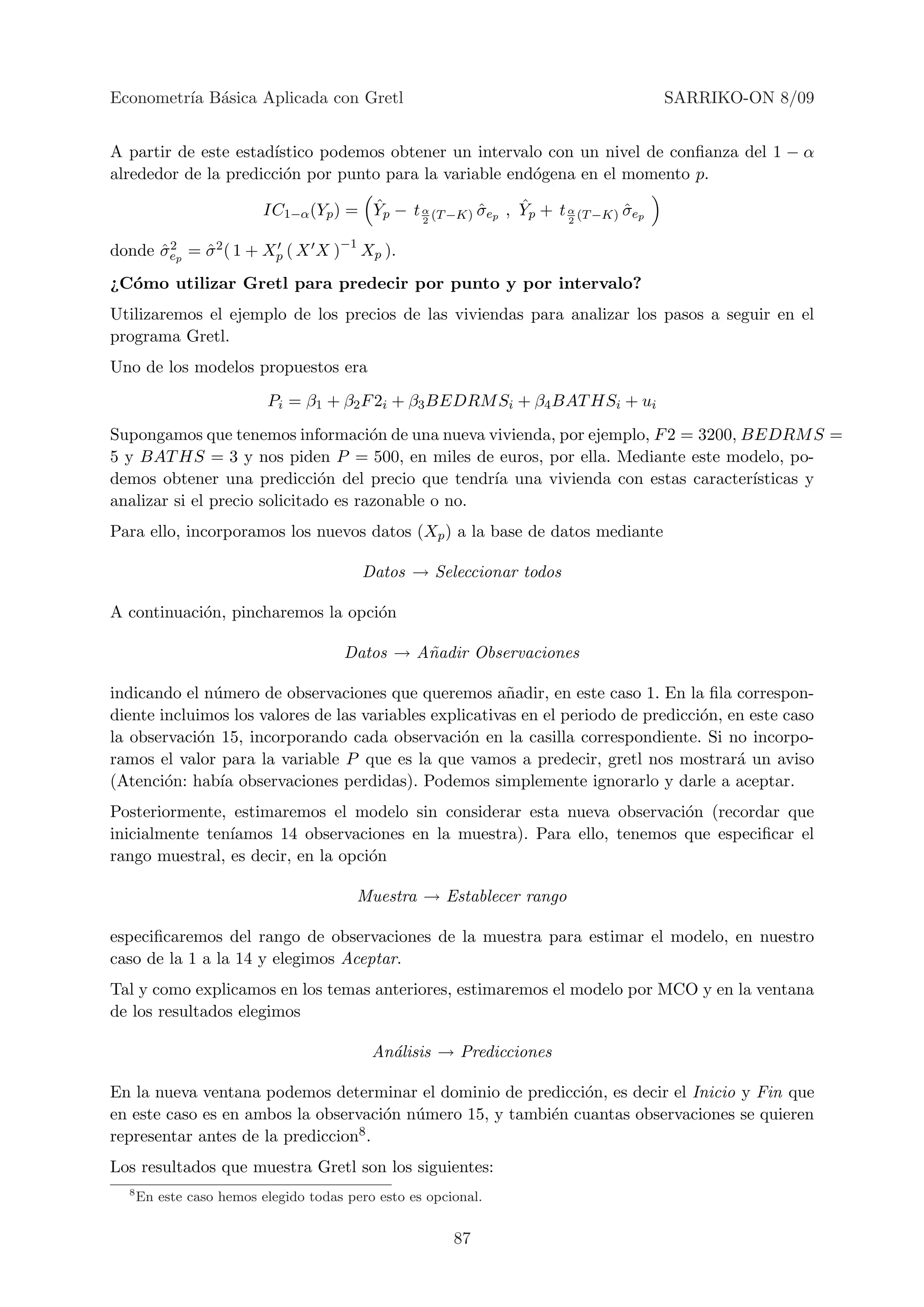 Econometr´ B´sica Aplicada con Gretl
         ıa a                                                                       SARRIKO-ON 8/09


A partir de este estad´
                      ıstico podemos obtener un intervalo con un nivel de conﬁanza del 1 − α
alrededor de la predicci´n por punto para la variable end´gena en el momento p.
                        o                                o
                                        ˆ                     ˆ
                          IC1−α (Yp ) = Yp − t α (T −K) σep , Yp + t α (T −K) σep
                                                        ˆ                     ˆ
                                               2                     2


donde σep = σ 2 ( 1 + Xp ( X X )−1 Xp ).
      ˆ2    ˆ
¿C´mo utilizar Gretl para predecir por punto y por intervalo?
  o
Utilizaremos el ejemplo de los precios de las viviendas para analizar los pasos a seguir en el
programa Gretl.
Uno de los modelos propuestos era
                          Pi = β1 + β2 F 2i + β3 BEDRM Si + β4 BAT HSi + ui
Supongamos que tenemos informaci´n de una nueva vivienda, por ejemplo, F 2 = 3200, BEDRM S =
                                      o
5 y BAT HS = 3 y nos piden P = 500, en miles de euros, por ella. Mediante este modelo, po-
demos obtener una predicci´n del precio que tendr´ una vivienda con estas caracter´
                               o                    ıa                              ısticas y
analizar si el precio solicitado es razonable o no.
Para ello, incorporamos los nuevos datos (Xp ) a la base de datos mediante

                                         Datos → Seleccionar todos

A continuaci´n, pincharemos la opci´n
            o                      o

                                       Datos → A˜adir Observaciones
                                                n

indicando el n´mero de observaciones que queremos a˜adir, en este caso 1. En la ﬁla correspon-
              u                                          n
diente incluimos los valores de las variables explicativas en el periodo de predicci´n, en este caso
                                                                                    o
la observaci´n 15, incorporando cada observaci´n en la casilla correspondiente. Si no incorpo-
            o                                     o
ramos el valor para la variable P que es la que vamos a predecir, gretl nos mostrar´ un aviso
                                                                                         a
(Atenci´n: hab´ observaciones perdidas). Podemos simplemente ignorarlo y darle a aceptar.
        o      ıa
Posteriormente, estimaremos el modelo sin considerar esta nueva observaci´n (recordar que
                                                                          o
inicialmente ten´
                ıamos 14 observaciones en la muestra). Para ello, tenemos que especiﬁcar el
rango muestral, es decir, en la opci´n
                                    o

                                         Muestra → Establecer rango

especiﬁcaremos del rango de observaciones de la muestra para estimar el modelo, en nuestro
caso de la 1 a la 14 y elegimos Aceptar.
Tal y como explicamos en los temas anteriores, estimaremos el modelo por MCO y en la ventana
de los resultados elegimos

                                           An´lisis → Predicciones
                                             a

En la nueva ventana podemos determinar el dominio de predicci´n, es decir el Inicio y Fin que
                                                              o
en este caso es en ambos la observaci´n n´mero 15, y tambi´n cuantas observaciones se quieren
                                      o u                 e
representar antes de la prediccion8 .
Los resultados que muestra Gretl son los siguientes:
  8
      En este caso hemos elegido todas pero esto es opcional.


                                                        87
 
