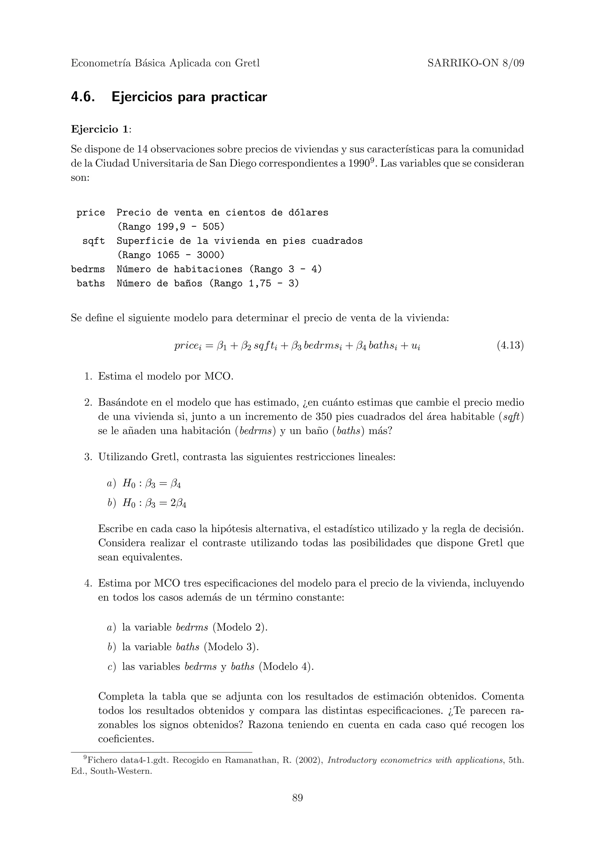 Econometr´ B´sica Aplicada con Gretl
         ıa a                                                                        SARRIKO-ON 8/09


4.6.      Ejercicios para practicar

Ejercicio 1:
Se dispone de 14 observaciones sobre precios de viviendas y sus caracter´
                                                                        ısticas para la comunidad
de la Ciudad Universitaria de San Diego correspondientes a 19909 . Las variables que se consideran
son:


 price     Precio de venta en cientos de d´lares
                                          o
           (Rango 199,9 - 505)
  sqft     Superficie de la vivienda en pies cuadrados
           (Rango 1065 - 3000)
bedrms     N´mero de habitaciones (Rango 3 - 4)
            u
 baths     N´mero de ba~os (Rango 1,75 - 3)
            u          n


Se deﬁne el siguiente modelo para determinar el precio de venta de la vivienda:

                        pricei = β1 + β2 sqf ti + β3 bedrmsi + β4 bathsi + ui                         (4.13)

   1. Estima el modelo por MCO.

   2. Bas´ndote en el modelo que has estimado, ¿en cu´nto estimas que cambie el precio medio
          a                                           a
      de una vivienda si, junto a un incremento de 350 pies cuadrados del ´rea habitable (sqft)
                                                                          a
      se le a˜aden una habitaci´n (bedrms) y un ba˜o (baths) m´s?
             n                  o                  n            a

   3. Utilizando Gretl, contrasta las siguientes restricciones lineales:

         a) H0 : β3 = β4
         b) H0 : β3 = 2β4

       Escribe en cada caso la hip´tesis alternativa, el estad´
                                  o                           ıstico utilizado y la regla de decisi´n.
                                                                                                   o
       Considera realizar el contraste utilizando todas las posibilidades que dispone Gretl que
       sean equivalentes.

   4. Estima por MCO tres especiﬁcaciones del modelo para el precio de la vivienda, incluyendo
      en todos los casos adem´s de un t´rmino constante:
                             a         e

         a) la variable bedrms (Modelo 2).
         b) la variable baths (Modelo 3).
         c) las variables bedrms y baths (Modelo 4).

       Completa la tabla que se adjunta con los resultados de estimaci´n obtenidos. Comenta
                                                                       o
       todos los resultados obtenidos y compara las distintas especiﬁcaciones. ¿Te parecen ra-
       zonables los signos obtenidos? Razona teniendo en cuenta en cada caso qu´ recogen los
                                                                                 e
       coeﬁcientes.
  9
    Fichero data4-1.gdt. Recogido en Ramanathan, R. (2002), Introductory econometrics with applications, 5th.
Ed., South-Western.


                                                     89
 