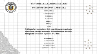 UNIVERSIDAD AGRARIA DEL ECUADOR
FACULTAD DE ECONOMIAAGRICOLA
AISGNATURA:
ECONOMETRIA II
CARRERA:
ECONOMIA
CURSO:
7MO “A”
TEMA:
Análisis de las repercusiones de la inversión extranjera directa,
Inversión de cartera y las remesas de inmigrantes en la Balanza
de Pagos del Ecuador en el periodo 2012-2021
INTEGRANTES:
GUAMBA NORMA
MUÑOZ PRISCILA
PIGUAVE FERNANDO
QUINTANILLA STEVEN
 