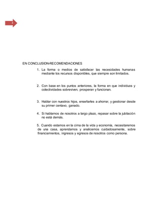 3
EN CONCLUSION-RECOMENDACIONES
1. La forma o medios de satisfacer las necesidades humanas
mediante los recursos disponibles, que siempre son limitados.
2. Con base en los puntos anteriores, la forma en que individuos y
colectividades sobreviven, prosperan y funcionan.
3. Hablar con nuestros hijos, enseñarles a ahorrar, y gestionar desde
su primer centavo, ganado.
4. Si hablamos de nosotros a largo plazo, repasar sobre la jubilación
no está demás.
5. Cuando estamos en la cima de la vida y economía, necesitaremos
de una casa, aprendamos y analicemos cuidadosamente, sobre
financiamientos, ingresos y egresos de nosotros como persona.
 