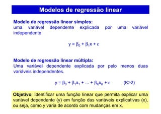 Modelos de regressão linear
Modelo de regressão linear simples:
uma variável dependente explicada por uma variável
independente.
y = β0 + β1x + ε
Modelo de regressão linear múltipla:
Uma variável dependente explicada por pelo menos duas
variáveis independentes.
y = β0 + β1x1 + ... + βKxK + ε (K≥2)
Objetivo: Identificar uma função linear que permita explicar uma
variável dependente (y) em função das variáveis explicativas (x),
ou seja, como y varia de acordo com mudanças em x.
 