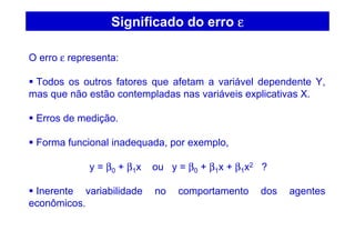 Significado do erro εεεε
O erro ε representa:
Todos os outros fatores que afetam a variável dependente Y,
mas que não estão contempladas nas variáveis explicativas X.
Erros de medição.
Forma funcional inadequada, por exemplo,
y = β0 + β1x ou y = β0 + β1x + β1x2 ?
Inerente variabilidade no comportamento dos agentes
econômicos.
 