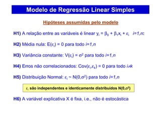 Hipóteses assumidas pelo modelo
H1) A relação entre as variáveis é linear yi = β0 + β1xi + εi i=1,n:
H2) Média nula: E(εi) = 0 para todo i=1,n
H3) Variância constante: V(εi) = σ2 para todo i=1,n
H4) Erros não correlacionados: Cov(εi,εk) = 0 para todo i≠k
H5) Distribuição Normal: εi ~ N(0,σ2) para todo i=1,n
εi são independentes e identicamente distribuídos N(0,σσσσ2)
H6) A variável explicativa X é fixa, i.e., não é estocástica
Modelo de Regressão Linear Simples
 