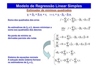 Estimador de mínimos quadrados
Modelo de Regressão Linear Simples
yi = β0 + β1xi + εi ⇒ εi = yi - β0 - β1xi
( )[ ]∑∑ ==
β+β−=ε=
n
i
ii
n
i
i xyf
1
2
10
1
2
( )[ ]∑=
ββ
β+β−=
n
i
ii xyfMin
1
2
10
, 10
( )[ ] 00
1
10
0
=β+β−⇒=
β∂
∂
∑=
n
i
ii xy
f
( )[ ] 00
1
10
1
=β+β−⇒=
β∂
∂
∑=
n
i
iii xyx
f
∑∑ ==
=β+β
n
i
i
n
i
i yxn
11
10
∑∑∑ ===
=β+β
n
i
ii
n
i
i
n
i
i yxxx
11
2
1
1
0
Soma dos quadrados dos erros
As estimativas de ββββ0 e ββββ1 devem minimizar a
soma sos quadrados dos desvios
No ponto de mínimo as
derivadas parciais são nulas
Sistema de equações normais
A solução deste sistema fornece
os estimadores de ββββ0 e ββββ1
 