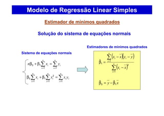 Estimador de mínimos quadrados
Modelo de Regressão Linear Simples
∑∑ ==
=β+β
n
i
i
n
i
i yxn
11
10
∑∑∑ ===
=β+β
n
i
ii
n
i
i
n
i
i yxxx
11
2
1
1
0
Solução do sistema de equações normais
xy 10
ˆˆ β−=β
( )( )
( )∑
∑
=
=
−
−−
=β n
i
i
n
i
ii
xx
yyxx
1
2
1
1
ˆ
Sistema de equações normais
Estimadores de mínimos quadrados
 