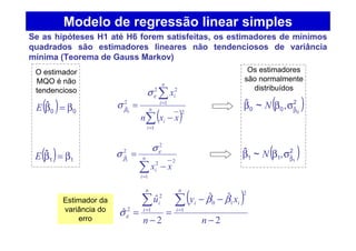 ( )∑
∑
=
=
−
= n
i
i
n
i
i
xxn
x
1
2
1
22
2
ˆ
0
ε
β
σ
σ
∑=
−
= n
i
i xx
1
22
2
2
ˆ
1
ε
β
σ
σ
Se as hipóteses H1 até H6 forem satisfeitas, os estimadores de mínimos
quadrados são estimadores lineares não tendenciosos de variância
mínima (Teorema de Gauss Markov)
( ) 00
ˆ β=βE
( ) 11
ˆ β=βE
( )2
ˆ00 0
,~ˆ
β
σββ N
( )2
ˆ11 1
,~ˆ
β
σββ N
( )
2
ˆˆ
2
ˆ
ˆ 1
2
10
1
2
2
−
−−
=
−
=
∑∑ ==
n
xy
n
u
n
i
ii
n
i
i ββ
σε
Modelo de regressão linear simples
Estimador da
variância do
erro
O estimador
MQO é não
tendencioso
Os estimadores
são normalmente
distribuídos
 