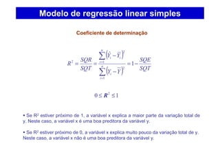 ( )
( ) SQT
SQE
YY
YY
SQT
SQR
R n
i
i
n
i
ii
−=
−
−
==
∑
∑
=
=
1
ˆ
1
2
1
2
2
Coeficiente de determinação
Modelo de regressão linear simples
10 2
≤≤ R
Se R2 estiver próximo de 1, a variável x explica a maior parte da variação total de
y. Neste caso, a variável x é uma boa preditora da variável y.
Se R2 estiver próximo de 0, a variável x explica muito pouco da variação total de y.
Neste caso, a variável x não é uma boa preditora da variável y.
 