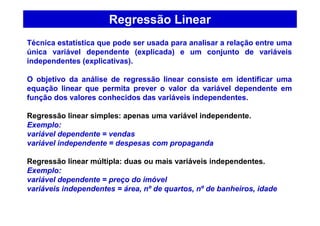 Regressão Linear
Técnica estatística que pode ser usada para analisar a relação entre uma
única variável dependente (explicada) e um conjunto de variáveis
independentes (explicativas).
O objetivo da análise de regressão linear consiste em identificar uma
equação linear que permita prever o valor da variável dependente em
função dos valores conhecidos das variáveis independentes.
Regressão linear simples: apenas uma variável independente.
Exemplo:
variável dependente = vendas
variável independente = despesas com propaganda
Regressão linear múltipla: duas ou mais variáveis independentes.
Exemplo:
variável dependente = preço do imóvel
variáveis independentes = área, nº de quartos, nº de banheiros, idade
 