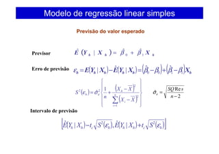 Previsor ( ) hhh XXYE 10
ˆˆ|ˆ ββ +=
Erro de previsão ( ) ( ) ( ) ( ) hhhhhh XXYEXYE 1100
ˆˆ|ˆ| ββββε −+−=−=
( ) ( )
( ) 











−
−
+=
∑=
n
i
i
h
h
XX
XX
n
S
1
2
2
22 1
ˆεσε
Intervalo de previsão
( ) ( ) ( ) ( )[ ]hchhhchh StXYEStXYE εε 22
|ˆ,|ˆ +−
Modelo de regressão linear simples
Previsão do valor esperado
2
Re
ˆ
−
=
n
sSQ
εσ
 